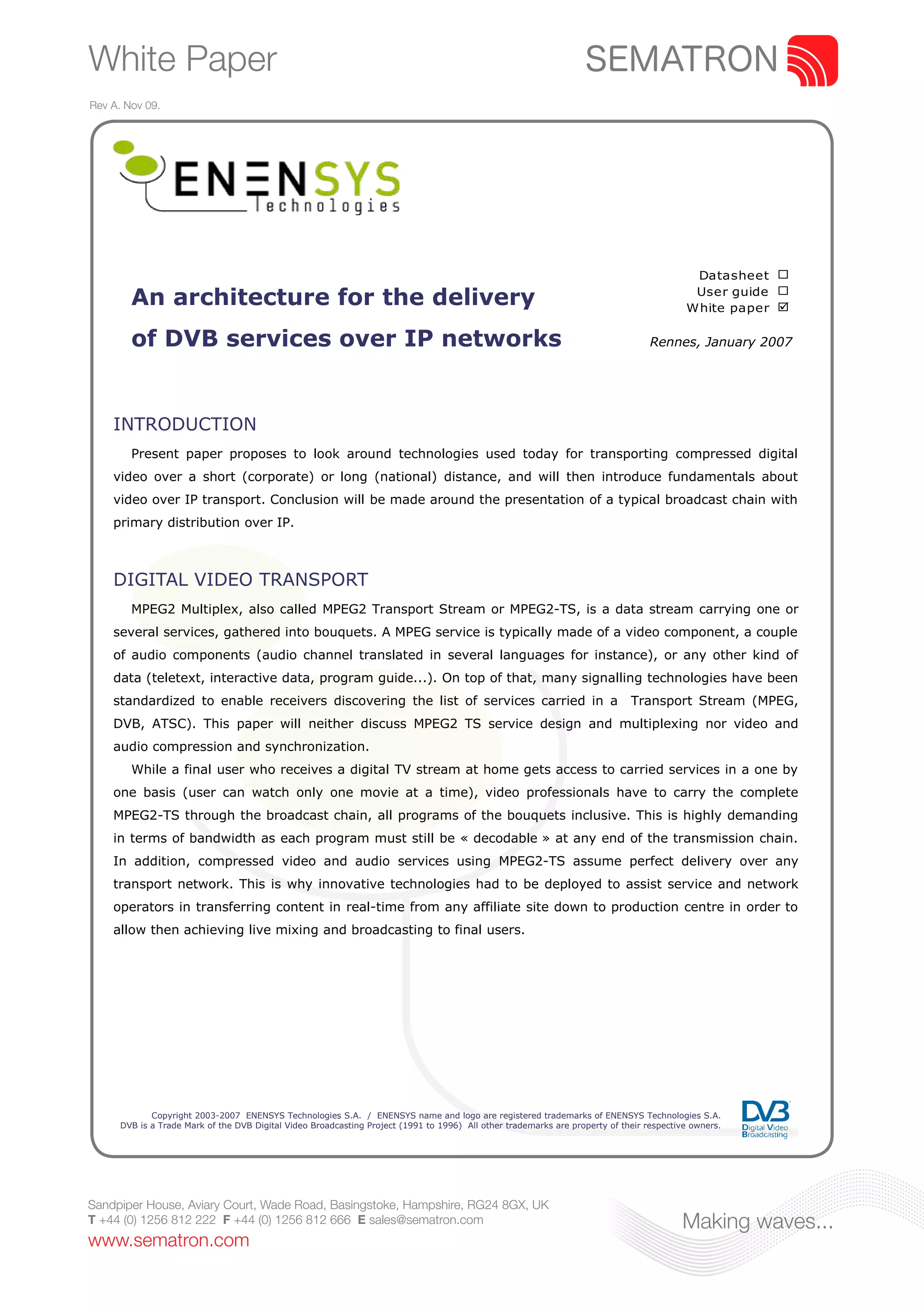 White Paper
Rev A. Nov 09.




                                                                                                                                            Datasheet ¨
                                                                                                                                            User guide ¨
        An architecture for the delivery                                                                                                   White paper þ

        of DVB services over IP networks                                                                                           Rennes, January 2007




    INTRODUCTION
        Present paper proposes to look around technologies used today for transporting compressed digital
    video over a short (corporate) or long (national) distance, and will then introduce fundamentals about
    video over IP transport. Conclusion will be made around the presentation of a typical broadcast chain with
    primary distribution over IP.



    DIGITAL VIDEO TRANSPORT
        MPEG2 Multiplex, also called MPEG2 Transport Stream or MPEG2-TS, is a data stream carrying one or
    several services, gathered into bouquets. A MPEG service is typically made of a video component, a couple
    of audio components (audio channel translated in several languages for instance), or any other kind of
    data (teletext, interactive data, program guide...). On top of that, many signalling technologies have been
    standardized to enable receivers discovering the list of services carried in a                                            Transport Stream (MPEG,
    DVB, ATSC). This paper will neither discuss MPEG2 TS service design and multiplexing nor video and
    audio compression and synchronization.
        While a final user who receives a digital TV stream at home gets access to carried services in a one by
    one basis (user can watch only one movie at a time), video professionals have to carry the complete
    MPEG2-TS through the broadcast chain, all programs of the bouquets inclusive. This is highly demanding
    in terms of bandwidth as each program must still be « decodable » at any end of the transmission chain.
    In addition, compressed video and audio services using MPEG2-TS assume perfect delivery over any
    transport network. This is why innovative technologies had to be deployed to assist service and network
    operators in transferring content in real-time from any affiliate site down to production centre in order to
    allow then achieving live mixing and broadcasting to final users.




             Copyright 2003-2007 ENENSYS Technologies S.A. / ENENSYS name and logo are registered trademarks of ENENSYS Technologies S.A.
      DVB is a Trade Mark of the DVB Digital Video Broadcasting Project (1991 to 1996) All other trademarks are property of their respective owners.




Sandpiper House, Aviary Court, Wade Road, Basingstoke, Hampshire, RG24 8GX, UK
T +44 (0) 1256 812 222 F +44 (0) 1256 812 666 E sales@sematron.com                                                                        Making waves...
www.sematron.com
 