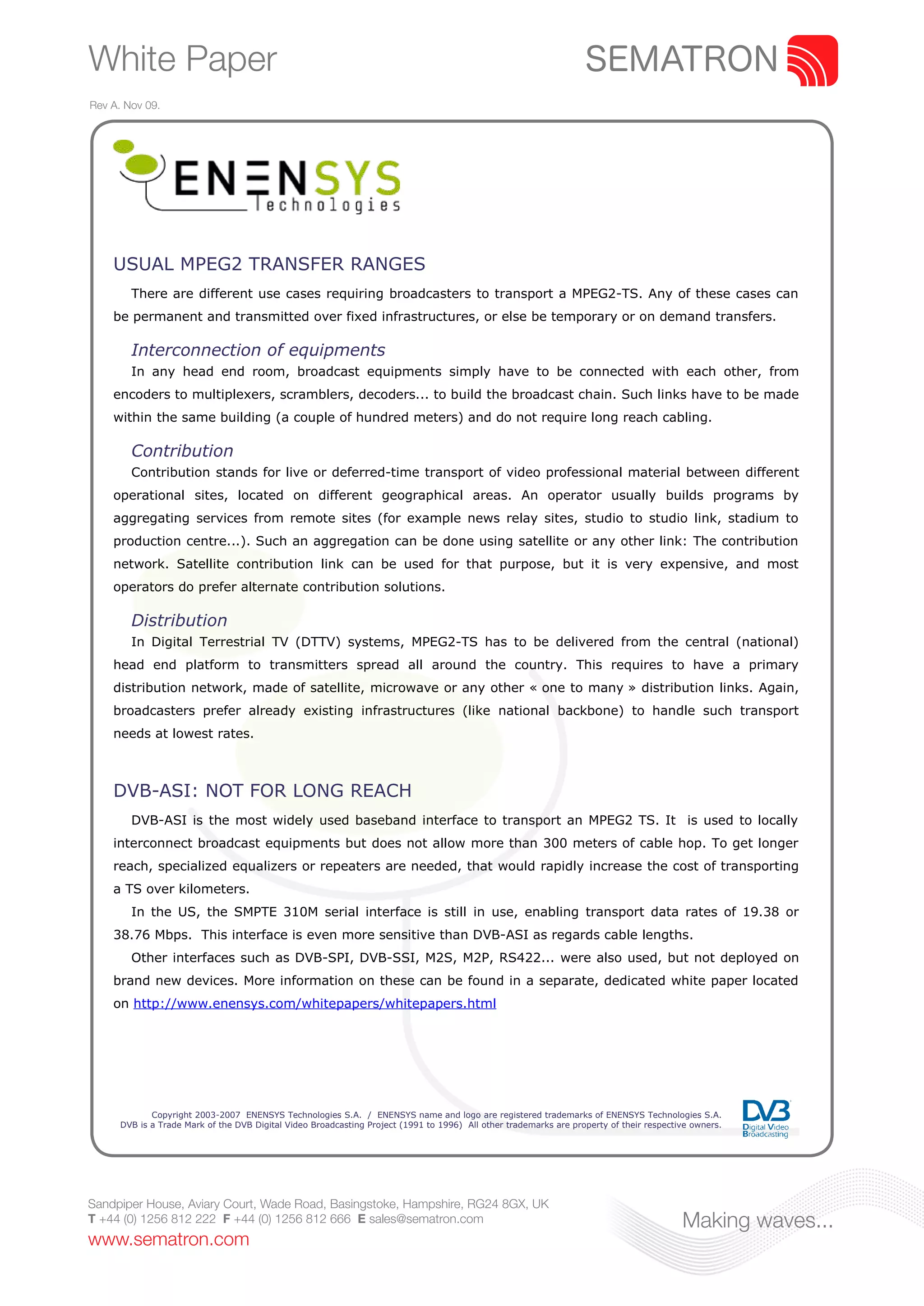 White Paper
Rev A. Nov 09.




    USUAL MPEG2 TRANSFER RANGES
        There are different use cases requiring broadcasters to transport a MPEG2-TS. Any of these cases can
    be permanent and transmitted over fixed infrastructures, or else be temporary or on demand transfers.

        Interconnection of equipments
        In any head end room, broadcast equipments simply have to be connected with each other, from
    encoders to multiplexers, scramblers, decoders... to build the broadcast chain. Such links have to be made
    within the same building (a couple of hundred meters) and do not require long reach cabling.

        Contribution
        Contribution stands for live or deferred-time transport of video professional material between different
    operational sites, located on different geographical areas. An operator usually builds programs by
    aggregating services from remote sites (for example news relay sites, studio to studio link, stadium to
    production centre...). Such an aggregation can be done using satellite or any other link: The contribution
    network. Satellite contribution link can be used for that purpose, but it is very expensive, and most
    operators do prefer alternate contribution solutions.

        Distribution
        In Digital Terrestrial TV (DTTV) systems, MPEG2-TS has to be delivered from the central (national)
    head end platform to transmitters spread all around the country. This requires to have a primary
    distribution network, made of satellite, microwave or any other « one to many » distribution links. Again,
    broadcasters prefer already existing infrastructures (like national backbone) to handle such transport
    needs at lowest rates.



    DVB-ASI: NOT FOR LONG REACH
        DVB-ASI is the most widely used baseband interface to transport an MPEG2 TS. It is used to locally
    interconnect broadcast equipments but does not allow more than 300 meters of cable hop. To get longer
    reach, specialized equalizers or repeaters are needed, that would rapidly increase the cost of transporting
    a TS over kilometers.
        In the US, the SMPTE 310M serial interface is still in use, enabling transport data rates of 19.38 or
    38.76 Mbps. This interface is even more sensitive than DVB-ASI as regards cable lengths.
        Other interfaces such as DVB-SPI, DVB-SSI, M2S, M2P, RS422... were also used, but not deployed on
    brand new devices. More information on these can be found in a separate, dedicated white paper located
    on http://www.enensys.com/whitepapers/whitepapers.html




             Copyright 2003-2007 ENENSYS Technologies S.A. / ENENSYS name and logo are registered trademarks of ENENSYS Technologies S.A.
      DVB is a Trade Mark of the DVB Digital Video Broadcasting Project (1991 to 1996) All other trademarks are property of their respective owners.




Sandpiper House, Aviary Court, Wade Road, Basingstoke, Hampshire, RG24 8GX, UK
T +44 (0) 1256 812 222 F +44 (0) 1256 812 666 E sales@sematron.com                                                                        Making waves...
www.sematron.com
 