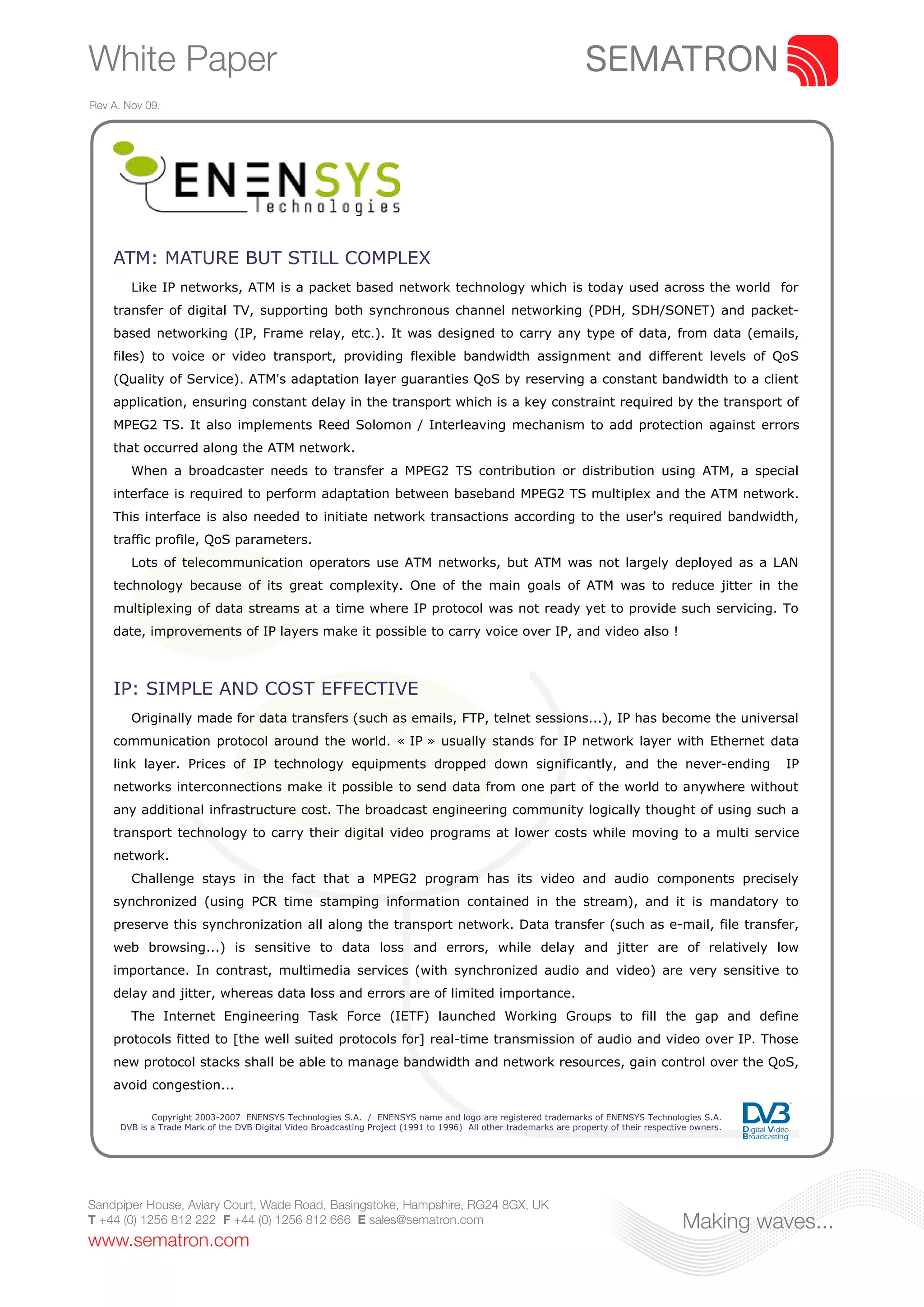 White Paper
Rev A. Nov 09.




    ATM: MATURE BUT STILL COMPLEX
        Like IP networks, ATM is a packet based network technology which is today used across the world for
    transfer of digital TV, supporting both synchronous channel networking (PDH, SDH/SONET) and packet-
    based networking (IP, Frame relay, etc.). It was designed to carry any type of data, from data (emails,
    files) to voice or video transport, providing flexible bandwidth assignment and different levels of QoS
    (Quality of Service). ATM's adaptation layer guaranties QoS by reserving a constant bandwidth to a client
    application, ensuring constant delay in the transport which is a key constraint required by the transport of
    MPEG2 TS. It also implements Reed Solomon / Interleaving mechanism to add protection against errors
    that occurred along the ATM network.
        When a broadcaster needs to transfer a MPEG2 TS contribution or distribution using ATM, a special
    interface is required to perform adaptation between baseband MPEG2 TS multiplex and the ATM network.
    This interface is also needed to initiate network transactions according to the user's required bandwidth,
    traffic profile, QoS parameters.
        Lots of telecommunication operators use ATM networks, but ATM was not largely deployed as a LAN
    technology because of its great complexity. One of the main goals of ATM was to reduce jitter in the
    multiplexing of data streams at a time where IP protocol was not ready yet to provide such servicing. To
    date, improvements of IP layers make it possible to carry voice over IP, and video also !



    IP: SIMPLE AND COST EFFECTIVE
        Originally made for data transfers (such as emails, FTP, telnet sessions...), IP has become the universal
    communication protocol around the world. « IP » usually stands for IP network layer with Ethernet data
    link layer. Prices of IP technology equipments dropped down significantly, and the never-ending                                                    IP
    networks interconnections make it possible to send data from one part of the world to anywhere without
    any additional infrastructure cost. The broadcast engineering community logically thought of using such a
    transport technology to carry their digital video programs at lower costs while moving to a multi service
    network.
        Challenge stays in the fact that a MPEG2 program has its video and audio components precisely
    synchronized (using PCR time stamping information contained in the stream), and it is mandatory to
    preserve this synchronization all along the transport network. Data transfer (such as e-mail, file transfer,
    web browsing...) is sensitive to data loss and errors, while delay and jitter are of relatively low
    importance. In contrast, multimedia services (with synchronized audio and video) are very sensitive to
    delay and jitter, whereas data loss and errors are of limited importance.
        The Internet Engineering Task Force (IETF) launched Working Groups to fill the gap and define
    protocols fitted to [the well suited protocols for] real-time transmission of audio and video over IP. Those
    new protocol stacks shall be able to manage bandwidth and network resources, gain control over the QoS,
    avoid congestion...

             Copyright 2003-2007 ENENSYS Technologies S.A. / ENENSYS name and logo are registered trademarks of ENENSYS Technologies S.A.
      DVB is a Trade Mark of the DVB Digital Video Broadcasting Project (1991 to 1996) All other trademarks are property of their respective owners.




Sandpiper House, Aviary Court, Wade Road, Basingstoke, Hampshire, RG24 8GX, UK
T +44 (0) 1256 812 222 F +44 (0) 1256 812 666 E sales@sematron.com                                                                        Making waves...
www.sematron.com
 