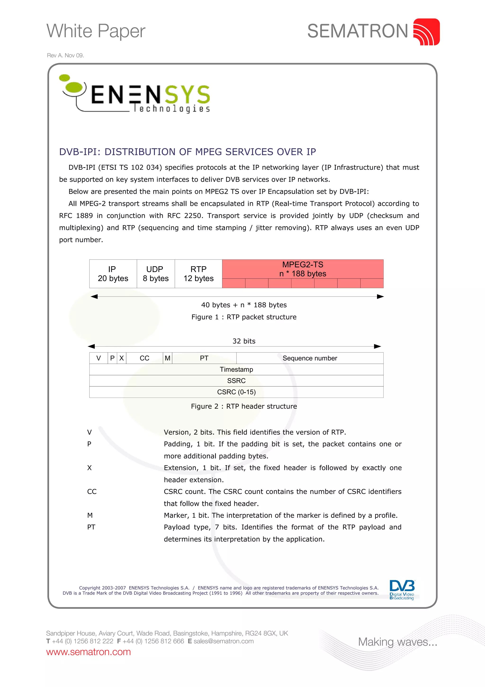 White Paper
Rev A. Nov 09.




    DVB-IPI: DISTRIBUTION OF MPEG SERVICES OVER IP
        DVB-IPI (ETSI TS 102 034) specifies protocols at the IP networking layer (IP Infrastructure) that must
    be supported on key system interfaces to deliver DVB services over IP networks.
        Below are presented the main points on MPEG2 TS over IP Encapsulation set by DVB-IPI:
        All MPEG-2 transport streams shall be encapsulated in RTP (Real-time Transport Protocol) according to
    RFC 1889 in conjunction with RFC 2250. Transport service is provided jointly by UDP (checksum and
    multiplexing) and RTP (sequencing and time stamping / jitter removing). RTP always uses an even UDP
    port number.


                                                                                                       MPEG2-TS
                         IP               UDP                RTP
                                                                                                      n * 188 bytes
                      20 bytes           8 bytes           12 bytes


                                                                   40 bytes + n * 188 bytes
                                                              Figure 1 : RTP packet structure


                                                                                 32 bits

                      V   P X          CC         M               PT                                   Sequence number
                                                                           Timestamp
                                                                              SSRC
                                                                          CSRC (0-15)

                                                              Figure 2 : RTP header structure


                 V                                Version, 2 bits. This field identifies the version of RTP.
                 P                                Padding, 1 bit. If the padding bit is set, the packet contains one or
                                                  more additional padding bytes.
                 X                                Extension, 1 bit. If set, the fixed header is followed by exactly one
                                                  header extension.
                 CC                               CSRC count. The CSRC count contains the number of CSRC identifiers
                                                  that follow the fixed header.
                 M                                Marker, 1 bit. The interpretation of the marker is defined by a profile.
                 PT                               Payload type, 7 bits. Identifies the format of the RTP payload and
                                                  determines its interpretation by the application.




            Copyright 2003-2007 ENENSYS Technologies S.A. / ENENSYS name and logo are registered trademarks of ENENSYS Technologies S.A.
     DVB is a Trade Mark of the DVB Digital Video Broadcasting Project (1991 to 1996) All other trademarks are property of their respective owners.




Sandpiper House, Aviary Court, Wade Road, Basingstoke, Hampshire, RG24 8GX, UK
T +44 (0) 1256 812 222 F +44 (0) 1256 812 666 E sales@sematron.com                                                                       Making waves...
www.sematron.com
 