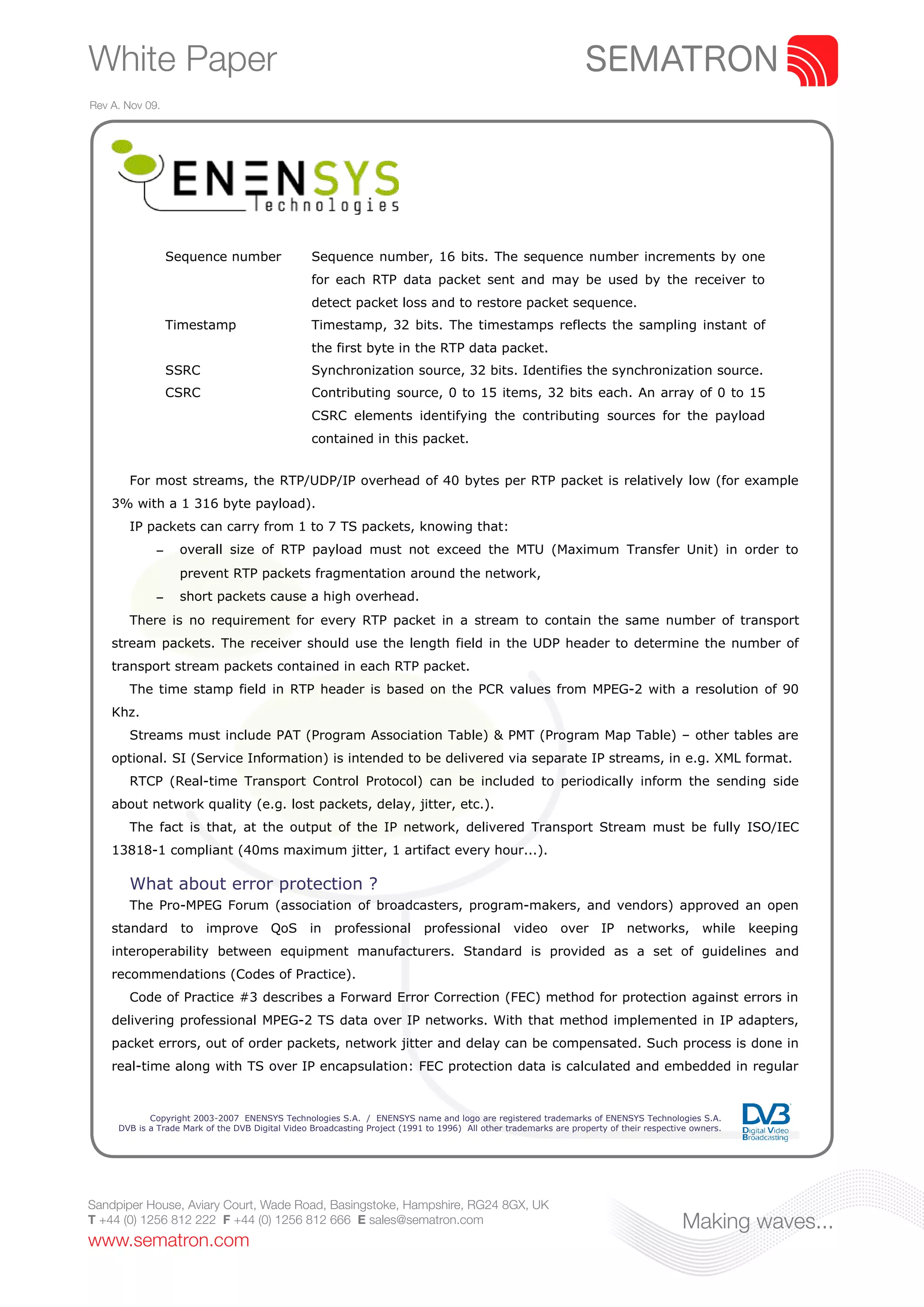 White Paper
Rev A. Nov 09.




                  Sequence number                 Sequence number, 16 bits. The sequence number increments by one
                                                  for each RTP data packet sent and may be used by the receiver to
                                                  detect packet loss and to restore packet sequence.
                  Timestamp                       Timestamp, 32 bits. The timestamps reflects the sampling instant of
                                                  the first byte in the RTP data packet.
                  SSRC                            Synchronization source, 32 bits. Identifies the synchronization source.
                  CSRC                            Contributing source, 0 to 15 items, 32 bits each. An array of 0 to 15
                                                  CSRC elements identifying the contributing sources for the payload
                                                  contained in this packet.


       For most streams, the RTP/UDP/IP overhead of 40 bytes per RTP packet is relatively low (for example
    3% with a 1 316 byte payload).
       IP packets can carry from 1 to 7 TS packets, knowing that:
              –    overall size of RTP payload must not exceed the MTU (Maximum Transfer Unit) in order to
                   prevent RTP packets fragmentation around the network,
              –    short packets cause a high overhead.
       There is no requirement for every RTP packet in a stream to contain the same number of transport
    stream packets. The receiver should use the length field in the UDP header to determine the number of
    transport stream packets contained in each RTP packet.
       The time stamp field in RTP header is based on the PCR values from MPEG-2 with a resolution of 90
    Khz.
       Streams must include PAT (Program Association Table) & PMT (Program Map Table) – other tables are
    optional. SI (Service Information) is intended to be delivered via separate IP streams, in e.g. XML format.
       RTCP (Real-time Transport Control Protocol) can be included to periodically inform the sending side
    about network quality (e.g. lost packets, delay, jitter, etc.).
       The fact is that, at the output of the IP network, delivered Transport Stream must be fully ISO/IEC
    13818-1 compliant (40ms maximum jitter, 1 artifact every hour...).

       What about error protection ?
       The Pro-MPEG Forum (association of broadcasters, program-makers, and vendors) approved an open
    standard to improve QoS in                         professional         professional          video over IP networks, while                       keeping
    interoperability between equipment manufacturers. Standard is provided as a set of guidelines and
    recommendations (Codes of Practice).
       Code of Practice #3 describes a Forward Error Correction (FEC) method for protection against errors in
    delivering professional MPEG-2 TS data over IP networks. With that method implemented in IP adapters,
    packet errors, out of order packets, network jitter and delay can be compensated. Such process is done in
    real-time along with TS over IP encapsulation: FEC protection data is calculated and embedded in regular


            Copyright 2003-2007 ENENSYS Technologies S.A. / ENENSYS name and logo are registered trademarks of ENENSYS Technologies S.A.
     DVB is a Trade Mark of the DVB Digital Video Broadcasting Project (1991 to 1996) All other trademarks are property of their respective owners.




Sandpiper House, Aviary Court, Wade Road, Basingstoke, Hampshire, RG24 8GX, UK
T +44 (0) 1256 812 222 F +44 (0) 1256 812 666 E sales@sematron.com                                                                       Making waves...
www.sematron.com
 