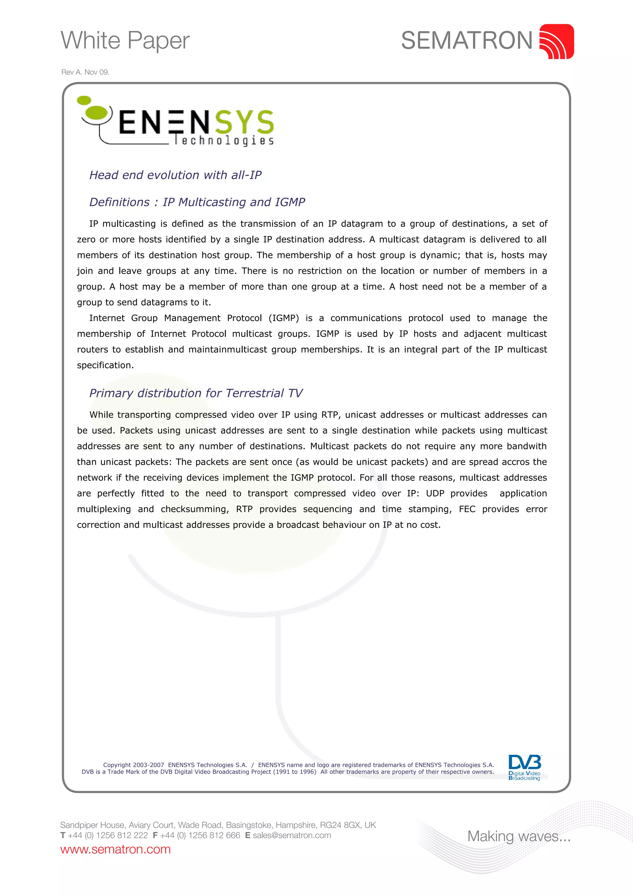 White Paper
Rev A. Nov 09.




        Head end evolution with all-IP

        Definitions : IP Multicasting and IGMP
        IP multicasting is defined as the transmission of an IP datagram to a group of destinations, a set of
    zero or more hosts identified by a single IP destination address. A multicast datagram is delivered to all
    members of its destination host group. The membership of a host group is dynamic; that is, hosts may
    join and leave groups at any time. There is no restriction on the location or number of members in a
    group. A host may be a member of more than one group at a time. A host need not be a member of a
    group to send datagrams to it.
        Internet Group Management Protocol (IGMP) is a communications protocol used to manage the
    membership of Internet Protocol multicast groups. IGMP is used by IP hosts and adjacent multicast
    routers to establish and maintainmulticast group memberships. It is an integral part of the IP multicast
    specification.


        Primary distribution for Terrestrial TV
        While transporting compressed video over IP using RTP, unicast addresses or multicast addresses can
    be used. Packets using unicast addresses are sent to a single destination while packets using multicast
    addresses are sent to any number of destinations. Multicast packets do not require any more bandwith
    than unicast packets: The packets are sent once (as would be unicast packets) and are spread accros the
    network if the receiving devices implement the IGMP protocol. For all those reasons, multicast addresses
    are perfectly fitted to the need to transport compressed video over IP: UDP provides                                                              application
    multiplexing and checksumming, RTP provides sequencing and time stamping, FEC provides error
    correction and multicast addresses provide a broadcast behaviour on IP at no cost.




            Copyright 2003-2007 ENENSYS Technologies S.A. / ENENSYS name and logo are registered trademarks of ENENSYS Technologies S.A.
     DVB is a Trade Mark of the DVB Digital Video Broadcasting Project (1991 to 1996) All other trademarks are property of their respective owners.




Sandpiper House, Aviary Court, Wade Road, Basingstoke, Hampshire, RG24 8GX, UK
T +44 (0) 1256 812 222 F +44 (0) 1256 812 666 E sales@sematron.com                                                                       Making waves...
www.sematron.com
 