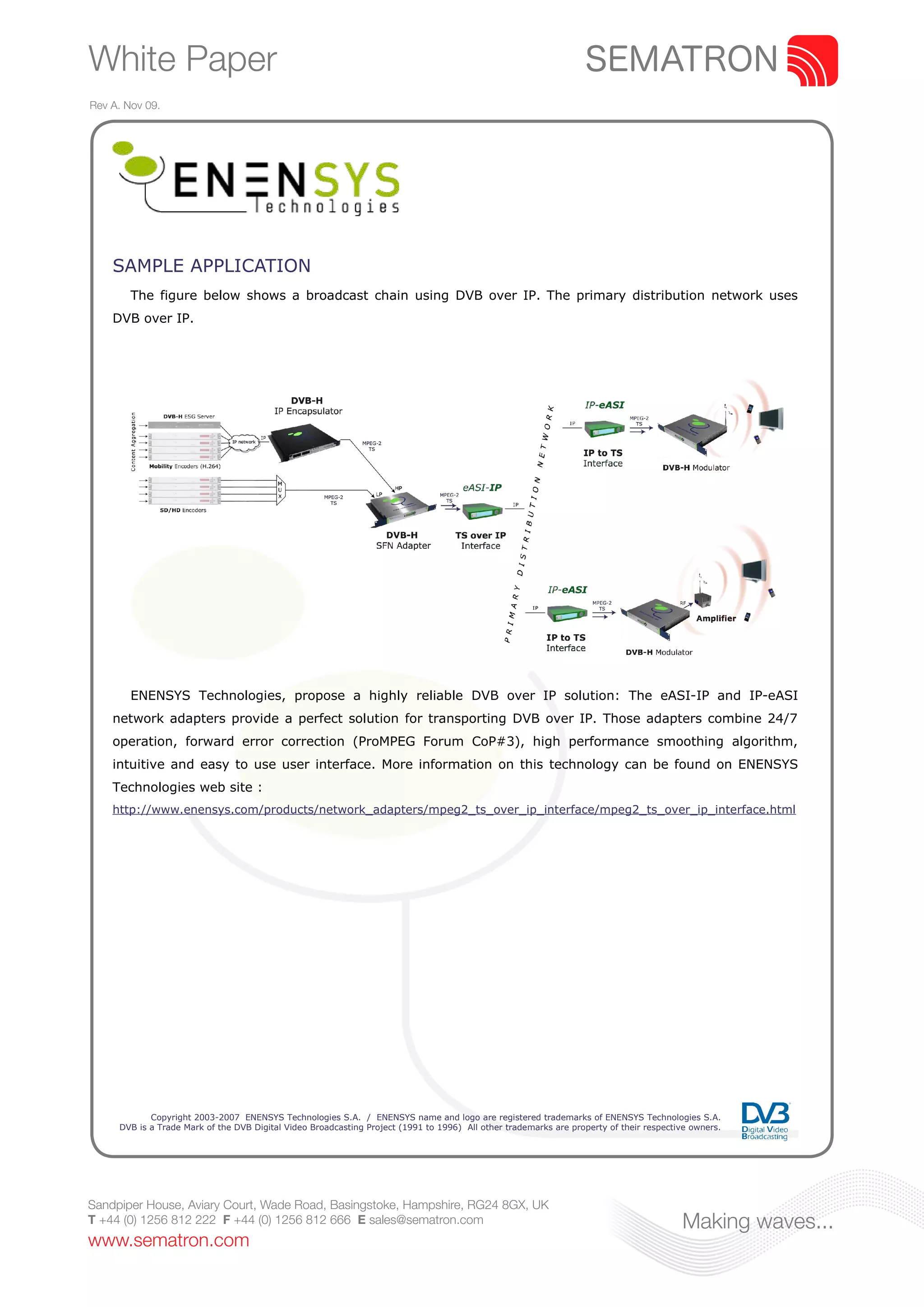 White Paper
Rev A. Nov 09.




    SAMPLE APPLICATION
        The figure below shows a broadcast chain using DVB over IP. The primary distribution network uses
    DVB over IP.




        ENENSYS Technologies, propose a highly reliable DVB over IP solution: The eASI-IP and IP-eASI
    network adapters provide a perfect solution for transporting DVB over IP. Those adapters combine 24/7
    operation, forward error correction (ProMPEG Forum CoP#3), high performance smoothing algorithm,
    intuitive and easy to use user interface. More information on this technology can be found on ENENSYS
    Technologies web site :
    http://www.enensys.com/products/network_adapters/mpeg2_ts_over_ip_interface/mpeg2_ts_over_ip_interface.html




            Copyright 2003-2007 ENENSYS Technologies S.A. / ENENSYS name and logo are registered trademarks of ENENSYS Technologies S.A.
     DVB is a Trade Mark of the DVB Digital Video Broadcasting Project (1991 to 1996) All other trademarks are property of their respective owners.




Sandpiper House, Aviary Court, Wade Road, Basingstoke, Hampshire, RG24 8GX, UK
T +44 (0) 1256 812 222 F +44 (0) 1256 812 666 E sales@sematron.com                                                                       Making waves...
www.sematron.com
 