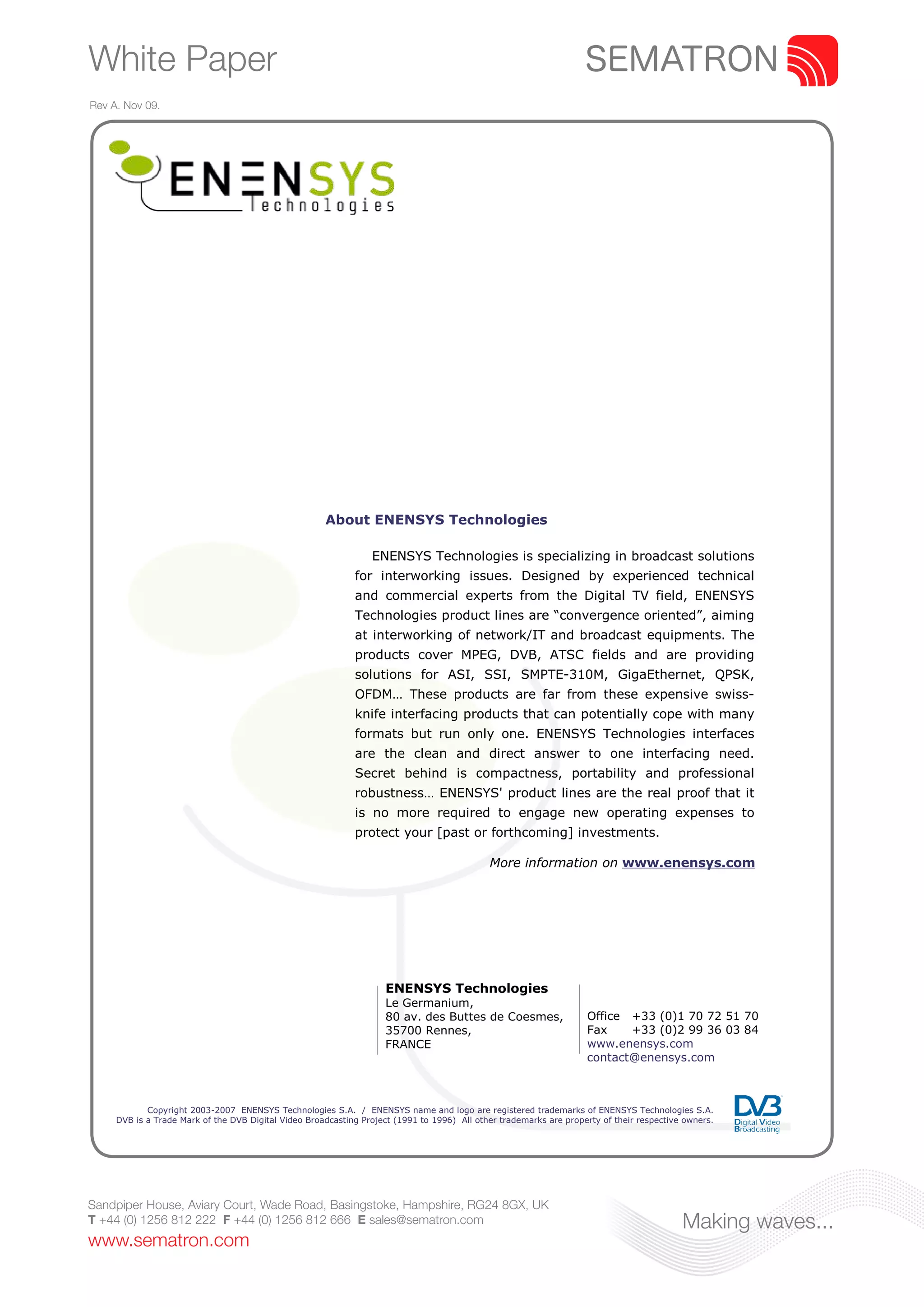 White Paper
Rev A. Nov 09.




                                                      About ENENSYS Technologies

                                                                 ENENSYS Technologies is specializing in broadcast solutions
                                                             for interworking issues. Designed by experienced technical
                                                             and commercial experts from the Digital TV field, ENENSYS
                                                             Technologies product lines are “convergence oriented”, aiming
                                                             at interworking of network/IT and broadcast equipments. The
                                                             products cover MPEG, DVB, ATSC fields and are providing
                                                             solutions for ASI, SSI, SMPTE-310M, GigaEthernet, QPSK,
                                                             OFDM… These products are far from these expensive swiss-
                                                             knife interfacing products that can potentially cope with many
                                                             formats but run only one. ENENSYS Technologies interfaces
                                                             are the clean and direct answer to one interfacing need.
                                                             Secret behind is compactness, portability and professional
                                                             robustness… ENENSYS' product lines are the real proof that it
                                                             is no more required to engage new operating expenses to
                                                             protect your [past or forthcoming] investments.

                                                                                             More information on www.enensys.com




                                                                    ENENSYS Technologies
                                                                    Le Germanium,
                                                                    80 av. des Buttes de Coesmes,                   Office +33 (0)1 70 72 51 70
                                                                    35700 Rennes,                                   Fax    +33 (0)2 99 36 03 84
                                                                    FRANCE                                          www.enensys.com
                                                                                                                    contact@enensys.com



            Copyright 2003-2007 ENENSYS Technologies S.A. / ENENSYS name and logo are registered trademarks of ENENSYS Technologies S.A.
     DVB is a Trade Mark of the DVB Digital Video Broadcasting Project (1991 to 1996) All other trademarks are property of their respective owners.




Sandpiper House, Aviary Court, Wade Road, Basingstoke, Hampshire, RG24 8GX, UK
T +44 (0) 1256 812 222 F +44 (0) 1256 812 666 E sales@sematron.com                                                                         Making waves...
www.sematron.com
 