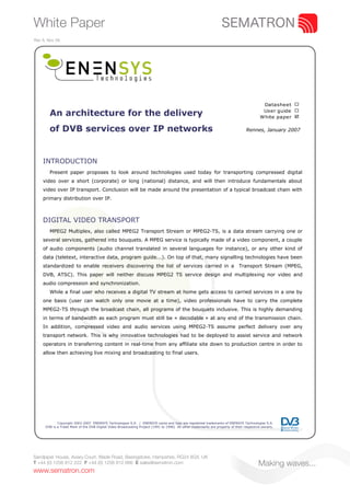 White Paper
Rev A. Nov 09.




                                                                                                                                            Datasheet ¨
                                                                                                                                            User guide ¨
        An architecture for the delivery                                                                                                   White paper þ

        of DVB services over IP networks                                                                                           Rennes, January 2007




    INTRODUCTION
        Present paper proposes to look around technologies used today for transporting compressed digital
    video over a short (corporate) or long (national) distance, and will then introduce fundamentals about
    video over IP transport. Conclusion will be made around the presentation of a typical broadcast chain with
    primary distribution over IP.



    DIGITAL VIDEO TRANSPORT
        MPEG2 Multiplex, also called MPEG2 Transport Stream or MPEG2-TS, is a data stream carrying one or
    several services, gathered into bouquets. A MPEG service is typically made of a video component, a couple
    of audio components (audio channel translated in several languages for instance), or any other kind of
    data (teletext, interactive data, program guide...). On top of that, many signalling technologies have been
    standardized to enable receivers discovering the list of services carried in a                                            Transport Stream (MPEG,
    DVB, ATSC). This paper will neither discuss MPEG2 TS service design and multiplexing nor video and
    audio compression and synchronization.
        While a final user who receives a digital TV stream at home gets access to carried services in a one by
    one basis (user can watch only one movie at a time), video professionals have to carry the complete
    MPEG2-TS through the broadcast chain, all programs of the bouquets inclusive. This is highly demanding
    in terms of bandwidth as each program must still be « decodable » at any end of the transmission chain.
    In addition, compressed video and audio services using MPEG2-TS assume perfect delivery over any
    transport network. This is why innovative technologies had to be deployed to assist service and network
    operators in transferring content in real-time from any affiliate site down to production centre in order to
    allow then achieving live mixing and broadcasting to final users.




             Copyright 2003-2007 ENENSYS Technologies S.A. / ENENSYS name and logo are registered trademarks of ENENSYS Technologies S.A.
      DVB is a Trade Mark of the DVB Digital Video Broadcasting Project (1991 to 1996) All other trademarks are property of their respective owners.




Sandpiper House, Aviary Court, Wade Road, Basingstoke, Hampshire, RG24 8GX, UK
T +44 (0) 1256 812 222 F +44 (0) 1256 812 666 E sales@sematron.com                                                                        Making waves...
www.sematron.com
 