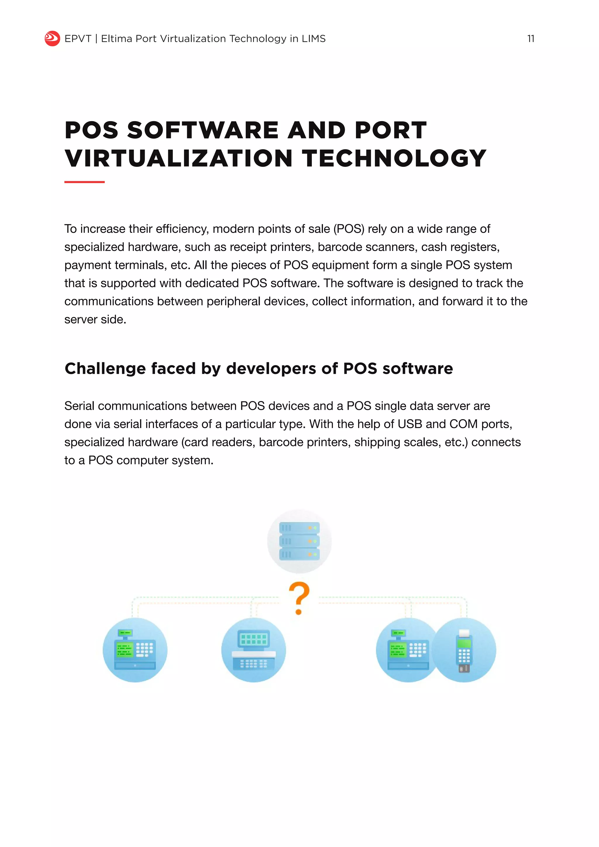q EPVT | Eltima Port Virtualization Technology in LIMS 11
POS SOFTWARE AND PORT
VIRTUALIZATION TECHNOLOGY
To increase their efficiency, modern points of sale (POS) rely on a wide range of
specialized hardware, such as receipt printers, barcode scanners, cash registers,
payment terminals, etc. All the pieces of POS equipment form a single POS system
that is supported with dedicated POS software. The software is designed to track the
communications between peripheral devices, collect information, and forward it to the
server side.
Serial communications between POS devices and a POS single data server are
done via serial interfaces of a particular type. With the help of USB and COM ports,
specialized hardware (card readers, barcode printers, shipping scales, etc.) connects
to a POS computer system.
Challenge faced by developers of POS software
 