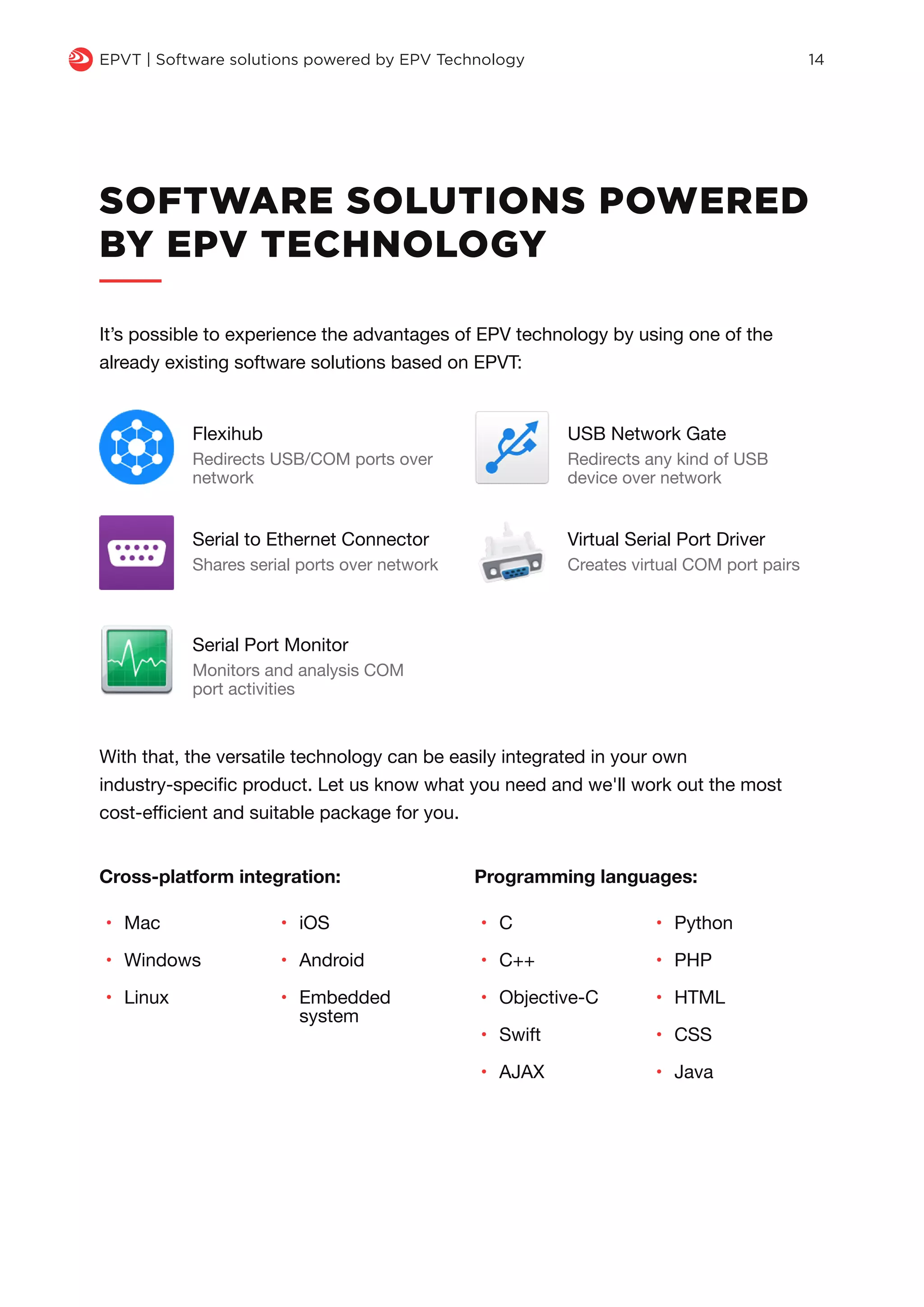 q EPVT | Software solutions powered by EPV Technology 14
SOFTWARE SOLUTIONS POWERED
BY EPV TECHNOLOGY
It’s possible to experience the advantages of EPV technology by using one of the
already existing software solutions based on EPVT:
With that, the versatile technology can be easily integrated in your own
industry-specific product. Let us know what you need and we'll work out the most
cost-efficient and suitable package for you.
Cross-platform integration:
•	 Mac
•	 Windows
•	 Linux
•	 C
•	 C++
•	 Objective-C
•	 Swift
•	 AJAX
•	 Python
•	 PHP
•	 HTML
•	 CSS
•	 Java
•	 iOS
•	 Android
•	 Embedded
system
Programming languages:
Flexihub
Redirects USB/COM ports over
network
USB Network Gate
Redirects any kind of USB
device over network
Serial to Ethernet Connector
Shares serial ports over network
Virtual Serial Port Driver
Creates virtual COM port pairs
Serial Port Monitor
Monitors and analysis COM
port activities
 