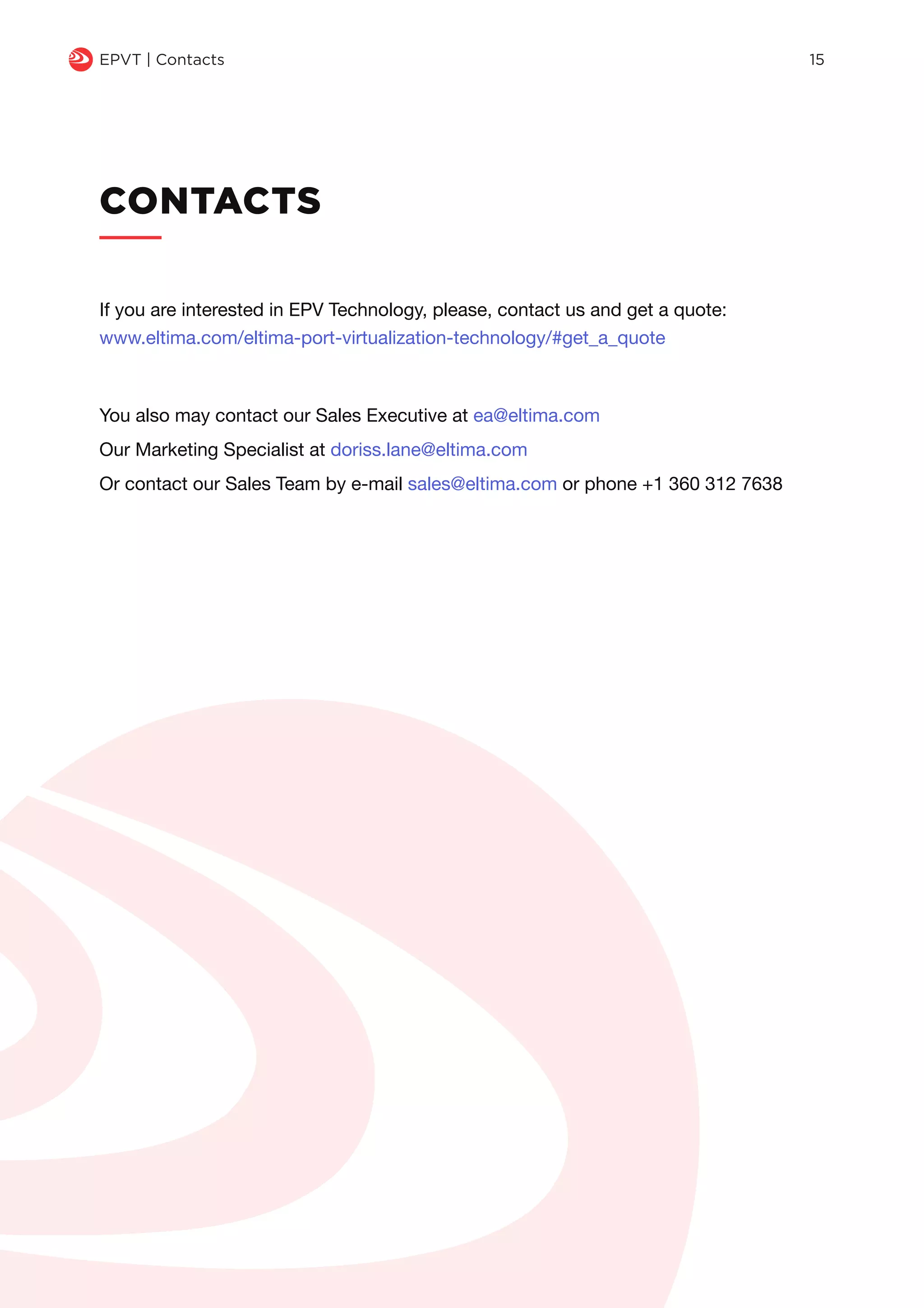 CONTACTS
q EPVT | Contacts 15
If you are interested in EPV Technology, please, contact us and get a quote:
www.eltima.com/eltima-port-virtualization-technology/#get_a_quote
You also may contact our Sales Executive at ea@eltima.com
Our Marketing Specialist at doriss.lane@eltima.com
Or contact our Sales Team by e-mail sales@eltima.com or phone +1 360 312 7638
 