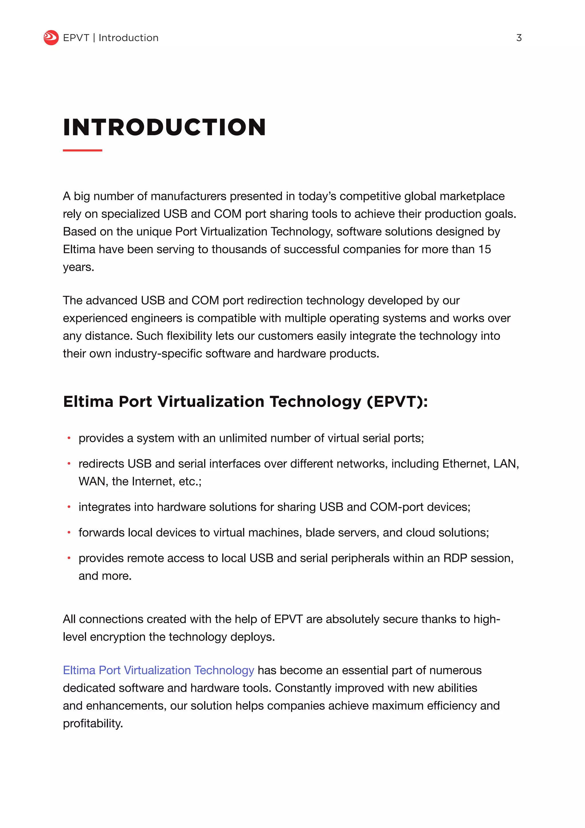 INTRODUCTION
A big number of manufacturers presented in today’s competitive global marketplace
rely on specialized USB and COM port sharing tools to achieve their production goals.
Based on the unique Port Virtualization Technology, software solutions designed by
Eltima have been serving to thousands of successful companies for more than 15
years.
The advanced USB and COM port redirection technology developed by our
experienced engineers is compatible with multiple operating systems and works over
any distance. Such flexibility lets our customers easily integrate the technology into
their own industry-specific software and hardware products.
Eltima Port Virtualization Technology (EPVT):
•	 provides a system with an unlimited number of virtual serial ports;
•	 redirects USB and serial interfaces over different networks, including Ethernet, LAN,
WAN, the Internet, etc.;
•	 integrates into hardware solutions for sharing USB and COM-port devices;
•	 forwards local devices to virtual machines, blade servers, and cloud solutions;
•	 provides remote access to local USB and serial peripherals within an RDP session,
and more.
q EPVT | Introduction 3
All connections created with the help of EPVT are absolutely secure thanks to high-
level encryption the technology deploys.
Eltima Port Virtualization Technology has become an essential part of numerous
dedicated software and hardware tools. Constantly improved with new abilities
and enhancements, our solution helps companies achieve maximum efficiency and
profitability.
 