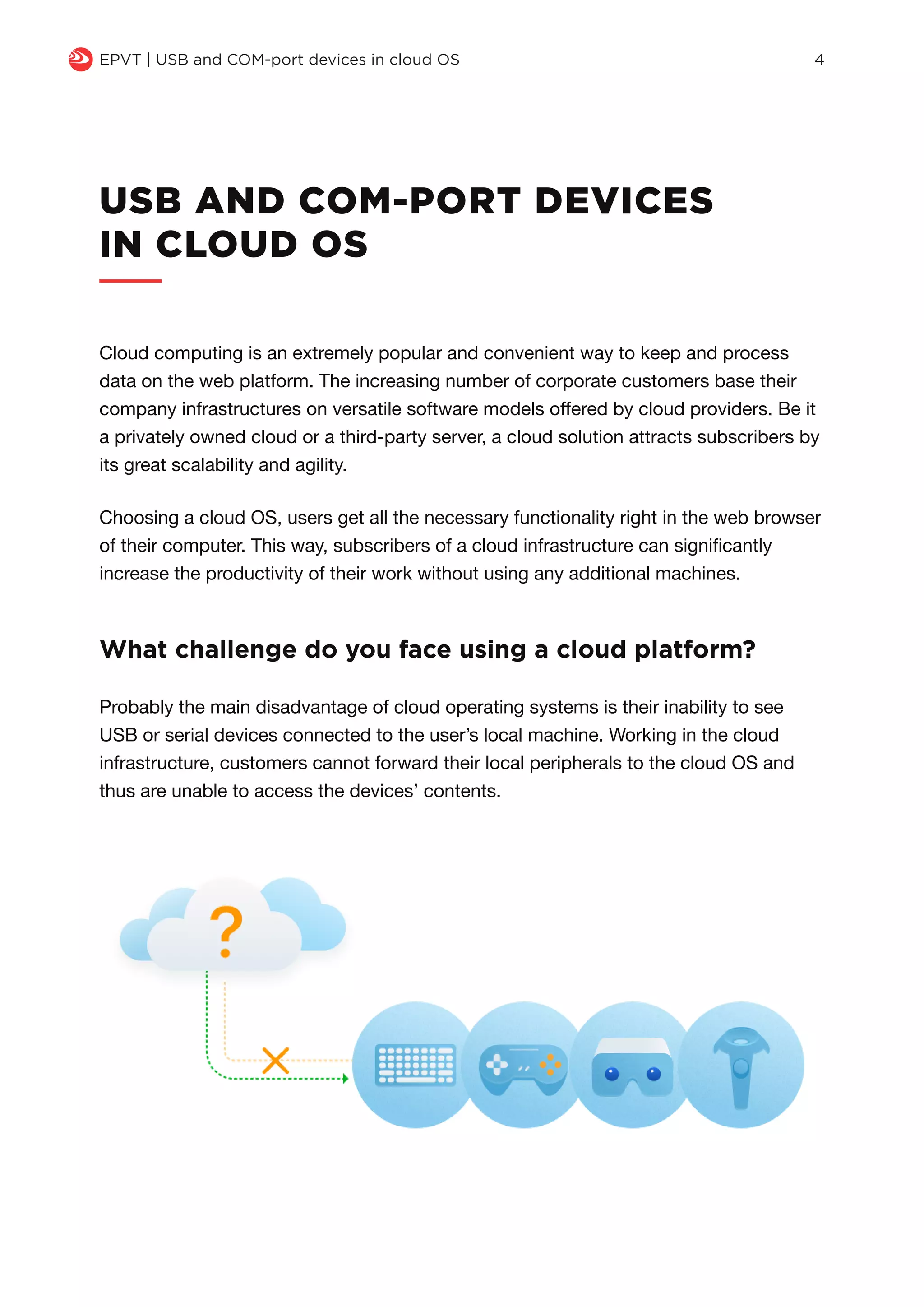 USB AND COM-PORT DEVICES
IN CLOUD OS
Cloud computing is an extremely popular and convenient way to keep and process
data on the web platform. The increasing number of corporate customers base their
company infrastructures on versatile software models offered by cloud providers. Be it
a privately owned cloud or a third-party server, a cloud solution attracts subscribers by
its great scalability and agility.
Choosing a cloud OS, users get all the necessary functionality right in the web browser
of their computer. This way, subscribers of a cloud infrastructure can significantly
increase the productivity of their work without using any additional machines.
Probably the main disadvantage of cloud operating systems is their inability to see
USB or serial devices connected to the user’s local machine. Working in the cloud
infrastructure, customers cannot forward their local peripherals to the cloud OS and
thus are unable to access the devices’ contents.
What challenge do you face using a cloud platform?
q EPVT | USB and COM-port devices in cloud OS 4
 