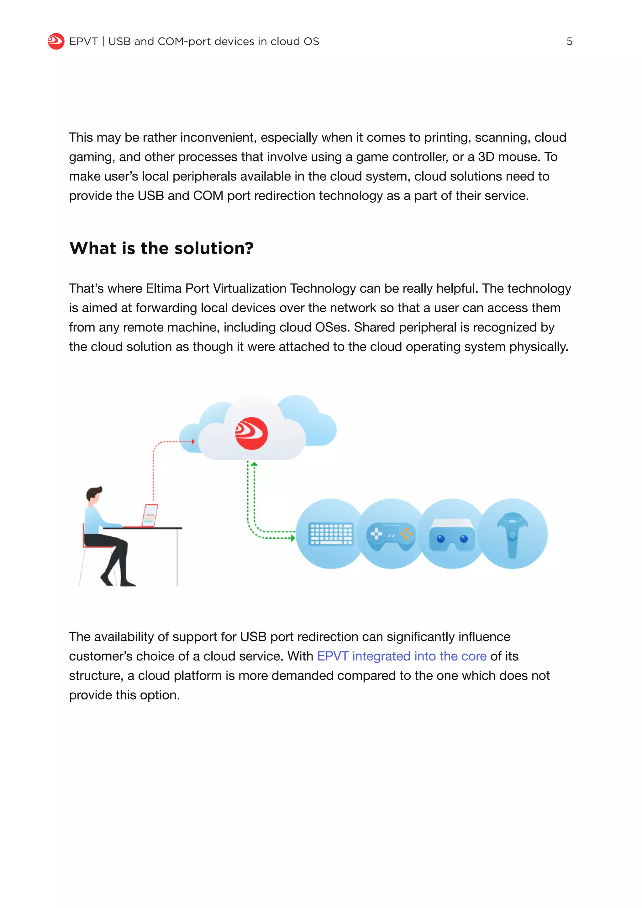 The availability of support for USB port redirection can significantly influence
customer’s choice of a cloud service. With EPVT integrated into the core of its
structure, a cloud platform is more demanded compared to the one which does not
provide this option.
q EPVT | USB and COM-port devices in cloud OS 5
That’s where Eltima Port Virtualization Technology can be really helpful. The technology
is aimed at forwarding local devices over the network so that a user can access them
from any remote machine, including cloud OSes. Shared peripheral is recognized by
the cloud solution as though it were attached to the cloud operating system physically.
What is the solution?
This may be rather inconvenient, especially when it comes to printing, scanning, cloud
gaming, and other processes that involve using a game controller, or a 3D mouse. To
make user’s local peripherals available in the cloud system, cloud solutions need to
provide the USB and COM port redirection technology as a part of their service.
 