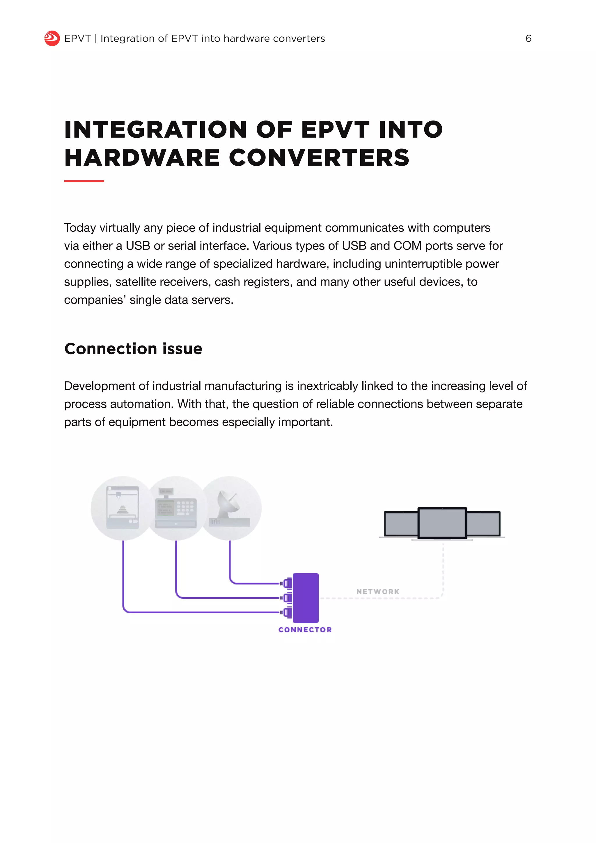 INTEGRATION OF EPVT INTO
HARDWARE CONVERTERS
Today virtually any piece of industrial equipment communicates with computers
via either a USB or serial interface. Various types of USB and COM ports serve for
connecting a wide range of specialized hardware, including uninterruptible power
supplies, satellite receivers, cash registers, and many other useful devices, to
companies’ single data servers.
Development of industrial manufacturing is inextricably linked to the increasing level of
process automation. With that, the question of reliable connections between separate
parts of equipment becomes especially important.
Connection issue
q EPVT | Integration of EPVT into hardware converters 6
 