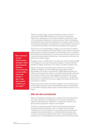 Poderia-se esperar que a redução de pessoal que tem ocorrido no
                                 setor privado desde 2008 colocasse um certo número de pessoas
                                 experientes e qualificadas no mercado de trabalho, ansiosas por terem
                                 um novo emprego. Obviamente, isto não aconteceu. Mesmo na Espanha,
                                 considerada um dos países mais afetados pela recessão econômica (entre
                                 os países abrangidos pela nossa pesquisa), os questionados mencionaram
                                 o recrutamento de talento mais vezes do que qualquer outro problema.

                                 Este não foi o único levantamento a chegar a esta conclusão. O relatório
                                 1
                                  -ACE concluiu que 60% dos 559 questionados, na sua maioria oriundos de
                                 países europeus, estavam mantendo ou aumentando os seus orçamentos
                                 para RH durante esta recessão, ao contrário do verificado em anteriores. A
  “Num momento                   maioria dos questionados concordou que “continuava a ser difícil recrutar
   em que                        pessoas para alguns cargos”.
   muitos países                 O relatório anual 2 do CIPD sobre o recrutamento no Reino Unido em 2009
   europeus estão                e 2010 deparou-se com as mesmas preocupações. O relatório de 2010,
   apresentando                  baseado em dados recolhidos no ano anterior em plena recessão, dizia:
   números                       “Apesar da redução na atividade de recrutamento e do mercado de
   recorde devido                trabalho emergente, dois terços (68%) das organizações tiveram
   a uma melhor                  dificuldades em relação ao recrutamento”. Apesar desta proporção ser
                                 inferior à verificada no ano anterior, o principal motivo para tal continuava
   educação,                     ser a falta de conhecimentos especializados necessários (67% citaram
   porque é                      este motivo em comparação com os 73% do ano anterior). “Os gestores,
   que a luta                    profissionais e cargos técnicos eram as vagas mais difíceis de preencher”,
   pelo talento                  acrescentou o relatório.

   continua no                   Porque é que isto acontece? Em plena recessão e num momento em que
   seu auge?”                    muitos países europeus estavam apresentando números recorde devido
                                 a uma melhor educação, porque é que a luta pelo talento continua no seu
                                 auge?


                                 Mão-de-obra envelhecida
                                 Alguns comentadores acreditam que o envelhecimento da mão-de-obra
                                 é um fator significativo. À medida que os funcionários qualificados e
                                 experientes da geração do “baby boom” se aposentam, existem muito
                                 poucos jovens que possam ocupar os seus lugares.

                                 Contudo, as empresas que fazem parte da nossa pesquisa encaram
                                 a “gerenciamento demográfico” como um desafio menor, quando
                                 comparado com o do recrutamento, o que sugere que não reconhecem
                                 a ligação entre a falta de talento e o envelhecimento da mão-de-obra
                                 como tal. A exceção vem da Alemanha, onde 21% das empresas diz ter
                                 problemas com “a aposentadoria eminente dos seus funcionários-chave”.




13 | Desafios e Soluções de RH
 