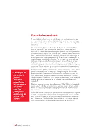 Economia do conhecimento
                                  A respeito do envelhecimento da mão-de-obra, os analistas apontam que
                                  o crescimento da economia baseada no conhecimento tem sido o principal
                                  diferencial que distingue esta recessão e períodos anteriores de estagnação
                                  econômica.

                                  Trevor Townsend, Diretor de Operações da divisão de serviços de RH da
                                  ADP UK, argumenta que a transição da manufatura para as indústrias
                                  baseadas no conhecimento tem sido o principal fator para o surgimento da
                                  guerra pelo talento, apesar de concordar que o envelhecimento da mão-de-
                                  obra é igualmente um problema. Townsend aconselha uma vasta gama de
                                  empresas sobre os sistemas e serviços de RH e recorre à sua experiência
                                  relativa às suas necessidades distintas: “Se contratarmos um criador de
                                  software, um pesquisador farmacêutico ou um revisor oficial de contas,
                                  terão todos terão as mesmas qualificações. Mas as suas experiências e
                                  orientações poderão ser muito diferentes. Nem sempre acontece que todas
                                  as pessoas com as mesmas qualificações trazem benefícios semelhantes.

                                  As empresas de “Utilities“ colocam uma pessoa na liderança e a sua maior
                                  preocupação é o registro do tempo que essa pessoa gasta trabalhando.
“A transição da                   Poderão ter de 2.500 a 3.000 funcionários registrados e terceirizados. Por
 manufatura                       isso, apesar de ser uma empresa de grande porte, as suas necessidades
 para as                          de recrutamento poderão ser muito básicas. O que querem saber: a pessoa
 indústrias                       recebeu a formação adequada, faz as entregas a tempo e não atropela
                                  ninguém?
 baseadas no
 conhecimento                     Mas uma pequena empresa farmacêutica com 350 a 500 funcionários pode
                                  achar que um indivíduo particularmente talentoso poderá dar um salto à
 tem sido o                       frente no que diz respeito à pesquisa e proporcionar um enorme impacto
 principal                        nos lucros”.
 fator para o                     Townsend também salienta que, apesar do mercado de trabalho se expandir
 surgimento da                    durante uma recessão, as empresas mantêm geralmente os seus talentos
 guerra pelo                      mais valiosos e dispensam as pessoas que consideram menos produtivas.
 talento.”                        Por conseguinte, a disponibilidade dos funcionários com conhecimentos
                                  mais inovadores não corresponde necessariamente ao aumento ou




 14 | Desafios e Soluções de RH
 