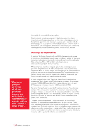 diminuição do número de desempregados.

                                   Finalmente, ele considera que as leis trabalhistas podem ter algum
                                   impacto, o que talvez possa explicar as diferenças entre os países, com o
                                   Reino Unido aparentemente menos preocupado com o recrutamento de
                                   talento do que os seus vizinhos: “O mercado de trabalho é menos rígido no
                                   Reino Unido. Em alguns países, é necessário mais tempo para contratar e
                                   demitir pessoas, sobretudo na França e nos Países Baixos”, declara.


                                   Mudança de expectativas
                                   O relatório3 do Boston Consulting Group (BCG) chama a atenção para a
                                   crescente complexidade do negócio, o que corrobora a opinião de Townsend
                                   de que as mudanças na natureza do negócio são a principal causadora da
                                   falta de talentos. Mas o BCG também salienta a mudança
                                   de expectativas por parte dos funcionários.

                                   Muitas empresas reconhecem agora, após muitos anos de persuasão
                                   por parte dos profissionais de RH, que as pessoas são o seu ativo mais
                                   importante. Mas, ao mesmo tempo, uma nova geração de jovens de elevado
                                   potencial procura um estilo de vida recompensador em alternativa a uma
                                   carreira a longo prazo numa só organização. Já não se pode contar que
                                   fiquem numa organização e que subam na hierarquia.

                                   A nossa pesquisa mostra que “Gerenciar o equilíbrio entre trabalho e
                                   vida pessoal” é um desafio para 18% de todas as empresas. As empresas
“Uma nova                          maiores (1.000-2.500 funcionários) têm mais problemas com este fator
 geração                           (21%) do que as empresas menores (<500 funcionários) (17%).
 de jovens                         Tal como Thomas Mulder, diretor de RH da Accenture nos Países Baixos,
 de elevado                        declara: “Eles perseguem o seu sonho”. A Accenture despendeu muita
 potencial                         energia e inovação no recrutamento de pessoas qualificadas e experientes
 procura um                        (consultar o painel relativo à sua utilização do LinkedIn na página 31) para
                                   evitar uma escassez de talentos. Mas Mulder não encara a retenção de
 estilo de vida                    jovens como um desafio.
 recompensador
                                   “Hoje em dia temos de adaptar a nossa oferta mais de acordo com o
 em alternativa a                  indivíduo. Os jovens não vêm para cá à procura de uma carreira. É mais
 uma carreira a                    uma questão de desenvolverem os seus próprios talentos e utilizá-los em
 longo prazo”.                     qualquer lado. Se for oferecida uma ótima carreira às pessoas, mas que não
                                   vá ao encontro dos seus sonhos, o mais provável é que mudem de emprego,
                                   mesmo que recebam um salário bem menor no seu novo cargo. Esta é uma
                                   mudança sobre a qual ainda estamos nos debatendo”.




  16 | Desafios e Soluções de RH
 