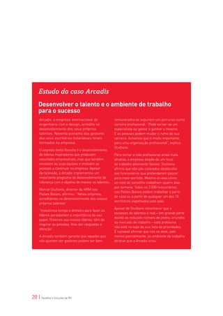 Estudo do caso Arcadis
    Desenvolver o talento e o ambiente de trabalho
    para o sucesso
     Arcadis, a empresa internacional de               remunerados se seguirem um percurso numa
     engenharia civil e design, acredita no            carreira profissional: “Pode tornar-se um
     desenvolvimento dos seus próprios                 especialista ou gestor e ganhar o mesmo.
     talentos. Noventa porcento dos gestores           E as pessoas podem mudar o rumo da sua
     dos seus escritórios holandeses foram             carreira. Achamos que é muito importante
     formados na empresa.                              para uma organização profissional”, explica
                                                       Stultiens.
     O segredo desta filosofia é o desenvolvimento
     de líderes inspiradores que produzem              Para tornar a vida profissional ainda mais
     resultados empresariais, mas que também           atrativa, a empresa dispõe de um local
     envolvem as suas equipes e motivam as             de trabalho altamente flexível. Stultiens
     pessoas a continuar na empresa. Apesar            afirma que não são colocados obstáculos
     da recessão, a Arcadis implementou um             aos funcionários que pretenderem passar
     importante programa de desenvolvimento de         para meio-período. Mesmo os executivos
     liderança com o objetivo de manter os talentos.   ao nível do conselho trabalham quatro dias
                                                       por semana. Todos os 2.500 funcionários
     Marcel Stultiens, director da HRM nos
                                                       nos Países Baixos podem trabalhar a partir
     Países Baixos, afirmou: “Nesta empresa,
                                                       de casa ou a partir de qualquer um dos 10
     acreditamos no desenvolvimento dos nossos
                                                       escritórios espalhados pelo país.
     próprios talentos”.
                                                       Apesar de Stultiens reconhecer que a
     “Investimos tempo e dinheiro para fazer os
                                                       escassez de talentos é real – em grande parte
     líderes perceberem a importância do seu
                                                       devido ao reduzido número de jovens oriundos
     papel. Dizemos aos nossos líderes: têm de
                                                       do mercado de trabalho – este problema
     inspirar as pessoas, lhes dar respostas e
                                                       não está no topo da sua lista de prioridades.
     atenção”.
                                                       É razoável afirmar que isto se deve, pelo
     A Arcadis também garante que aqueles que          menos parcialmente, ao ambiente de trabalho
     não querem ser gestores podem ser bem             atrativo que a Arcadis criou.




20 | Desafios e Soluções de RH
 