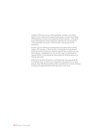 trabalho de RH para a linha e 30% pretendem contratar consultores
                                 externos com conhecimento especializado. Quase a mesma quantidade
                                 (29%) pretende contratar mais pessoal de RH permanente – uma opção
                                 pouco esperada para muitas empresas nesta fase do ciclo econômico
                                 – 25% pretendem terceirizar e 23% contratar mais pessoal de RH
                                 temporário.

                                 Existem algumas diferenças interessantes entre países dentro destes
                                 valores. Por exemplo, no Reino Unido, a contratação de mais pessoal
                                 de RH permanente alcançou o segundo lugar da lista, ao passo que nos
                                 Países Baixos, a delegação ficou em primeiro lugar, a automação em
                                 segundo (34%) e a contratação de mais pessoal de RH praticamente no
                                 final da lista (14%).

                                 A Alemanha também apresentou a contratação de mais pessoal de RH
                                 em segundo lugar, ao passo que na Espanha, esta opção ficou na sexta
                                 posição. Estas diferenças poderão refletir as tendências nacionais relativas
                                 à redução dos departamentos de RH dos últimos dois anos.




26 | Desafios e Soluções de RH
 