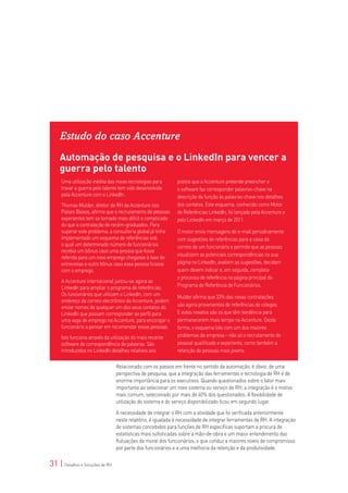Estudo do caso Accenture
    Automação de pesquisa e o LinkedIn para vencer a
    guerra pelo talento
     Uma utilização inédita das novas tecnologias para       postos que a Accenture pretende preencher e
     travar a guerra pelo talento tem sido desenvolvida      o software faz corresponder palavras-chave na
     pela Accenture com o LinkedIn.                          descrição da função às palavras-chave nos detalhes
     Thomas Mulder, diretor de RH da Accenture nos           dos contatos. Este esquema, conhecido como Motor
     Países Baixos, afirma que o recrutamento de pessoas     de Referências LinkedIn, foi lançado pela Accenture e
     experientes tem se tornado mais difícil e complicado    pelo LinkedIn em março de 2011.
     do que a contratação de recém-graduados. Para
     superar este problema, a consultoria global já tinha    O motor envia mensagens de e-mail periodicamente
     implementado um esquema de referências sob              com sugestões de referências para a caixa de
     o qual um determinado número de funcionários            correio de um funcionário e permite que as pessoas
     recebia um bônus caso uma pessoa que fosse
                                                             visualizem as potenciais correspondências na sua
     referida para um novo emprego chegasse à fase de
     entrevistas e outro bônus caso essa pessoa ficasse      página no LinkedIn, avaliem as sugestões, decidam
     com o emprego.                                          quem devem indicar e, em seguida, completa
                                                             o processo de referência na página principal do
     A Accenture internacional juntou-se agora ao
     LinkedIn para ampliar o programa de referências.        Programa de Referência de Funcionários.
     Os funcionários que utilizam o LinkedIn, com um         Mulder afirma que 33% das novas contratações
     endereço de correio electrônico da Accenture, podem
     enviar nomes de qualquer um dos seus contatos do        são agora provenientes de referências de colegas.
     LinkedIn que possam corresponder ao perfil para         E estes novatos são os que têm tendência para
     uma vaga de emprego na Accenture, para encorajar o      permanecerem mais tempo na Accenture. Desta
     funcionário a pensar em recomendar essas pessoas.       forma, o esquema lida com um dos maiores
     Isto funciona através da utilização do mais recente     problemas da empresa – não só o recrutamento de
     software de correspondência de palavras. São            pessoal qualificado e experiente, como também a
     introduzidos no LinkedIn detalhes relativos aos         retenção de pessoas mais jovens.

                                 Relacionado com os passos em frente no sentido da automação, é óbvio, de uma
                                 perspectiva de pesquisa, que a integração das ferramentas e tecnologia de RH é de
                                 enorme importância para os executivos. Quando questionados sobre o fator mais
                                 importante ao selecionar um novo sistema ou serviço de RH, a integração é o motivo
                                 mais comum, selecionado por mais de 40% dos questionados. A flexibilidade de
                                 utilização do sistema e do serviço disponibilizado ficou em segundo lugar.

                                 A necessidade de integrar o RH com a atividade que foi verificada anteriormente
                                 neste relatório, é igualada à necessidade de integrar ferramentas de RH. A integração
                                 de sistemas concebidos para funções de RH específicas suportam a procura de
                                 estatísticas mais sofisticadas sobre a mão-de-obra e um maior entendimento das
                                 flutuações da moral dos funcionários, o que conduz a maiores níveis de compromisso
                                 por parte dos funcionários e a uma melhoria da retenção e da produtividade.

31 | Desafios e Soluções de RH
 