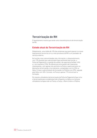 Terceirização de RH
                                 O levantamento mostra que existe uma crescente procura de terceirização
                                 de RH.


                                 Estado atual da Terceirização de RH
                                 Globalmente, uma média de 10% das empresas que participaram no nosso
                                 levantamento terceiriza um ou mais processos de RH a um prestador de
                                 serviços externo.

                                 As funções mais subcontratadas são a formação e o desenvolvimento,
                                 com 17% dizendo que subcontratam (parcialmente) esta função, a
                                 Folha de Pagamento e a gestão da saúde e da segurança (ambas 14%)
                                 e o recrutamento (13%). As diferenças entre países são novamente
                                 interessantes, com apenas oito porcento na Suíça e quatro porcento na
                                 Alemanha terceirizando o recrutamento, comparados com os 22% na
                                 Itália. O maior subcontratante de formação é a Polônia com 29%, seguida
                                 pela Itália com 26%. Contudo, na França, apenas 11% terceirizam a
                                 formação.

                                 Os maiores utilizadores da terceirização da Folha de Pagamento (que inclui
                                 a terceirização para contabilistas) são a Espanha e a Itália e os menores
                                 utilizadores europeus são na França, a Suíça, o Reino Unido e a Polônia.




32 | Desafios e Soluções de RH
 