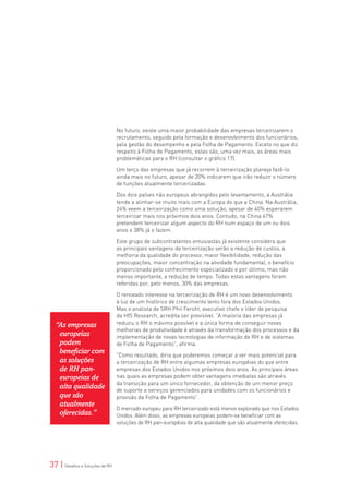 No futuro, existe uma maior probabilidade das empresas terceirizarem o
                                 recrutamento, seguido pela formação e desenvolvimento dos funcionários,
                                 pela gestão do desempenho e pela Folha de Pagamento. Exceto no que diz
                                 respeito à Folha de Pagamento, estas são, uma vez mais, as áreas mais
                                 problemáticas para o RH (consultar o gráfico 17).

                                 Um terço das empresas que já recorrem à terceirização planeja fazê-lo
                                 ainda mais no futuro, apesar de 20% indicarem que irão reduzir o número
                                 de funções atualmente terceirizadas.

                                 Dos dois países não europeus abrangidos pelo levantamento, a Austrália
                                 tende a alinhar-se muito mais com a Europa do que a China. Na Austrália,
                                 24% veem a terceirização como uma solução, apesar de 40% esperarem
                                 terceirizar mais nos próximos dois anos. Contudo, na China 67%
                                 pretendem terceirizar algum aspecto do RH num espaço de um ou dois
                                 anos e 38% já o fazem.

                                 Este grupo de subcontratantes entusiastas já existente considera que
                                 as principais vantagens da terceirização serão a redução de custos, a
                                 melhoria da qualidade do processo, maior flexibilidade, redução das
                                 preocupações, maior concentração na atividade fundamental, o benefício
                                 proporcionado pelo conhecimento especializado e por último, mas não
                                 menos importante, a redução de tempo. Todas estas vantagens foram
                                 referidas por, pelo menos, 30% das empresas.

                                 O renovado interesse na terceirização de RH é um novo desenvolvimento
                                 à luz de um histórico de crescimento lento fora dos Estados Unidos.
                                 Mas o analista de SRH Phil Fersht, executivo chefe e líder de pesquisa
                                 da HfS Research, acredita ser previsível. “A maioria das empresas já
  “As empresas                   reduziu o RH o máximo possível e a única forma de conseguir novas
                                 melhorias de produtividade é através da transformação dos processos e da
   europeias                     implementação de novas tecnologias de informação de RH e de sistemas
   podem                         de Folha de Pagamento”, afirma.
   beneficiar com                “Como resultado, diria que poderemos começar a ver mais potencial para
   as soluções                   a terceirização de RH entre algumas empresas européias do que entre
   de RH pan-                    empresas dos Estados Unidos nos próximos dois anos. As principais áreas
   europeias de                  nas quais as empresas podem obter vantagens imediatas são através
                                 da transição para um único fornecedor, da obtenção de um menor preço
   alta qualidade                de suporte a serviços gerenciados para unidades com os funcionários e
   que são                       provisão da Folha de Pagamento”.
   atualmente
                                 O mercado europeu para RH terceirizado está menos explorado que nos Estados
   oferecidas.”                  Unidos. Além disso, as empresas europeias podem-se beneficiar com as
                                 soluções de RH pan-européias de alta qualidade que são atualmente oferecidas.




37 | Desafios e Soluções de RH
 