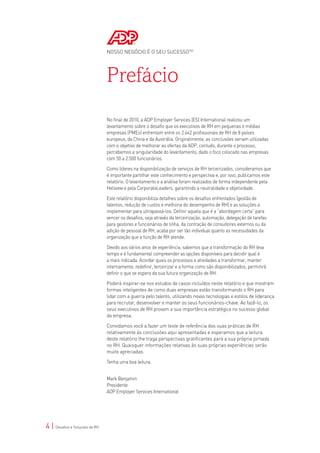 NOSSO NEGÓCIO É O SEU SUCESSOTM




                                Prefácio
                                No final de 2010, a ADP Employer Services (ES) International realizou um
                                levantamento sobre o desafio que os executivos de RH em pequenas e médias
                                empresas (PMEs) enfrentam entre os 2.642 profissionais de RH de 8 países
                                europeus, da China e da Austrália. Originalmente, as conclusões seriam utilizadas
                                com o objetivo de melhorar as ofertas da ADP, contudo, durante o processo,
                                percebemos a singularidade do levantamento, dado o foco colocado nas empresas
                                com 50 a 2.500 funcionários.

                                Como líderes na disponibilização de serviços de RH terceirizados, consideramos que
                                é importante partilhar este conhecimento e perspectiva e, por isso, publicamos este
                                relatório. O levantamento e a análise foram realizados de forma independente pela
                                Heliview e pela CorporateLeaders, garantindo a neutralidade e objetividade.

                                Este relatório disponibiliza detalhes sobre os desafios enfrentados (gestão de
                                talentos, redução de custos e melhoria do desempenho de RH) e as soluções a
                                implementar para ultrapassá-los. Definir aquela que é a “abordagem certa” para
                                vencer os desafios, seja através da terceirização, automação, delegação de tarefas
                                para gestores e funcionários de linha, da contração de consultores externos ou da
                                adição de pessoal de RH, acaba por ser tão individual quanto as necessidades da
                                organização que a função de RH atende.

                                Devido aos vários anos de experiência, sabemos que a transformação do RH leva
                                tempo e é fundamental compreender as opções disponíveis para decidir qual é
                                a mais indicada. Acordar quais os processos e atividades a transformar, manter
                                internamente, redefinir, terceirizar e a forma como são disponibilizados, permitirá
                                definir o que se espera da sua futura organização de RH.

                                Poderá inspirar-se nos estudos de casos incluídos neste relatório e que mostram
                                formas inteligentes de como duas empresas estão transformando o RH para
                                lidar com a guerra pelo talento, utilizando novas tecnologias e estilos de liderança
                                para recrutar, desenvolver e manter os seus funcionários-chave. Ao fazê-lo, os
                                seus executivos de RH provam a sua importância estratégica no sucesso global
                                da empresa.

                                Convidamos você a fazer um teste de referência das suas práticas de RH
                                relativamente às conclusões aqui apresentadas e esperamos que a leitura
                                deste relatório lhe traga perspectivas gratificantes para a sua própria jornada
                                no RH. Quaisquer informações relativas às suas próprias experiências serão
                                muito apreciadas.

                                Tenha uma boa leitura.


                                Mark Benjamin
                                Presidente
                                ADP Employer Services International




4 | Desafios e Soluções de RH
 