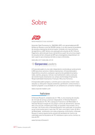 Sobre

                                 NOSSO NEGÓCIO É O SEU SUCESSOTM


                                 Automatic Data Processing, Inc. (NASDAQ: ADP), com aproximadamente $9
                                 bilhões em Receita e cerca de 550.000 clientes, é um dos maiores fornecedores
                                 de soluções empresariais de terceirização. Contando com mais de 60 anos
                                 de experiência, a ADP oferece uma vasta gama de soluções de RH, Folha de
                                 Pagamento, administração fiscal e de benefícios a partir de uma única origem.
                                 As soluções de fácil utilização da ADP para empregadores disponibilizam um
                                 valor superior para empresas de todos os tipos e dimensões.

                                 www.adp.com / www.adp.com.br




                                 A CorporateLeaders é uma rede independente constituída por praticamente
                                 6.000 executivos seniores e líderes empresariais. A CorporateLeaders
                                 disponibiliza consultoria, avaliação e garantia de qualidade de projetos,
                                 redes, eventos, pesquisa, notícias e aconselhamento sobre a evolução
                                 da transformação empresarial nos campos da Estratégia Empresarial,
                                 Responsabilidade Empresarial, Finanças e Recursos Humanos.

                                 A CorporateLeaders prepara o caminho para os executivos criarem novas
                                 relações ou reforçarem relações existentes, partilharem conhecimentos e
                                 fazerem progredir a sua atividade em um ambiente em constante mudança.

                                 www.corporate-leaders.com




                                 A Heliview Research, estabelecida em 1984, é uma empresa de estudos
                                 de mercado de serviço universal independente. A Heliview Research
                                 é especializada em TIC, RH, e pesquisa Financeira e de Mobilidade. A
                                 Heliview Research dispõe do seu próprio centro de atendimento, fazendo
                                 dela uma solução completa para todas as questões relacionadas com o
                                 mercado. Há muitos anos a Heliview Research tem publicado um portfólio
                                 anual multiclientes para o setor das TIC, bem como para o setor do RH e
                                 da Mobilidade. Juntamente com estes programas multicliente, a Heliview
                                 Research realiza regularmente estudos de satisfação de cliente e de
                                 viabilidade para fornecedores de TIC individuais e para outros clientes na
                                 área de RH.

                                 www.heliview.nl/research



41 | Desafios e Soluções de RH
 