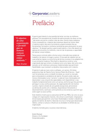 Prefácio
                                A guerra pelo talento é uma questão de tentar recrutar as melhores
  “O objetivo                   pessoas? Um presidente de conselho de administração me disse um dia,
   de uma                       “não existe isso de ter a melhor mão-de-obra. Somos todos medianos.
                                Como consequência, o objetivo das empresas deverá ser tentar obter
   organização                  o máximo a partir dos seus funcionários, proporcionando-lhes as
   é permitir                   ferramentas, formação e confiança necessárias para alcançarem os seus
   que os                       objetivos”. Se desejar ganhar a guerra pelo talento, o foco não deverá ser
   homens                       apenas em encontrar os melhores, mas em dar às pessoas a capacidade
                                de realizar coisas notáveis.
   comuns
   realizem                     Temos pouco controle sobre a forma como o mercado mais amplo do
                                trabalho e do talento irá reagir e evoluir. O mercado de trabalho tem as
   coisas                       suas próprias regras e a única forma de termos sucesso é nos adaptarmos
   notáveis.”                   à sua constante mudança. Para fazê-lo, deveremos construir uma
                                organização ágil que encare a mudança como uma regra, não como uma
    Peter Drucker
                                exceção, ao ter sistemas e processos implementados que permitam
                                flexibilidade e que resolvam os desafios relacionados com o talento.

                                O talento é cada vez mais como o software, um serviço. Em breve
                                poderemos falar de Talento Como Serviço (Talent As A Service - Taas)
                                com ferramentas como o LinkedIn tornando-se o local no mercado
                                para compradores e vendedores de talento. Os jovens estão cada vez
                                menos interessados numa “carreira” e cada vez mais interessados em
                                desenvolver o seu conjunto de capacidades e em disponibilizar o seu
                                trabalho fundamentalmente como um serviço, de forma que lhes permita
                                perseguir os seus sonhos pessoais. As organizações têm de mostrar
                                sucesso, inspirar através de uma gestão excepcional, personalizar
                                as ofertas de acordo com o indivíduo, disponibilizar treinamento e
                                desenvolvimento, estimular continuamente os funcionários e permitir que
                                estes sigam os seus sonhos.

                                Este relatório mostra que os executivos de RH nas PMEs, tal como os seus
                                colegas em organizações maiores, irão utilizar a automação, integração e
                                terceirização para permitir uma maior flexibilidade e resolver o desafio da
                                gestão do talento. Ao fazê-lo, liberarão recursos e tempo para desenvolver
                                líderes, cultivar a cultura e influenciar as atividades no âmbito da sua
                                organização.

                                O talento é atraído para o sucesso e boa liderança.



                                Andre Rampat
                                Diretor e Co-Fundador
                                CorporateLeaders




5 | Desafios e Soluções de RH
 