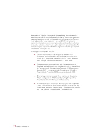 Este relatório, “Desafios e Soluções de RH para PMEs: Vencendo a guerra
                                pelo talento através da automação e da terceirização”, examina os resultados
                                da pesquisa e os compara às conclusões de outros levantamentos. Também
                                recorre às opiniões de peritos dentro e fora da ADP ES International e
                                apresenta estudos de casos com exemplos de boas práticas. Os resultados e
                                discussões estão divididos em duas seções: a primeira apresenta os desafios
                                enfrentados pelos profissionais de RH e a segunda as soluções que esperam
                                implementar para superá-los.

                                Outras pesquisa referidas incluem:

                                    •	   O Barômetro Internacional da Resposta de RH à Recessão
                                         Econômica, relatório de 2009 elaborado pela Assessment Circle
                                         Europe (ACE), abrangendo sobretudo a Bélgica, França, Alemanha,
                                         Itália, Portugal, Países Baixos, Eslovênia e o Reino Unido.

                                    •	   Os levantamentos anuais realizados pelo Chartered Institute of
                                         Personnel and Development (CIPD) no Reino Unido: O Levantamento
                                         de Planejamento de Recrutamento e Talento de 2010 (baseado nos
                                         dados de 2009) e o Levantamento de Recrutamento, Retenção e
                                         Rotatividade de Pessoal de 2009 (baseado nos dados de 2008).

                                    •	   Criar vantagem com as pessoas: Como lidar com os desafios de
                                         RH em nível global, até 2015, Boston Consulting Group e World
                                         Federation of Personnel Management Associations.

                                    •	   10 Melhores Práticas de Recursos Humanos, pela ADP nos Estados
                                         Unidos baseadas em um levantamento realizado em 2010, com 800
                                         chefes de RH, executivos seniores de RH e outros executivos seniores
                                         nos E.U.A., Canadá, Europa Ocidental, China e Austrália.




7 | Desafios e Soluções de RH
 