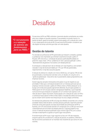 Desafios
                                 Os executivos de RH nas PMEs enfrentam claramente desafios semelhantes aos vividos
                                 pelos seus colegas em grandes empresas. O que prevalece na grande maioria, é a
“O recrutamento                  gestão do talento, apesar de também estarem preocupados com a redução dos custos
 e a retenção                    e com o desempenho da função de RH. Os executivos de RH também consideram que
 de talentos são                 não dispõem de tempo suficiente para lidar com estes desafios.

 fundamentais
 para as PMEs.”
                                 Gestão do talento
                                 Foi solicitado aos profissionais de RH questionados que listassem os desafios, questões
                                 ou problemas mais importantes que enfrentam atualmente (consulte o gráfico 1).
                                 No geral, 33% mencionou a “contratação de pessoas qualificadas/dificuldades em
                                 preencher cargos-chave”, 27% os “problemas em reter o pessoal qualificado” e 24% o
                                 “desenvolvimento de gestores e funcionários com elevado potencial.”

                                 A contratação e a retenção foram não só referidas com mais frequência, como também
                                 colocadas no topo da lista de prioridades por 11% e por 10% dos questionados,
                                 respectivamente, no topo das suas preocupações.

                                 A redução dos efetivos foi o desafio com menos referências, com apenas 10% do total
                                 de questionados a reconhecerem este fator como um desafio, em conjunto com a
                                 “gestão da globalização”. Esta última não é surpreendente, dada à preponderância de
                                 empresas nacionais.

                                 Existem algumas variações interessantes entre países no que diz respeito às suas
                                 prioridades. É óbvio que a contratação de talento tem um interesse particular para as
                                 empresas menores (consultar o gráfico 2). O Reino Unido e a Polônia destacam-se na
                                 Europa como tendo preocupações ligeiramente diferentes. As principais questões na
                                 Polônia giram em torno do peso salarial e da legislação trabalhista, o que é esperado
                                 numa economia que emerge de um passado com um controle muito rigoroso e com
                                 níveis de vida em rápido crescimento. A preocupação com a redução de custos com RH e
                                 o controle da massa salarial no Reino Unido é talvez o resultado dos efeitos da recessão
                                 que ali se fazem sentir durante mais tempo do que nos seus colegas continentais.

                                 Os interesses dos profissionais de RH na Europa são refletidos na Austrália com a mesma
                                 ansiedade relativa à falta de talento. Contratar pessoal qualificado e experiente está bem
                                 à frente de outras preocupações nas listas de prioridades dos profissionais de RH na
                                 Austrália, com 41% mencionando este fator em comparação com os 33% que mencionam
                                 o desenvolvimento de funcionários de elevado potencial, o segundo problema mais
                                 comum. A retenção de pessoal qualificado ocupa o terceiro lugar (31%), com a cultura
                                 centrada no desempenho ocupando um quarto lugar muito próximo.

                                 A transformação do RH ocupa o lugar seguinte na lista com 14% das respostas,
                                 enquanto apenas 6% consideraram a redução de pessoal um problema, refletindo o
                                 fato da economia australiana ter se mostrado mais resistente do que outras em anos
                                 recentes.




 9 | Desafios e Soluções de RH
 