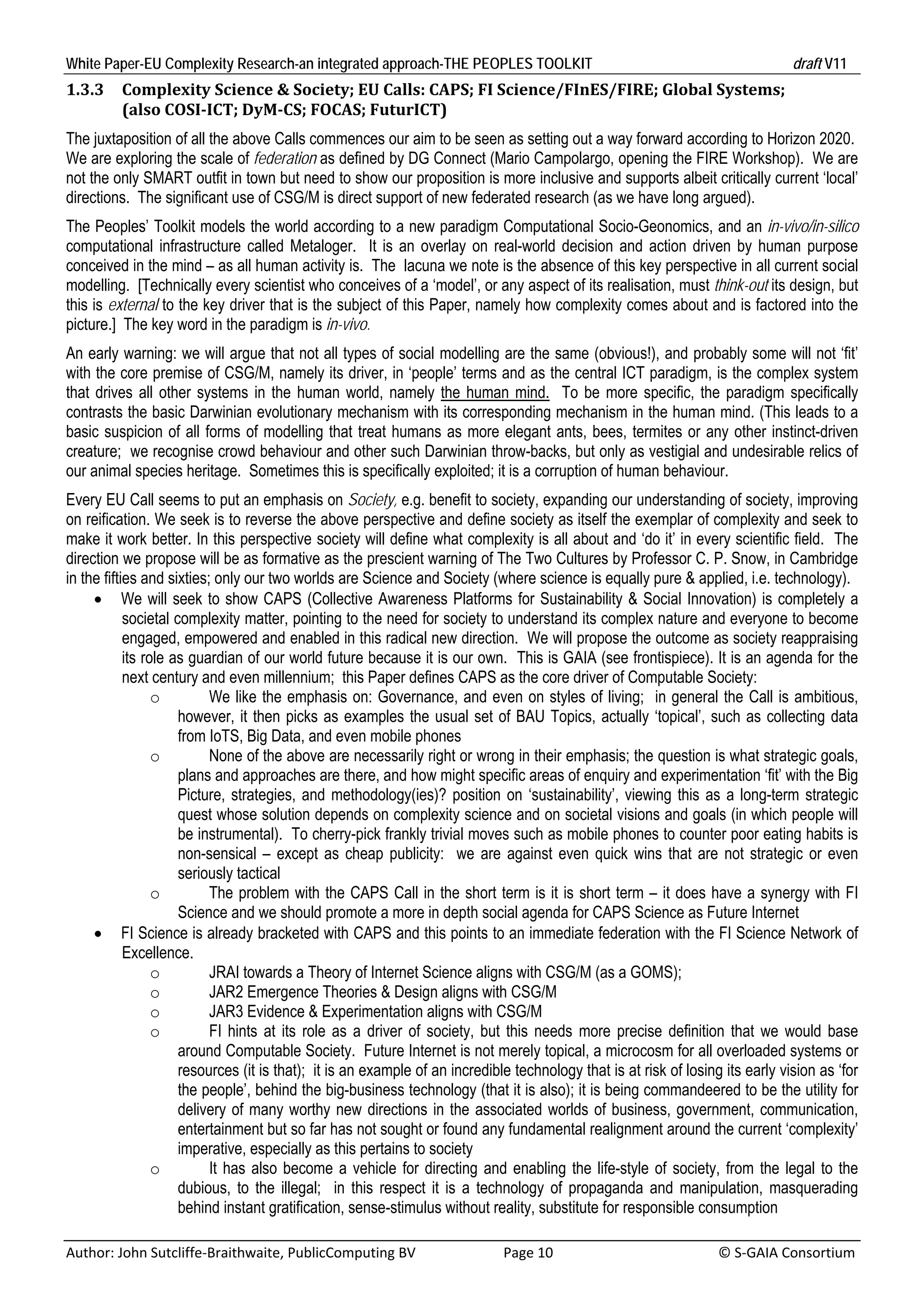 White Paper-EU Complexity Research-an integrated approach-THE PEOPLES TOOLKIT                                                               draft V11 
1.3.3     Complexity	Science	&	Society;	EU	Calls:	CAPS;	FI	Science/FInES/FIRE;	Global	Systems;																	
          (also	COSI‐ICT;	DyM‐CS;	FOCAS;	FuturICT)	
The juxtaposition of all the above Calls commences our aim to be seen as setting out a way forward according to Horizon 2020.
We are exploring the scale of federation as defined by DG Connect (Mario Campolargo, opening the FIRE Workshop). We are
not the only SMART outfit in town but need to show our proposition is more inclusive and supports albeit critically current ‘local’
directions. The significant use of CSG/M is direct support of new federated research (as we have long argued).
The Peoples’ Toolkit models the world according to a new paradigm Computational Socio-Geonomics, and an in-vivo/in-silico
computational infrastructure called Metaloger. It is an overlay on real-world decision and action driven by human purpose
conceived in the mind – as all human activity is. The lacuna we note is the absence of this key perspective in all current social
modelling. [Technically every scientist who conceives of a ‘model’, or any aspect of its realisation, must think-out its design, but
this is external to the key driver that is the subject of this Paper, namely how complexity comes about and is factored into the
picture.] The key word in the paradigm is in-vivo.
An early warning: we will argue that not all types of social modelling are the same (obvious!), and probably some will not ‘fit’
with the core premise of CSG/M, namely its driver, in ‘people’ terms and as the central ICT paradigm, is the complex system
that drives all other systems in the human world, namely the human mind. To be more specific, the paradigm specifically
contrasts the basic Darwinian evolutionary mechanism with its corresponding mechanism in the human mind. (This leads to a
basic suspicion of all forms of modelling that treat humans as more elegant ants, bees, termites or any other instinct-driven
creature; we recognise crowd behaviour and other such Darwinian throw-backs, but only as vestigial and undesirable relics of
our animal species heritage. Sometimes this is specifically exploited; it is a corruption of human behaviour.
Every EU Call seems to put an emphasis on Society, e.g. benefit to society, expanding our understanding of society, improving
on reification. We seek is to reverse the above perspective and define society as itself the exemplar of complexity and seek to
make it work better. In this perspective society will define what complexity is all about and ‘do it’ in every scientific field. The
direction we propose will be as formative as the prescient warning of The Two Cultures by Professor C. P. Snow, in Cambridge
in the fifties and sixties; only our two worlds are Science and Society (where science is equally pure & applied, i.e. technology).
      We will seek to show CAPS (Collective Awareness Platforms for Sustainability & Social Innovation) is completely a
            societal complexity matter, pointing to the need for society to understand its complex nature and everyone to become
            engaged, empowered and enabled in this radical new direction. We will propose the outcome as society reappraising
            its role as guardian of our world future because it is our own. This is GAIA (see frontispiece). It is an agenda for the
            next century and even millennium; this Paper defines CAPS as the core driver of Computable Society:
                  o        We like the emphasis on: Governance, and even on styles of living; in general the Call is ambitious,
                      however, it then picks as examples the usual set of BAU Topics, actually ‘topical’, such as collecting data
                      from IoTS, Big Data, and even mobile phones
                  o        None of the above are necessarily right or wrong in their emphasis; the question is what strategic goals,
                      plans and approaches are there, and how might specific areas of enquiry and experimentation ‘fit’ with the Big
                      Picture, strategies, and methodology(ies)? position on ‘sustainability’, viewing this as a long-term strategic
                      quest whose solution depends on complexity science and on societal visions and goals (in which people will
                      be instrumental). To cherry-pick frankly trivial moves such as mobile phones to counter poor eating habits is
                      non-sensical – except as cheap publicity: we are against even quick wins that are not strategic or even
                      seriously tactical
                  o        The problem with the CAPS Call in the short term is it is short term – it does have a synergy with FI
                      Science and we should promote a more in depth social agenda for CAPS Science as Future Internet
      FI Science is already bracketed with CAPS and this points to an immediate federation with the FI Science Network of
            Excellence.
                  o        JRAI towards a Theory of Internet Science aligns with CSG/M (as a GOMS);
                  o        JAR2 Emergence Theories & Design aligns with CSG/M
                  o        JAR3 Evidence & Experimentation aligns with CSG/M
                  o        FI hints at its role as a driver of society, but this needs more precise definition that we would base
                      around Computable Society. Future Internet is not merely topical, a microcosm for all overloaded systems or
                      resources (it is that); it is an example of an incredible technology that is at risk of losing its early vision as ‘for
                      the people’, behind the big-business technology (that it is also); it is being commandeered to be the utility for
                      delivery of many worthy new directions in the associated worlds of business, government, communication,
                      entertainment but so far has not sought or found any fundamental realignment around the current ‘complexity’
                      imperative, especially as this pertains to society
                  o        It has also become a vehicle for directing and enabling the life-style of society, from the legal to the
                      dubious, to the illegal; in this respect it is a technology of propaganda and manipulation, masquerading
                      behind instant gratification, sense-stimulus without reality, substitute for responsible consumption

Author: John Sutcliffe‐Braithwaite, PublicComputing BV                         Page 10                                               © S‐GAIA Consortium 
 