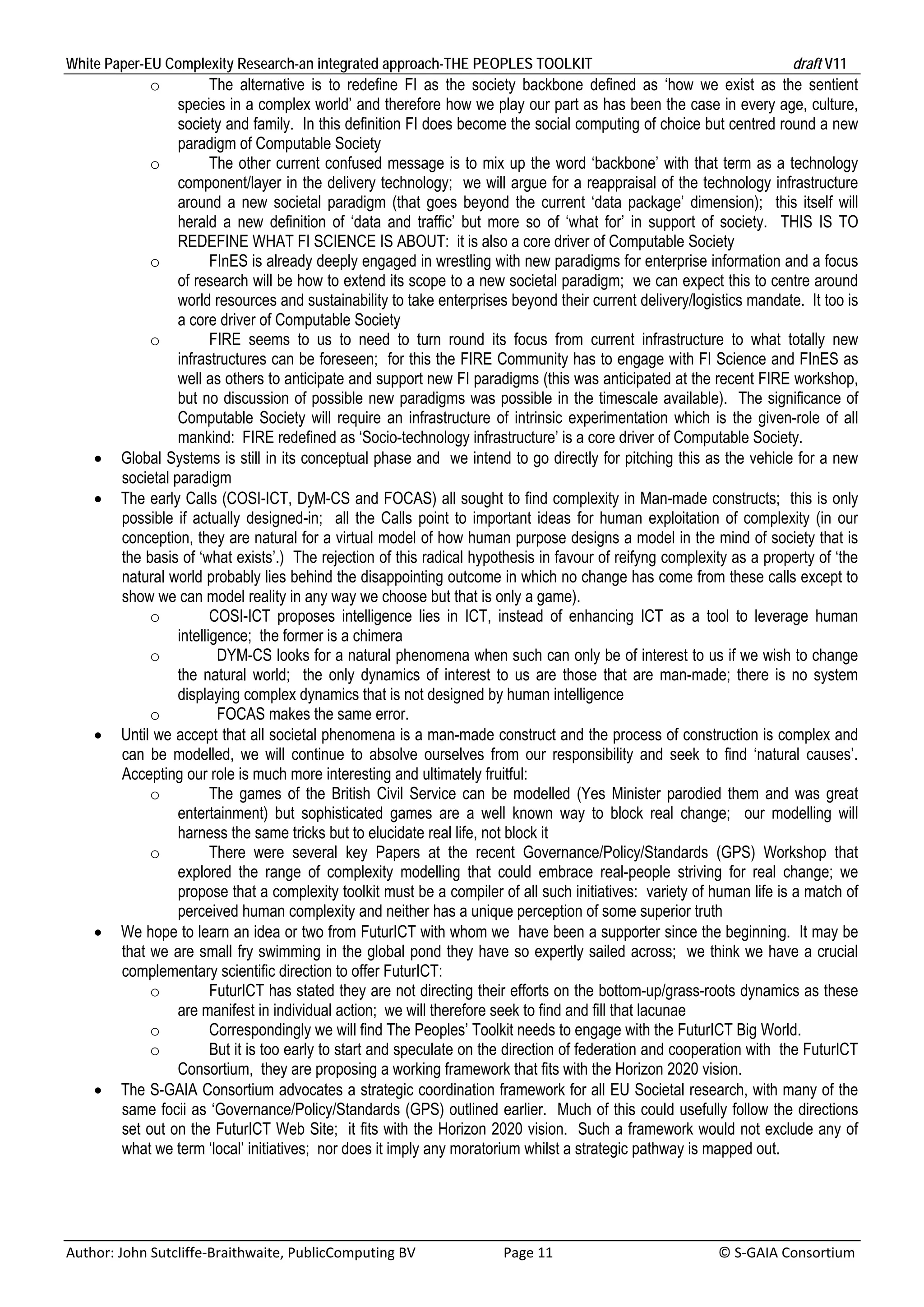 White Paper-EU Complexity Research-an integrated approach-THE PEOPLES TOOLKIT                                                               draft V11 
                o          The alternative is to redefine FI as the society backbone defined as ‘how we exist as the sentient
                    species in a complex world’ and therefore how we play our part as has been the case in every age, culture,
                    society and family. In this definition FI does become the social computing of choice but centred round a new
                    paradigm of Computable Society
               o           The other current confused message is to mix up the word ‘backbone’ with that term as a technology
                    component/layer in the delivery technology; we will argue for a reappraisal of the technology infrastructure
                    around a new societal paradigm (that goes beyond the current ‘data package’ dimension); this itself will
                    herald a new definition of ‘data and traffic’ but more so of ‘what for’ in support of society. THIS IS TO
                    REDEFINE WHAT FI SCIENCE IS ABOUT: it is also a core driver of Computable Society
               o           FInES is already deeply engaged in wrestling with new paradigms for enterprise information and a focus
                    of research will be how to extend its scope to a new societal paradigm; we can expect this to centre around
                    world resources and sustainability to take enterprises beyond their current delivery/logistics mandate. It too is
                    a core driver of Computable Society
               o           FIRE seems to us to need to turn round its focus from current infrastructure to what totally new
                    infrastructures can be foreseen; for this the FIRE Community has to engage with FI Science and FInES as
                    well as others to anticipate and support new FI paradigms (this was anticipated at the recent FIRE workshop,
                    but no discussion of possible new paradigms was possible in the timescale available). The significance of
                    Computable Society will require an infrastructure of intrinsic experimentation which is the given-role of all
                    mankind: FIRE redefined as ‘Socio-technology infrastructure’ is a core driver of Computable Society.
         Global Systems is still in its conceptual phase and we intend to go directly for pitching this as the vehicle for a new
          societal paradigm
         The early Calls (COSI-ICT, DyM-CS and FOCAS) all sought to find complexity in Man-made constructs; this is only
          possible if actually designed-in; all the Calls point to important ideas for human exploitation of complexity (in our
          conception, they are natural for a virtual model of how human purpose designs a model in the mind of society that is
          the basis of ‘what exists’.) The rejection of this radical hypothesis in favour of reifyng complexity as a property of ‘the
          natural world probably lies behind the disappointing outcome in which no change has come from these calls except to
          show we can model reality in any way we choose but that is only a game).
               o           COSI-ICT proposes intelligence lies in ICT, instead of enhancing ICT as a tool to leverage human
                    intelligence; the former is a chimera
               o            DYM-CS looks for a natural phenomena when such can only be of interest to us if we wish to change
                    the natural world; the only dynamics of interest to us are those that are man-made; there is no system
                    displaying complex dynamics that is not designed by human intelligence
               o            FOCAS makes the same error.
         Until we accept that all societal phenomena is a man-made construct and the process of construction is complex and
          can be modelled, we will continue to absolve ourselves from our responsibility and seek to find ‘natural causes’.
          Accepting our role is much more interesting and ultimately fruitful:
               o           The games of the British Civil Service can be modelled (Yes Minister parodied them and was great
                    entertainment) but sophisticated games are a well known way to block real change; our modelling will
                    harness the same tricks but to elucidate real life, not block it
               o           There were several key Papers at the recent Governance/Policy/Standards (GPS) Workshop that
                    explored the range of complexity modelling that could embrace real-people striving for real change; we
                    propose that a complexity toolkit must be a compiler of all such initiatives: variety of human life is a match of
                    perceived human complexity and neither has a unique perception of some superior truth
         We hope to learn an idea or two from FuturICT with whom we have been a supporter since the beginning. It may be
          that we are small fry swimming in the global pond they have so expertly sailed across; we think we have a crucial
          complementary scientific direction to offer FuturICT:
               o           FuturICT has stated they are not directing their efforts on the bottom-up/grass-roots dynamics as these
                    are manifest in individual action; we will therefore seek to find and fill that lacunae
               o           Correspondingly we will find The Peoples’ Toolkit needs to engage with the FuturICT Big World.
               o           But it is too early to start and speculate on the direction of federation and cooperation with the FuturICT
                    Consortium, they are proposing a working framework that fits with the Horizon 2020 vision.
         The S-GAIA Consortium advocates a strategic coordination framework for all EU Societal research, with many of the
          same focii as ‘Governance/Policy/Standards (GPS) outlined earlier. Much of this could usefully follow the directions
          set out on the FuturICT Web Site; it fits with the Horizon 2020 vision. Such a framework would not exclude any of
          what we term ‘local’ initiatives; nor does it imply any moratorium whilst a strategic pathway is mapped out.	




Author: John Sutcliffe‐Braithwaite, PublicComputing BV                         Page 11                                               © S‐GAIA Consortium 
 