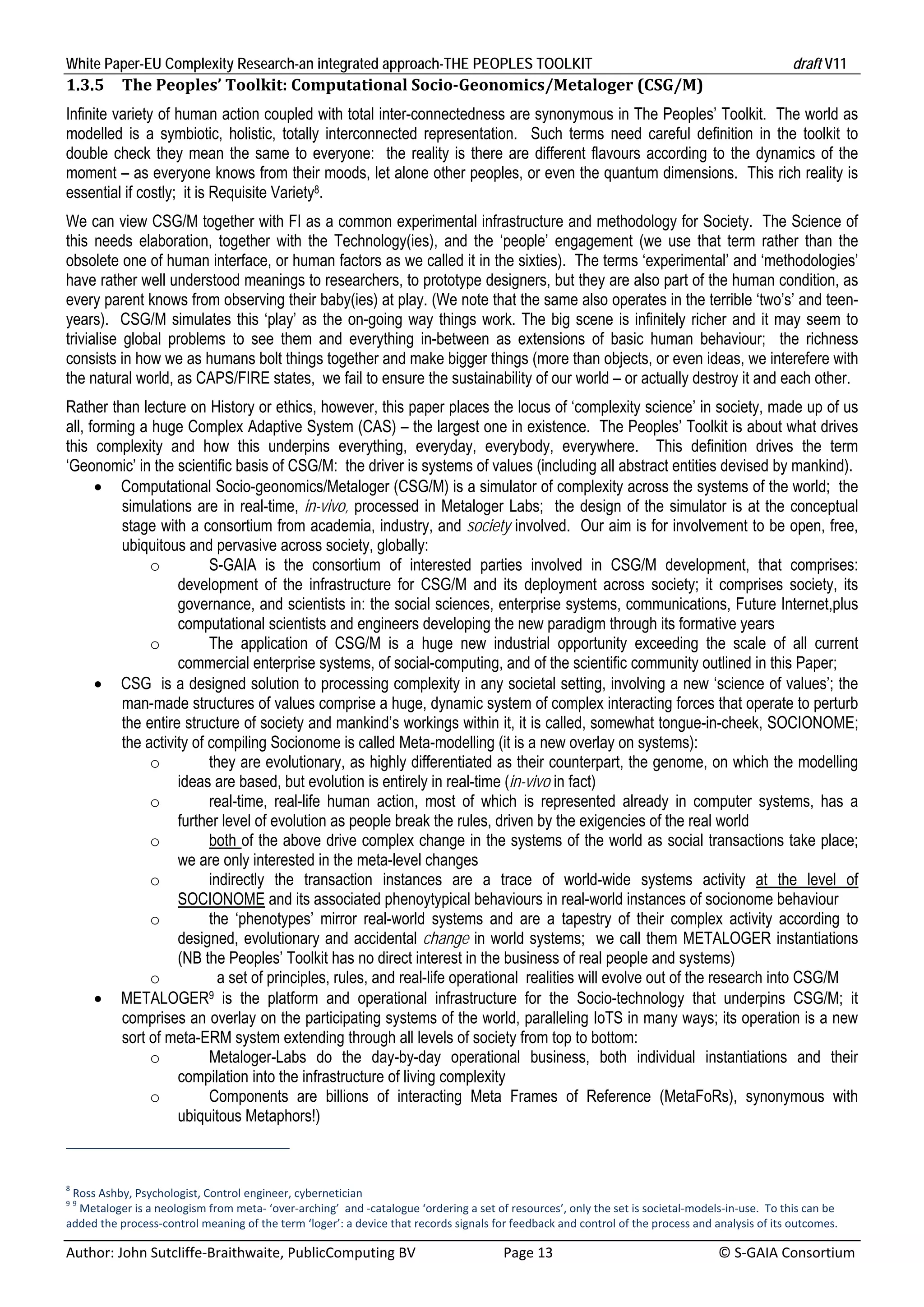 White Paper-EU Complexity Research-an integrated approach-THE PEOPLES TOOLKIT                                                                       draft V11 
1.3.5      The	Peoples’	Toolkit:	Computational	Socio‐Geonomics/Metaloger	(CSG/M)	
Infinite variety of human action coupled with total inter-connectedness are synonymous in The Peoples’ Toolkit. The world as
modelled is a symbiotic, holistic, totally interconnected representation. Such terms need careful definition in the toolkit to
double check they mean the same to everyone: the reality is there are different flavours according to the dynamics of the
moment – as everyone knows from their moods, let alone other peoples, or even the quantum dimensions. This rich reality is
essential if costly; it is Requisite Variety8.
We can view CSG/M together with FI as a common experimental infrastructure and methodology for Society. The Science of
this needs elaboration, together with the Technology(ies), and the ‘people’ engagement (we use that term rather than the
obsolete one of human interface, or human factors as we called it in the sixties). The terms ‘experimental’ and ‘methodologies’
have rather well understood meanings to researchers, to prototype designers, but they are also part of the human condition, as
every parent knows from observing their baby(ies) at play. (We note that the same also operates in the terrible ‘two’s’ and teen-
years). CSG/M simulates this ‘play’ as the on-going way things work. The big scene is infinitely richer and it may seem to
trivialise global problems to see them and everything in-between as extensions of basic human behaviour; the richness
consists in how we as humans bolt things together and make bigger things (more than objects, or even ideas, we interefere with
the natural world, as CAPS/FIRE states, we fail to ensure the sustainability of our world – or actually destroy it and each other.
Rather than lecture on History or ethics, however, this paper places the locus of ‘complexity science’ in society, made up of us
all, forming a huge Complex Adaptive System (CAS) – the largest one in existence. The Peoples’ Toolkit is about what drives
this complexity and how this underpins everything, everyday, everybody, everywhere. This definition drives the term
‘Geonomic’ in the scientific basis of CSG/M: the driver is systems of values (including all abstract entities devised by mankind).
       Computational Socio-geonomics/Metaloger (CSG/M) is a simulator of complexity across the systems of the world; the
          simulations are in real-time, in-vivo, processed in Metaloger Labs; the design of the simulator is at the conceptual
          stage with a consortium from academia, industry, and society involved. Our aim is for involvement to be open, free,
          ubiquitous and pervasive across society, globally:
               o          S-GAIA is the consortium of interested parties involved in CSG/M development, that comprises:
                    development of the infrastructure for CSG/M and its deployment across society; it comprises society, its
                    governance, and scientists in: the social sciences, enterprise systems, communications, Future Internet,plus
                    computational scientists and engineers developing the new paradigm through its formative years
               o          The application of CSG/M is a huge new industrial opportunity exceeding the scale of all current
                    commercial enterprise systems, of social-computing, and of the scientific community outlined in this Paper;
       CSG is a designed solution to processing complexity in any societal setting, involving a new ‘science of values’; the
          man-made structures of values comprise a huge, dynamic system of complex interacting forces that operate to perturb
          the entire structure of society and mankind’s workings within it, it is called, somewhat tongue-in-cheek, SOCIONOME;
          the activity of compiling Socionome is called Meta-modelling (it is a new overlay on systems):
               o          they are evolutionary, as highly differentiated as their counterpart, the genome, on which the modelling
                    ideas are based, but evolution is entirely in real-time (in-vivo in fact)
               o          real-time, real-life human action, most of which is represented already in computer systems, has a
                    further level of evolution as people break the rules, driven by the exigencies of the real world
               o          both of the above drive complex change in the systems of the world as social transactions take place;
                    we are only interested in the meta-level changes
               o          indirectly the transaction instances are a trace of world-wide systems activity at the level of
                    SOCIONOME and its associated phenoytypical behaviours in real-world instances of socionome behaviour
               o          the ‘phenotypes’ mirror real-world systems and are a tapestry of their complex activity according to
                    designed, evolutionary and accidental change in world systems; we call them METALOGER instantiations
                    (NB the Peoples’ Toolkit has no direct interest in the business of real people and systems)
               o            a set of principles, rules, and real-life operational realities will evolve out of the research into CSG/M
       METALOGER9 is the platform and operational infrastructure for the Socio-technology that underpins CSG/M; it
          comprises an overlay on the participating systems of the world, paralleling IoTS in many ways; its operation is a new
          sort of meta-ERM system extending through all levels of society from top to bottom:
               o          Metaloger-Labs do the day-by-day operational business, both individual instantiations and their
                    compilation into the infrastructure of living complexity
               o          Components are billions of interacting Meta Frames of Reference (MetaFoRs), synonymous with
                    ubiquitous Metaphors!)



8
  Ross Ashby, Psychologist, Control engineer, cybernetician 
99
    Metaloger is a neologism from meta‐ ‘over‐arching’  and ‐catalogue ‘ordering a set of resources’, only the set is societal‐models‐in‐use.  To this can be 
added the process‐control meaning of the term ‘loger’: a device that records signals for feedback and control of the process and analysis of its outcomes. 

Author: John Sutcliffe‐Braithwaite, PublicComputing BV                         Page 13                                               © S‐GAIA Consortium 
 