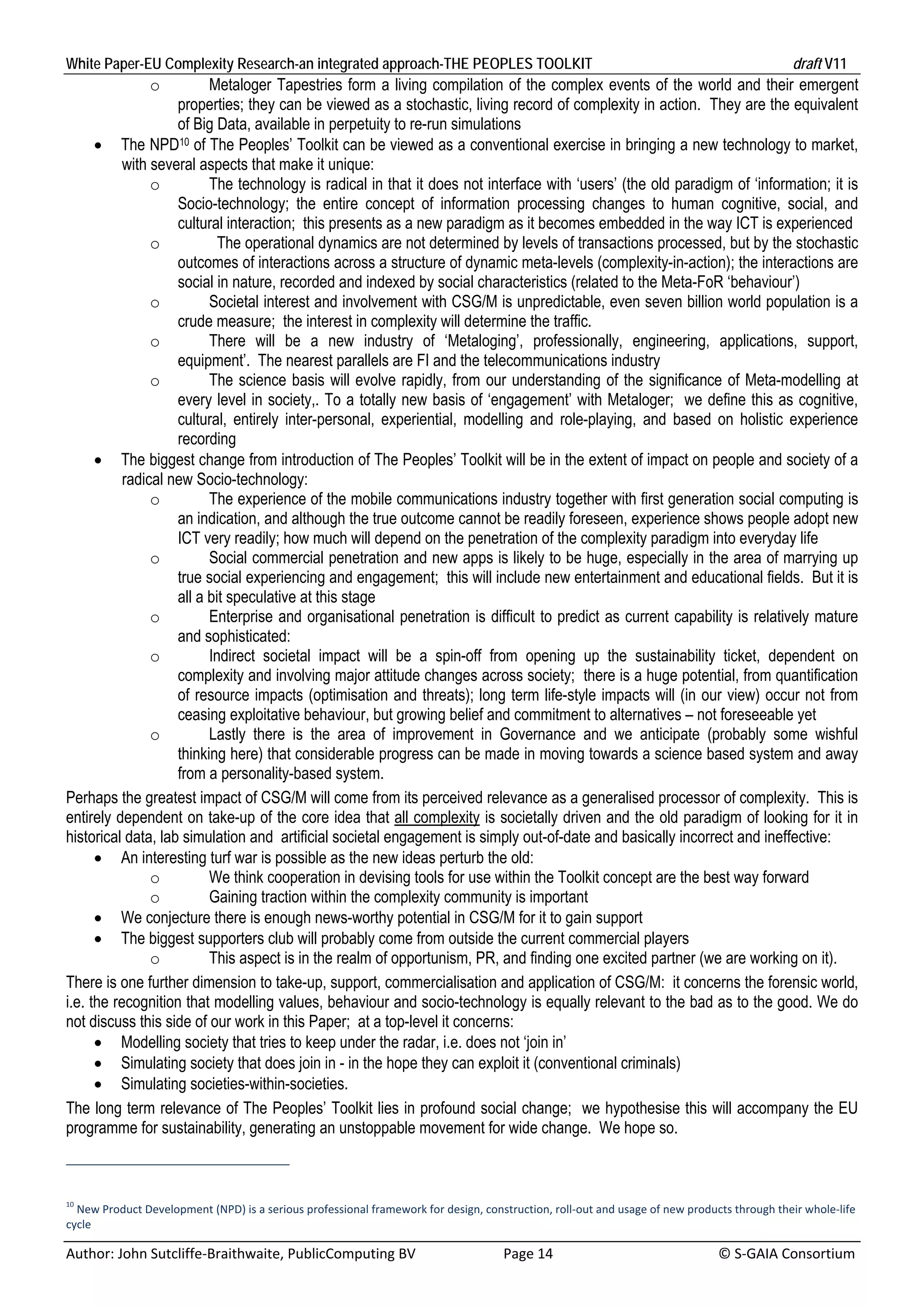 White Paper-EU Complexity Research-an integrated approach-THE PEOPLES TOOLKIT                                                                draft V11 
                o         Metaloger Tapestries form a living compilation of the complex events of the world and their emergent
                    properties; they can be viewed as a stochastic, living record of complexity in action. They are the equivalent
                    of Big Data, available in perpetuity to re-run simulations
       The NPD10 of The Peoples’ Toolkit can be viewed as a conventional exercise in bringing a new technology to market,
           with several aspects that make it unique:
                o         The technology is radical in that it does not interface with ‘users’ (the old paradigm of ‘information; it is
                    Socio-technology; the entire concept of information processing changes to human cognitive, social, and
                    cultural interaction; this presents as a new paradigm as it becomes embedded in the way ICT is experienced
                o           The operational dynamics are not determined by levels of transactions processed, but by the stochastic
                    outcomes of interactions across a structure of dynamic meta-levels (complexity-in-action); the interactions are
                    social in nature, recorded and indexed by social characteristics (related to the Meta-FoR ‘behaviour’)
                o         Societal interest and involvement with CSG/M is unpredictable, even seven billion world population is a
                    crude measure; the interest in complexity will determine the traffic.
                o         There will be a new industry of ‘Metaloging’, professionally, engineering, applications, support,
                    equipment’. The nearest parallels are FI and the telecommunications industry
                o         The science basis will evolve rapidly, from our understanding of the significance of Meta-modelling at
                    every level in society,. To a totally new basis of ‘engagement’ with Metaloger; we define this as cognitive,
                    cultural, entirely inter-personal, experiential, modelling and role-playing, and based on holistic experience
                    recording
       The biggest change from introduction of The Peoples’ Toolkit will be in the extent of impact on people and society of a
           radical new Socio-technology:
                o         The experience of the mobile communications industry together with first generation social computing is
                    an indication, and although the true outcome cannot be readily foreseen, experience shows people adopt new
                    ICT very readily; how much will depend on the penetration of the complexity paradigm into everyday life
                o         Social commercial penetration and new apps is likely to be huge, especially in the area of marrying up
                    true social experiencing and engagement; this will include new entertainment and educational fields. But it is
                    all a bit speculative at this stage
                o         Enterprise and organisational penetration is difficult to predict as current capability is relatively mature
                    and sophisticated:
                o         Indirect societal impact will be a spin-off from opening up the sustainability ticket, dependent on
                    complexity and involving major attitude changes across society; there is a huge potential, from quantification
                    of resource impacts (optimisation and threats); long term life-style impacts will (in our view) occur not from
                    ceasing exploitative behaviour, but growing belief and commitment to alternatives – not foreseeable yet
                o         Lastly there is the area of improvement in Governance and we anticipate (probably some wishful
                    thinking here) that considerable progress can be made in moving towards a science based system and away
                    from a personality-based system.
Perhaps the greatest impact of CSG/M will come from its perceived relevance as a generalised processor of complexity. This is
entirely dependent on take-up of the core idea that all complexity is societally driven and the old paradigm of looking for it in
historical data, lab simulation and artificial societal engagement is simply out-of-date and basically incorrect and ineffective:
       An interesting turf war is possible as the new ideas perturb the old:
                o         We think cooperation in devising tools for use within the Toolkit concept are the best way forward
                o         Gaining traction within the complexity community is important
       We conjecture there is enough news-worthy potential in CSG/M for it to gain support
       The biggest supporters club will probably come from outside the current commercial players
                o         This aspect is in the realm of opportunism, PR, and finding one excited partner (we are working on it).
There is one further dimension to take-up, support, commercialisation and application of CSG/M: it concerns the forensic world,
i.e. the recognition that modelling values, behaviour and socio-technology is equally relevant to the bad as to the good. We do
not discuss this side of our work in this Paper; at a top-level it concerns:
       Modelling society that tries to keep under the radar, i.e. does not ‘join in’
       Simulating society that does join in - in the hope they can exploit it (conventional criminals)
       Simulating societies-within-societies.
The long term relevance of The Peoples’ Toolkit lies in profound social change; we hypothesise this will accompany the EU
programme for sustainability, generating an unstoppable movement for wide change. We hope so.



10
  New Product Development (NPD) is a serious professional framework for design, construction, roll‐out and usage of new products through their whole‐life 
cycle 

Author: John Sutcliffe‐Braithwaite, PublicComputing BV                         Page 14                                               © S‐GAIA Consortium 
 