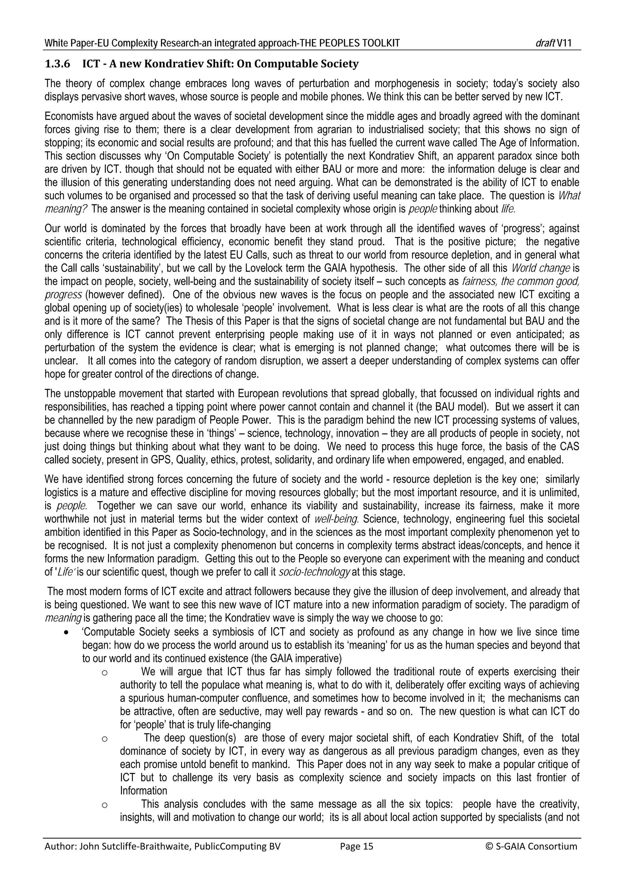 White Paper-EU Complexity Research-an integrated approach-THE PEOPLES TOOLKIT                                                               draft V11 
1.3.6     ICT	‐	A	new	Kondratiev	Shift:	On	Computable	Society	
The theory of complex change embraces long waves of perturbation and morphogenesis in society; today’s society also
displays pervasive short waves, whose source is people and mobile phones. We think this can be better served by new ICT.
Economists have argued about the waves of societal development since the middle ages and broadly agreed with the dominant
forces giving rise to them; there is a clear development from agrarian to industrialised society; that this shows no sign of
stopping; its economic and social results are profound; and that this has fuelled the current wave called The Age of Information.
This section discusses why ‘On Computable Society’ is potentially the next Kondratiev Shift, an apparent paradox since both
are driven by ICT. though that should not be equated with either BAU or more and more: the information deluge is clear and
the illusion of this generating understanding does not need arguing. What can be demonstrated is the ability of ICT to enable
such volumes to be organised and processed so that the task of deriving useful meaning can take place. The question is What
meaning? The answer is the meaning contained in societal complexity whose origin is people thinking about life.
Our world is dominated by the forces that broadly have been at work through all the identified waves of ‘progress’; against
scientific criteria, technological efficiency, economic benefit they stand proud. That is the positive picture; the negative
concerns the criteria identified by the latest EU Calls, such as threat to our world from resource depletion, and in general what
the Call calls ‘sustainability’, but we call by the Lovelock term the GAIA hypothesis. The other side of all this World change is
the impact on people, society, well-being and the sustainability of society itself – such concepts as fairness, the common good,
progress (however defined). One of the obvious new waves is the focus on people and the associated new ICT exciting a
global opening up of society(ies) to wholesale ‘people’ involvement. What is less clear is what are the roots of all this change
and is it more of the same? The Thesis of this Paper is that the signs of societal change are not fundamental but BAU and the
only difference is ICT cannot prevent enterprising people making use of it in ways not planned or even anticipated; as
perturbation of the system the evidence is clear; what is emerging is not planned change; what outcomes there will be is
unclear. It all comes into the category of random disruption, we assert a deeper understanding of complex systems can offer
hope for greater control of the directions of change.
The unstoppable movement that started with European revolutions that spread globally, that focussed on individual rights and
responsibilities, has reached a tipping point where power cannot contain and channel it (the BAU model). But we assert it can
be channelled by the new paradigm of People Power. This is the paradigm behind the new ICT processing systems of values,
because where we recognise these in ‘things’ – science, technology, innovation – they are all products of people in society, not
just doing things but thinking about what they want to be doing. We need to process this huge force, the basis of the CAS
called society, present in GPS, Quality, ethics, protest, solidarity, and ordinary life when empowered, engaged, and enabled.
We have identified strong forces concerning the future of society and the world - resource depletion is the key one; similarly
logistics is a mature and effective discipline for moving resources globally; but the most important resource, and it is unlimited,
is people. Together we can save our world, enhance its viability and sustainability, increase its fairness, make it more
worthwhile not just in material terms but the wider context of well-being. Science, technology, engineering fuel this societal
ambition identified in this Paper as Socio-technology, and in the sciences as the most important complexity phenomenon yet to
be recognised. It is not just a complexity phenomenon but concerns in complexity terms abstract ideas/concepts, and hence it
forms the new Information paradigm. Getting this out to the People so everyone can experiment with the meaning and conduct
of 'Life’ is our scientific quest, though we prefer to call it socio-technology at this stage.
 The most modern forms of ICT excite and attract followers because they give the illusion of deep involvement, and already that
is being questioned. We want to see this new wave of ICT mature into a new information paradigm of society. The paradigm of
meaning is gathering pace all the time; the Kondratiev wave is simply the way we choose to go:
      ‘Computable Society seeks a symbiosis of ICT and society as profound as any change in how we live since time
         began: how do we process the world around us to establish its ‘meaning’ for us as the human species and beyond that
         to our world and its continued existence (the GAIA imperative)
              o         We will argue that ICT thus far has simply followed the traditional route of experts exercising their
                  authority to tell the populace what meaning is, what to do with it, deliberately offer exciting ways of achieving
                  a spurious human-computer confluence, and sometimes how to become involved in it; the mechanisms can
                  be attractive, often are seductive, may well pay rewards - and so on. The new question is what can ICT do
                  for ‘people’ that is truly life-changing
              o          The deep question(s) are those of every major societal shift, of each Kondratiev Shift, of the total
                  dominance of society by ICT, in every way as dangerous as all previous paradigm changes, even as they
                  each promise untold benefit to mankind. This Paper does not in any way seek to make a popular critique of
                  ICT but to challenge its very basis as complexity science and society impacts on this last frontier of
                  Information
              o         This analysis concludes with the same message as all the six topics: people have the creativity,
                  insights, will and motivation to change our world; its is all about local action supported by specialists (and not

Author: John Sutcliffe‐Braithwaite, PublicComputing BV                         Page 15                                               © S‐GAIA Consortium 
 