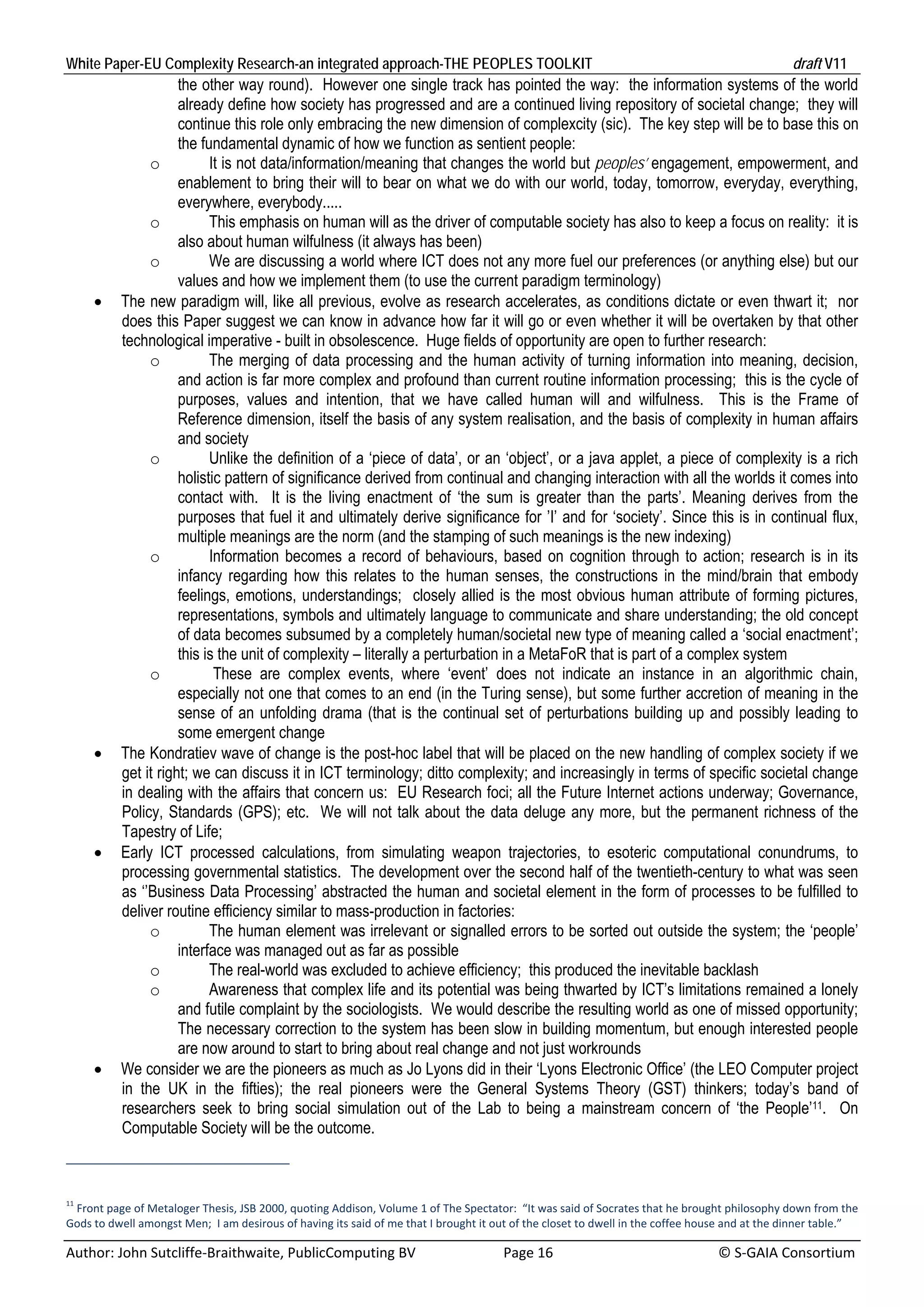 White Paper-EU Complexity Research-an integrated approach-THE PEOPLES TOOLKIT                                                                   draft V11 
                     the other way round). However one single track has pointed the way: the information systems of the world
                     already define how society has progressed and are a continued living repository of societal change; they will
                     continue this role only embracing the new dimension of complexcity (sic). The key step will be to base this on
                     the fundamental dynamic of how we function as sentient people:
               o           It is not data/information/meaning that changes the world but peoples’ engagement, empowerment, and
                     enablement to bring their will to bear on what we do with our world, today, tomorrow, everyday, everything,
                     everywhere, everybody.....
               o           This emphasis on human will as the driver of computable society has also to keep a focus on reality: it is
                     also about human wilfulness (it always has been)
               o           We are discussing a world where ICT does not any more fuel our preferences (or anything else) but our
                     values and how we implement them (to use the current paradigm terminology)
         The new paradigm will, like all previous, evolve as research accelerates, as conditions dictate or even thwart it; nor
          does this Paper suggest we can know in advance how far it will go or even whether it will be overtaken by that other
          technological imperative - built in obsolescence. Huge fields of opportunity are open to further research:
               o           The merging of data processing and the human activity of turning information into meaning, decision,
                     and action is far more complex and profound than current routine information processing; this is the cycle of
                     purposes, values and intention, that we have called human will and wilfulness. This is the Frame of
                     Reference dimension, itself the basis of any system realisation, and the basis of complexity in human affairs
                     and society
               o           Unlike the definition of a ‘piece of data’, or an ‘object’, or a java applet, a piece of complexity is a rich
                     holistic pattern of significance derived from continual and changing interaction with all the worlds it comes into
                     contact with. It is the living enactment of ‘the sum is greater than the parts’. Meaning derives from the
                     purposes that fuel it and ultimately derive significance for ’I’ and for ‘society’. Since this is in continual flux,
                     multiple meanings are the norm (and the stamping of such meanings is the new indexing)
               o           Information becomes a record of behaviours, based on cognition through to action; research is in its
                     infancy regarding how this relates to the human senses, the constructions in the mind/brain that embody
                     feelings, emotions, understandings; closely allied is the most obvious human attribute of forming pictures,
                     representations, symbols and ultimately language to communicate and share understanding; the old concept
                     of data becomes subsumed by a completely human/societal new type of meaning called a ‘social enactment’;
                     this is the unit of complexity – literally a perturbation in a MetaFoR that is part of a complex system
               o            These are complex events, where ‘event’ does not indicate an instance in an algorithmic chain,
                     especially not one that comes to an end (in the Turing sense), but some further accretion of meaning in the
                     sense of an unfolding drama (that is the continual set of perturbations building up and possibly leading to
                     some emergent change
         The Kondratiev wave of change is the post-hoc label that will be placed on the new handling of complex society if we
          get it right; we can discuss it in ICT terminology; ditto complexity; and increasingly in terms of specific societal change
          in dealing with the affairs that concern us: EU Research foci; all the Future Internet actions underway; Governance,
          Policy, Standards (GPS); etc. We will not talk about the data deluge any more, but the permanent richness of the
          Tapestry of Life;
         Early ICT processed calculations, from simulating weapon trajectories, to esoteric computational conundrums, to
          processing governmental statistics. The development over the second half of the twentieth-century to what was seen
          as ‘’Business Data Processing’ abstracted the human and societal element in the form of processes to be fulfilled to
          deliver routine efficiency similar to mass-production in factories:
               o           The human element was irrelevant or signalled errors to be sorted out outside the system; the ‘people’
                     interface was managed out as far as possible
               o           The real-world was excluded to achieve efficiency; this produced the inevitable backlash
               o           Awareness that complex life and its potential was being thwarted by ICT’s limitations remained a lonely
                     and futile complaint by the sociologists. We would describe the resulting world as one of missed opportunity;
                     The necessary correction to the system has been slow in building momentum, but enough interested people
                     are now around to start to bring about real change and not just workrounds
         We consider we are the pioneers as much as Jo Lyons did in their ‘Lyons Electronic Office’ (the LEO Computer project
          in the UK in the fifties); the real pioneers were the General Systems Theory (GST) thinkers; today’s band of
          researchers seek to bring social simulation out of the Lab to being a mainstream concern of ‘the People’11. On
          Computable Society will be the outcome.



11
  Front page of Metaloger Thesis, JSB 2000, quoting Addison, Volume 1 of The Spectator:  “It was said of Socrates that he brought philosophy down from the 
Gods to dwell amongst Men;  I am desirous of having its said of me that I brought it out of the closet to dwell in the coffee house and at the dinner table.” 

Author: John Sutcliffe‐Braithwaite, PublicComputing BV                         Page 16                                               © S‐GAIA Consortium 
 