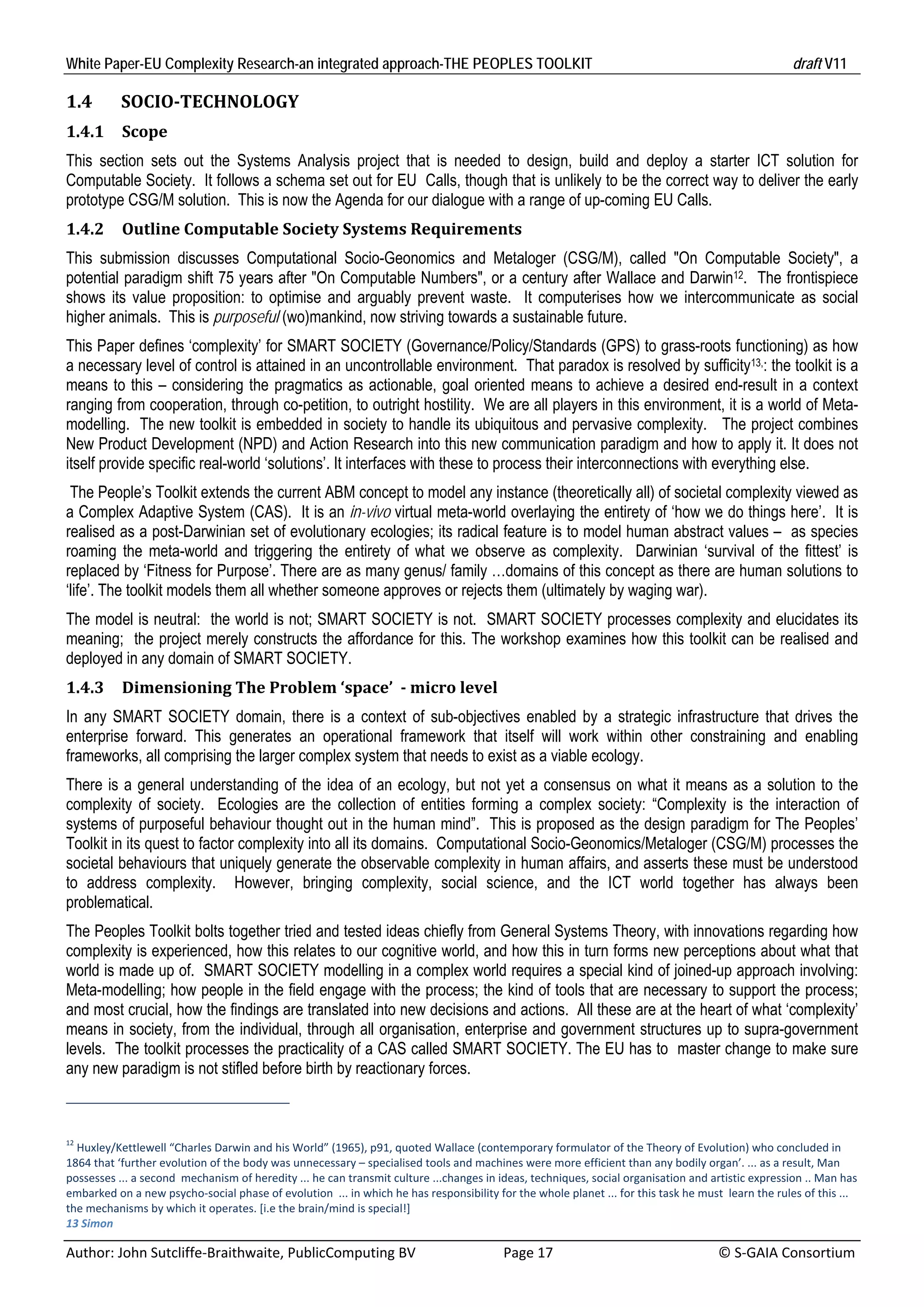 White Paper-EU Complexity Research-an integrated approach-THE PEOPLES TOOLKIT                                                                        draft V11 

1.4        SOCIO‐TECHNOLOGY	
1.4.1      Scope	
This section sets out the Systems Analysis project that is needed to design, build and deploy a starter ICT solution for
Computable Society. It follows a schema set out for EU Calls, though that is unlikely to be the correct way to deliver the early
prototype CSG/M solution. This is now the Agenda for our dialogue with a range of up-coming EU Calls.
1.4.2      Outline	Computable	Society	Systems	Requirements	
This submission discusses Computational Socio-Geonomics and Metaloger (CSG/M), called "On Computable Society", a
potential paradigm shift 75 years after "On Computable Numbers", or a century after Wallace and Darwin12. The frontispiece
shows its value proposition: to optimise and arguably prevent waste. It computerises how we intercommunicate as social
higher animals. This is purposeful (wo)mankind, now striving towards a sustainable future.
This Paper defines ‘complexity’ for SMART SOCIETY (Governance/Policy/Standards (GPS) to grass-roots functioning) as how
a necessary level of control is attained in an uncontrollable environment. That paradox is resolved by sufficity13,: the toolkit is a
means to this – considering the pragmatics as actionable, goal oriented means to achieve a desired end-result in a context
ranging from cooperation, through co-petition, to outright hostility. We are all players in this environment, it is a world of Meta-
modelling. The new toolkit is embedded in society to handle its ubiquitous and pervasive complexity. The project combines
New Product Development (NPD) and Action Research into this new communication paradigm and how to apply it. It does not
itself provide specific real-world ‘solutions’. It interfaces with these to process their interconnections with everything else.
 The People’s Toolkit extends the current ABM concept to model any instance (theoretically all) of societal complexity viewed as
a Complex Adaptive System (CAS). It is an in-vivo virtual meta-world overlaying the entirety of ‘how we do things here’. It is
realised as a post-Darwinian set of evolutionary ecologies; its radical feature is to model human abstract values – as species
roaming the meta-world and triggering the entirety of what we observe as complexity. Darwinian ‘survival of the fittest’ is
replaced by ‘Fitness for Purpose’. There are as many genus/ family …domains of this concept as there are human solutions to
‘life’. The toolkit models them all whether someone approves or rejects them (ultimately by waging war).
The model is neutral: the world is not; SMART SOCIETY is not. SMART SOCIETY processes complexity and elucidates its
meaning; the project merely constructs the affordance for this. The workshop examines how this toolkit can be realised and
deployed in any domain of SMART SOCIETY.
1.4.3      Dimensioning	The	Problem	‘space’		‐	micro	level	
In any SMART SOCIETY domain, there is a context of sub-objectives enabled by a strategic infrastructure that drives the
enterprise forward. This generates an operational framework that itself will work within other constraining and enabling
frameworks, all comprising the larger complex system that needs to exist as a viable ecology.
There is a general understanding of the idea of an ecology, but not yet a consensus on what it means as a solution to the
complexity of society. Ecologies are the collection of entities forming a complex society: “Complexity is the interaction of
systems of purposeful behaviour thought out in the human mind”. This is proposed as the design paradigm for The Peoples’
Toolkit in its quest to factor complexity into all its domains. Computational Socio-Geonomics/Metaloger (CSG/M) processes the
societal behaviours that uniquely generate the observable complexity in human affairs, and asserts these must be understood
to address complexity. However, bringing complexity, social science, and the ICT world together has always been
problematical.
The Peoples Toolkit bolts together tried and tested ideas chiefly from General Systems Theory, with innovations regarding how
complexity is experienced, how this relates to our cognitive world, and how this in turn forms new perceptions about what that
world is made up of. SMART SOCIETY modelling in a complex world requires a special kind of joined-up approach involving:
Meta-modelling; how people in the field engage with the process; the kind of tools that are necessary to support the process;
and most crucial, how the findings are translated into new decisions and actions. All these are at the heart of what ‘complexity’
means in society, from the individual, through all organisation, enterprise and government structures up to supra-government
levels. The toolkit processes the practicality of a CAS called SMART SOCIETY. The EU has to master change to make sure
any new paradigm is not stifled before birth by reactionary forces.



12
   Huxley/Kettlewell “Charles Darwin and his World” (1965), p91, quoted Wallace (contemporary formulator of the Theory of Evolution) who concluded in 
1864 that ‘further evolution of the body was unnecessary – specialised tools and machines were more efficient than any bodily organ’. ... as a result, Man 
possesses ... a second  mechanism of heredity ... he can transmit culture ...changes in ideas, techniques, social organisation and artistic expression .. Man has 
embarked on a new psycho‐social phase of evolution  ... in which he has responsibility for the whole planet ... for this task he must  learn the rules of this ... 
the mechanisms by which it operates. [i.e the brain/mind is special!] 
13 Simon 

Author: John Sutcliffe‐Braithwaite, PublicComputing BV                         Page 17                                               © S‐GAIA Consortium 
 