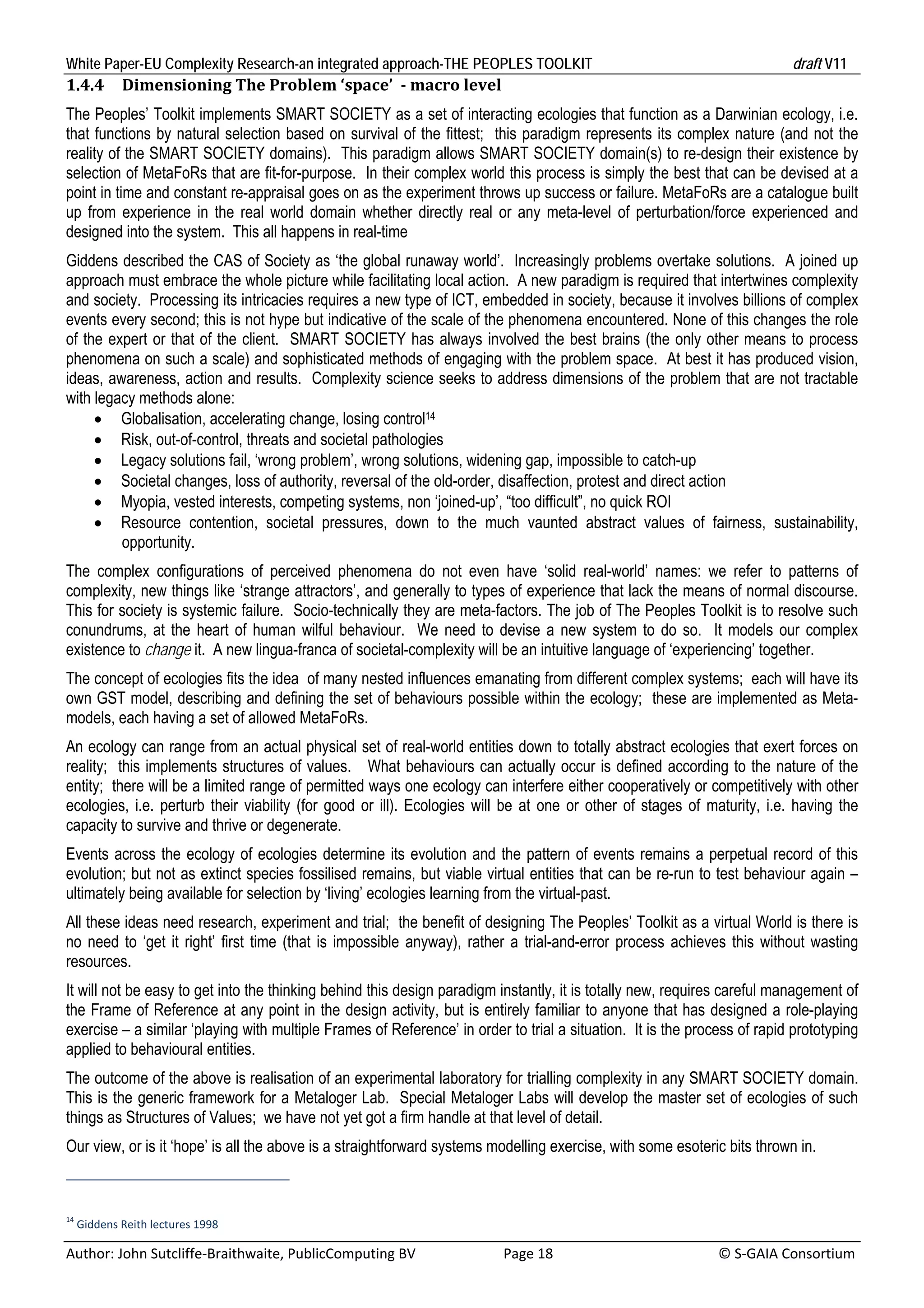 White Paper-EU Complexity Research-an integrated approach-THE PEOPLES TOOLKIT                                                               draft V11 
1.4.4     Dimensioning	The	Problem	‘space’		‐	macro	level	
The Peoples’ Toolkit implements SMART SOCIETY as a set of interacting ecologies that function as a Darwinian ecology, i.e.
that functions by natural selection based on survival of the fittest; this paradigm represents its complex nature (and not the
reality of the SMART SOCIETY domains). This paradigm allows SMART SOCIETY domain(s) to re-design their existence by
selection of MetaFoRs that are fit-for-purpose. In their complex world this process is simply the best that can be devised at a
point in time and constant re-appraisal goes on as the experiment throws up success or failure. MetaFoRs are a catalogue built
up from experience in the real world domain whether directly real or any meta-level of perturbation/force experienced and
designed into the system. This all happens in real-time
Giddens described the CAS of Society as ‘the global runaway world’. Increasingly problems overtake solutions. A joined up
approach must embrace the whole picture while facilitating local action. A new paradigm is required that intertwines complexity
and society. Processing its intricacies requires a new type of ICT, embedded in society, because it involves billions of complex
events every second; this is not hype but indicative of the scale of the phenomena encountered. None of this changes the role
of the expert or that of the client. SMART SOCIETY has always involved the best brains (the only other means to process
phenomena on such a scale) and sophisticated methods of engaging with the problem space. At best it has produced vision,
ideas, awareness, action and results. Complexity science seeks to address dimensions of the problem that are not tractable
with legacy methods alone:
      Globalisation, accelerating change, losing control14
      Risk, out-of-control, threats and societal pathologies
      Legacy solutions fail, ‘wrong problem’, wrong solutions, widening gap, impossible to catch-up
      Societal changes, loss of authority, reversal of the old-order, disaffection, protest and direct action
      Myopia, vested interests, competing systems, non ‘joined-up’, “too difficult”, no quick ROI
      Resource contention, societal pressures, down to the much vaunted abstract values of fairness, sustainability,
         opportunity.
The complex configurations of perceived phenomena do not even have ‘solid real-world’ names: we refer to patterns of
complexity, new things like ‘strange attractors’, and generally to types of experience that lack the means of normal discourse.
This for society is systemic failure. Socio-technically they are meta-factors. The job of The Peoples Toolkit is to resolve such
conundrums, at the heart of human wilful behaviour. We need to devise a new system to do so. It models our complex
existence to change it. A new lingua-franca of societal-complexity will be an intuitive language of ‘experiencing’ together.
The concept of ecologies fits the idea of many nested influences emanating from different complex systems; each will have its
own GST model, describing and defining the set of behaviours possible within the ecology; these are implemented as Meta-
models, each having a set of allowed MetaFoRs.
An ecology can range from an actual physical set of real-world entities down to totally abstract ecologies that exert forces on
reality; this implements structures of values. What behaviours can actually occur is defined according to the nature of the
entity; there will be a limited range of permitted ways one ecology can interfere either cooperatively or competitively with other
ecologies, i.e. perturb their viability (for good or ill). Ecologies will be at one or other of stages of maturity, i.e. having the
capacity to survive and thrive or degenerate.
Events across the ecology of ecologies determine its evolution and the pattern of events remains a perpetual record of this
evolution; but not as extinct species fossilised remains, but viable virtual entities that can be re-run to test behaviour again –
ultimately being available for selection by ‘living’ ecologies learning from the virtual-past.
All these ideas need research, experiment and trial; the benefit of designing The Peoples’ Toolkit as a virtual World is there is
no need to ‘get it right’ first time (that is impossible anyway), rather a trial-and-error process achieves this without wasting
resources.
It will not be easy to get into the thinking behind this design paradigm instantly, it is totally new, requires careful management of
the Frame of Reference at any point in the design activity, but is entirely familiar to anyone that has designed a role-playing
exercise – a similar ‘playing with multiple Frames of Reference’ in order to trial a situation. It is the process of rapid prototyping
applied to behavioural entities.
The outcome of the above is realisation of an experimental laboratory for trialling complexity in any SMART SOCIETY domain.
This is the generic framework for a Metaloger Lab. Special Metaloger Labs will develop the master set of ecologies of such
things as Structures of Values; we have not yet got a firm handle at that level of detail.
Our view, or is it ‘hope’ is all the above is a straightforward systems modelling exercise, with some esoteric bits thrown in.



14
  Giddens Reith lectures 1998 

Author: John Sutcliffe‐Braithwaite, PublicComputing BV                         Page 18                                               © S‐GAIA Consortium 
 