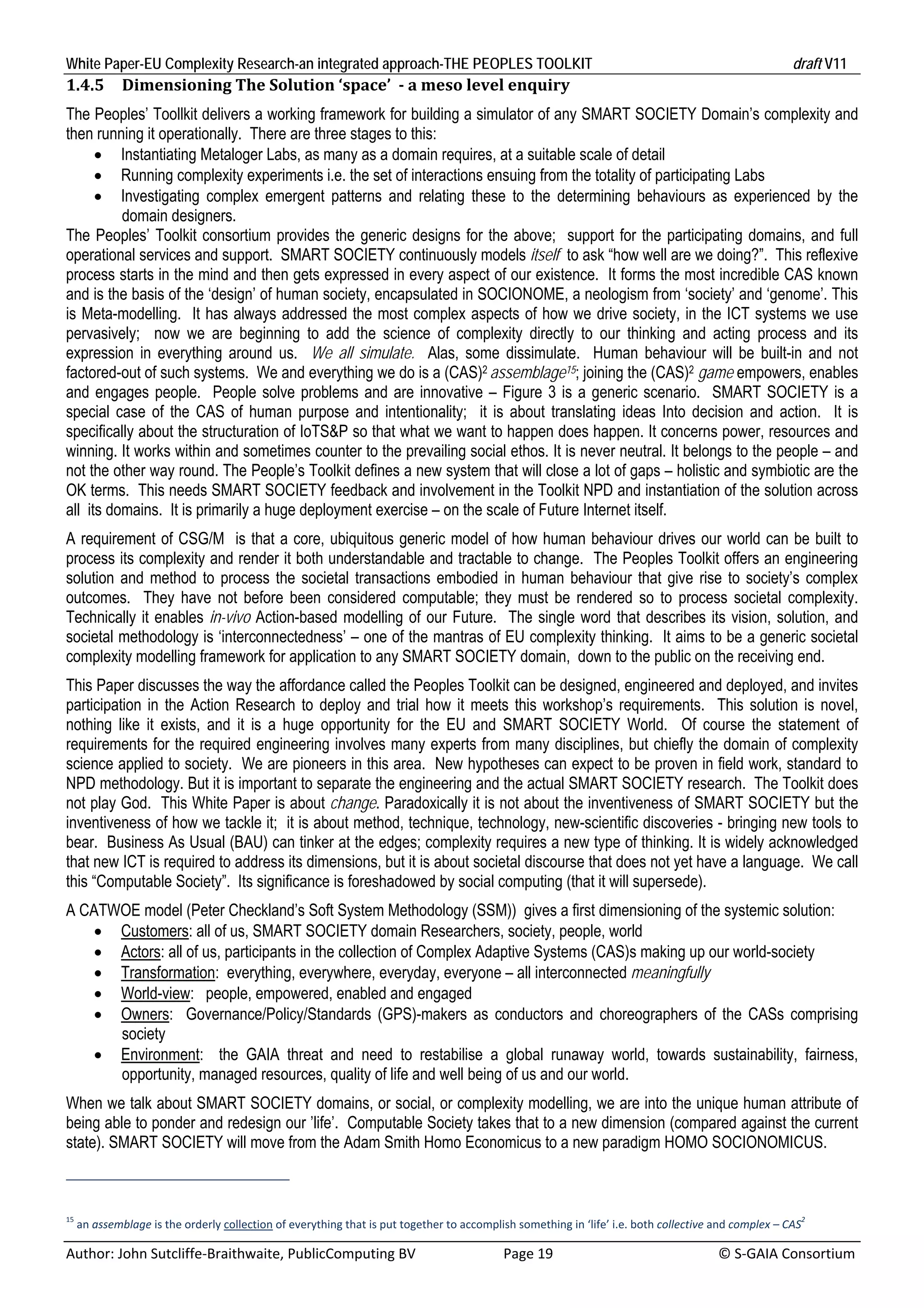 White Paper-EU Complexity Research-an integrated approach-THE PEOPLES TOOLKIT                                                                      draft V11 
1.4.5     Dimensioning	The	Solution	‘space’		‐	a	meso	level	enquiry	
The Peoples’ Toollkit delivers a working framework for building a simulator of any SMART SOCIETY Domain’s complexity and
then running it operationally. There are three stages to this:
       Instantiating Metaloger Labs, as many as a domain requires, at a suitable scale of detail
       Running complexity experiments i.e. the set of interactions ensuing from the totality of participating Labs
       Investigating complex emergent patterns and relating these to the determining behaviours as experienced by the
          domain designers.
The Peoples’ Toolkit consortium provides the generic designs for the above; support for the participating domains, and full
operational services and support. SMART SOCIETY continuously models itself to ask “how well are we doing?”. This reflexive
process starts in the mind and then gets expressed in every aspect of our existence. It forms the most incredible CAS known
and is the basis of the ‘design’ of human society, encapsulated in SOCIONOME, a neologism from ‘society’ and ‘genome’. This
is Meta-modelling. It has always addressed the most complex aspects of how we drive society, in the ICT systems we use
pervasively; now we are beginning to add the science of complexity directly to our thinking and acting process and its
expression in everything around us. We all simulate. Alas, some dissimulate. Human behaviour will be built-in and not
factored-out of such systems. We and everything we do is a (CAS)2 assemblage15; joining the (CAS)2 game empowers, enables
and engages people. People solve problems and are innovative – Figure 3 is a generic scenario. SMART SOCIETY is a
special case of the CAS of human purpose and intentionality; it is about translating ideas Into decision and action. It is
specifically about the structuration of IoTS&P so that what we want to happen does happen. It concerns power, resources and
winning. It works within and sometimes counter to the prevailing social ethos. It is never neutral. It belongs to the people – and
not the other way round. The People’s Toolkit defines a new system that will close a lot of gaps – holistic and symbiotic are the
OK terms. This needs SMART SOCIETY feedback and involvement in the Toolkit NPD and instantiation of the solution across
all its domains. It is primarily a huge deployment exercise – on the scale of Future Internet itself.
A requirement of CSG/M is that a core, ubiquitous generic model of how human behaviour drives our world can be built to
process its complexity and render it both understandable and tractable to change. The Peoples Toolkit offers an engineering
solution and method to process the societal transactions embodied in human behaviour that give rise to society’s complex
outcomes. They have not before been considered computable; they must be rendered so to process societal complexity.
Technically it enables in-vivo Action-based modelling of our Future. The single word that describes its vision, solution, and
societal methodology is ‘interconnectedness’ – one of the mantras of EU complexity thinking. It aims to be a generic societal
complexity modelling framework for application to any SMART SOCIETY domain, down to the public on the receiving end.
This Paper discusses the way the affordance called the Peoples Toolkit can be designed, engineered and deployed, and invites
participation in the Action Research to deploy and trial how it meets this workshop’s requirements. This solution is novel,
nothing like it exists, and it is a huge opportunity for the EU and SMART SOCIETY World. Of course the statement of
requirements for the required engineering involves many experts from many disciplines, but chiefly the domain of complexity
science applied to society. We are pioneers in this area. New hypotheses can expect to be proven in field work, standard to
NPD methodology. But it is important to separate the engineering and the actual SMART SOCIETY research. The Toolkit does
not play God. This White Paper is about change. Paradoxically it is not about the inventiveness of SMART SOCIETY but the
inventiveness of how we tackle it; it is about method, technique, technology, new-scientific discoveries - bringing new tools to
bear. Business As Usual (BAU) can tinker at the edges; complexity requires a new type of thinking. It is widely acknowledged
that new ICT is required to address its dimensions, but it is about societal discourse that does not yet have a language. We call
this “Computable Society”. Its significance is foreshadowed by social computing (that it will supersede).
A CATWOE model (Peter Checkland’s Soft System Methodology (SSM)) gives a first dimensioning of the systemic solution:
    Customers: all of us, SMART SOCIETY domain Researchers, society, people, world
    Actors: all of us, participants in the collection of Complex Adaptive Systems (CAS)s making up our world-society
    Transformation: everything, everywhere, everyday, everyone – all interconnected meaningfully
    World-view: people, empowered, enabled and engaged
    Owners: Governance/Policy/Standards (GPS)-makers as conductors and choreographers of the CASs comprising
      society
    Environment: the GAIA threat and need to restabilise a global runaway world, towards sustainability, fairness,
      opportunity, managed resources, quality of life and well being of us and our world.
When we talk about SMART SOCIETY domains, or social, or complexity modelling, we are into the unique human attribute of
being able to ponder and redesign our ’life’. Computable Society takes that to a new dimension (compared against the current
state). SMART SOCIETY will move from the Adam Smith Homo Economicus to a new paradigm HOMO SOCIONOMICUS.



15                                                                                                                                                   2
  an assemblage is the orderly collection of everything that is put together to accomplish something in ‘life’ i.e. both collective and complex – CAS  

Author: John Sutcliffe‐Braithwaite, PublicComputing BV                         Page 19                                               © S‐GAIA Consortium 
 