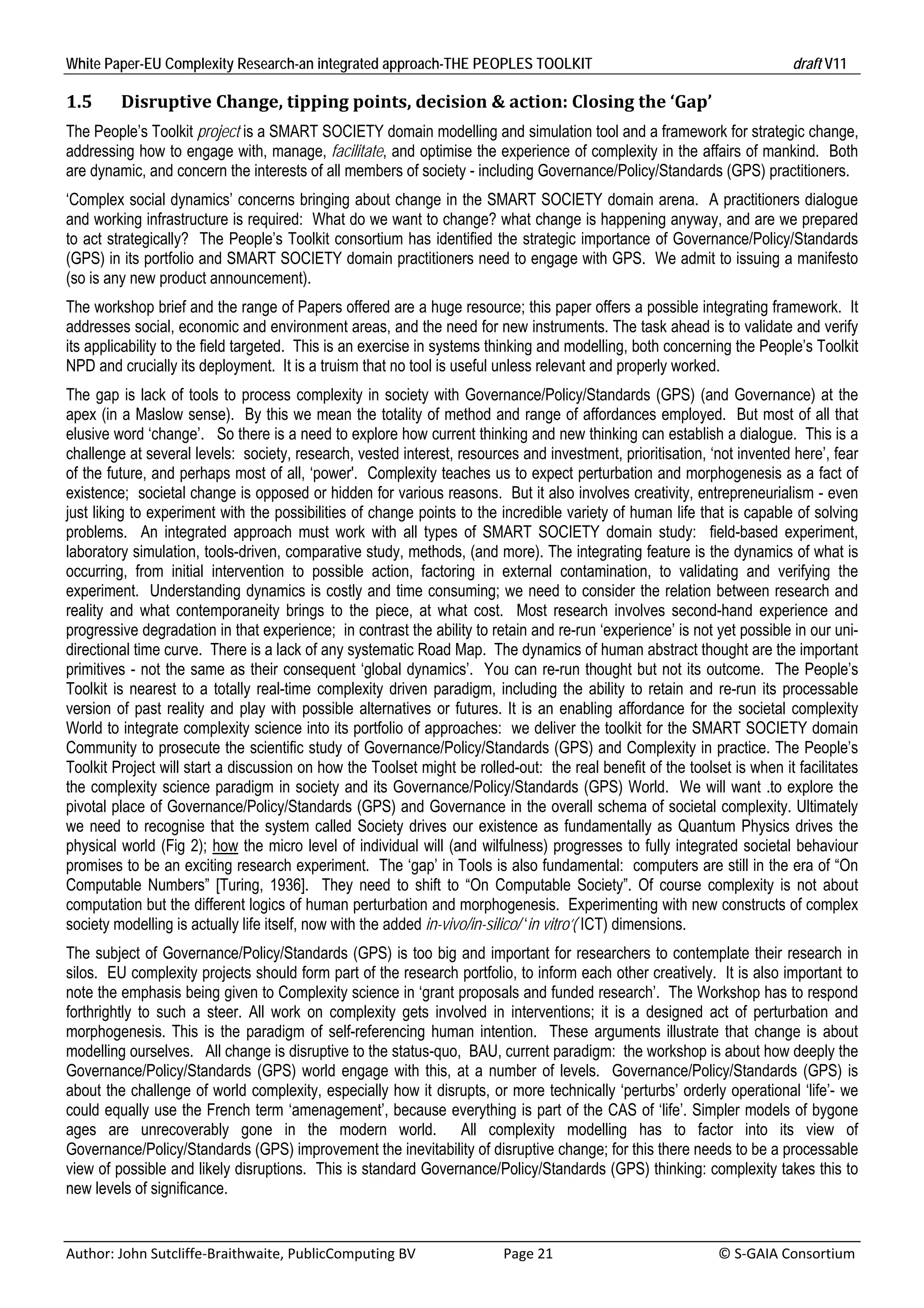 White Paper-EU Complexity Research-an integrated approach-THE PEOPLES TOOLKIT                                                               draft V11 

1.5       Disruptive	Change,	tipping	points,	decision	&	action:	Closing	the	‘Gap’	
The People’s Toolkit project is a SMART SOCIETY domain modelling and simulation tool and a framework for strategic change,
addressing how to engage with, manage, facilitate, and optimise the experience of complexity in the affairs of mankind. Both
are dynamic, and concern the interests of all members of society - including Governance/Policy/Standards (GPS) practitioners.
‘Complex social dynamics’ concerns bringing about change in the SMART SOCIETY domain arena. A practitioners dialogue
and working infrastructure is required: What do we want to change? what change is happening anyway, and are we prepared
to act strategically? The People’s Toolkit consortium has identified the strategic importance of Governance/Policy/Standards
(GPS) in its portfolio and SMART SOCIETY domain practitioners need to engage with GPS. We admit to issuing a manifesto
(so is any new product announcement).
The workshop brief and the range of Papers offered are a huge resource; this paper offers a possible integrating framework. It
addresses social, economic and environment areas, and the need for new instruments. The task ahead is to validate and verify
its applicability to the field targeted. This is an exercise in systems thinking and modelling, both concerning the People’s Toolkit
NPD and crucially its deployment. It is a truism that no tool is useful unless relevant and properly worked.
The gap is lack of tools to process complexity in society with Governance/Policy/Standards (GPS) (and Governance) at the
apex (in a Maslow sense). By this we mean the totality of method and range of affordances employed. But most of all that
elusive word ‘change’. So there is a need to explore how current thinking and new thinking can establish a dialogue. This is a
challenge at several levels: society, research, vested interest, resources and investment, prioritisation, ‘not invented here’, fear
of the future, and perhaps most of all, ‘power'. Complexity teaches us to expect perturbation and morphogenesis as a fact of
existence; societal change is opposed or hidden for various reasons. But it also involves creativity, entrepreneurialism - even
just liking to experiment with the possibilities of change points to the incredible variety of human life that is capable of solving
problems. An integrated approach must work with all types of SMART SOCIETY domain study: field-based experiment,
laboratory simulation, tools-driven, comparative study, methods, (and more). The integrating feature is the dynamics of what is
occurring, from initial intervention to possible action, factoring in external contamination, to validating and verifying the
experiment. Understanding dynamics is costly and time consuming; we need to consider the relation between research and
reality and what contemporaneity brings to the piece, at what cost. Most research involves second-hand experience and
progressive degradation in that experience; in contrast the ability to retain and re-run ‘experience’ is not yet possible in our uni-
directional time curve. There is a lack of any systematic Road Map. The dynamics of human abstract thought are the important
primitives - not the same as their consequent ‘global dynamics’. You can re-run thought but not its outcome. The People’s
Toolkit is nearest to a totally real-time complexity driven paradigm, including the ability to retain and re-run its processable
version of past reality and play with possible alternatives or futures. It is an enabling affordance for the societal complexity
World to integrate complexity science into its portfolio of approaches: we deliver the toolkit for the SMART SOCIETY domain
Community to prosecute the scientific study of Governance/Policy/Standards (GPS) and Complexity in practice. The People’s
Toolkit Project will start a discussion on how the Toolset might be rolled-out: the real benefit of the toolset is when it facilitates
the complexity science paradigm in society and its Governance/Policy/Standards (GPS) World. We will want .to explore the
pivotal place of Governance/Policy/Standards (GPS) and Governance in the overall schema of societal complexity. Ultimately
we need to recognise that the system called Society drives our existence as fundamentally as Quantum Physics drives the
physical world (Fig 2); how the micro level of individual will (and wilfulness) progresses to fully integrated societal behaviour
promises to be an exciting research experiment. The ‘gap’ in Tools is also fundamental: computers are still in the era of “On
Computable Numbers” [Turing, 1936]. They need to shift to “On Computable Society”. Of course complexity is not about
computation but the different logics of human perturbation and morphogenesis. Experimenting with new constructs of complex
society modelling is actually life itself, now with the added in-vivo/in-silico/ ‘in vitro’( ICT) dimensions.
The subject of Governance/Policy/Standards (GPS) is too big and important for researchers to contemplate their research in
silos. EU complexity projects should form part of the research portfolio, to inform each other creatively. It is also important to
note the emphasis being given to Complexity science in ‘grant proposals and funded research’. The Workshop has to respond
forthrightly to such a steer. All work on complexity gets involved in interventions; it is a designed act of perturbation and
morphogenesis. This is the paradigm of self-referencing human intention. These arguments illustrate that change is about
modelling ourselves. All change is disruptive to the status-quo, BAU, current paradigm: the workshop is about how deeply the
Governance/Policy/Standards (GPS) world engage with this, at a number of levels. Governance/Policy/Standards (GPS) is
about the challenge of world complexity, especially how it disrupts, or more technically ‘perturbs’ orderly operational ‘life’- we
could equally use the French term ‘amenagement’, because everything is part of the CAS of ‘life’. Simpler models of bygone
ages are unrecoverably gone in the modern world. All complexity modelling has to factor into its view of
Governance/Policy/Standards (GPS) improvement the inevitability of disruptive change; for this there needs to be a processable
view of possible and likely disruptions. This is standard Governance/Policy/Standards (GPS) thinking: complexity takes this to
new levels of significance.


Author: John Sutcliffe‐Braithwaite, PublicComputing BV                         Page 21                                               © S‐GAIA Consortium 
 