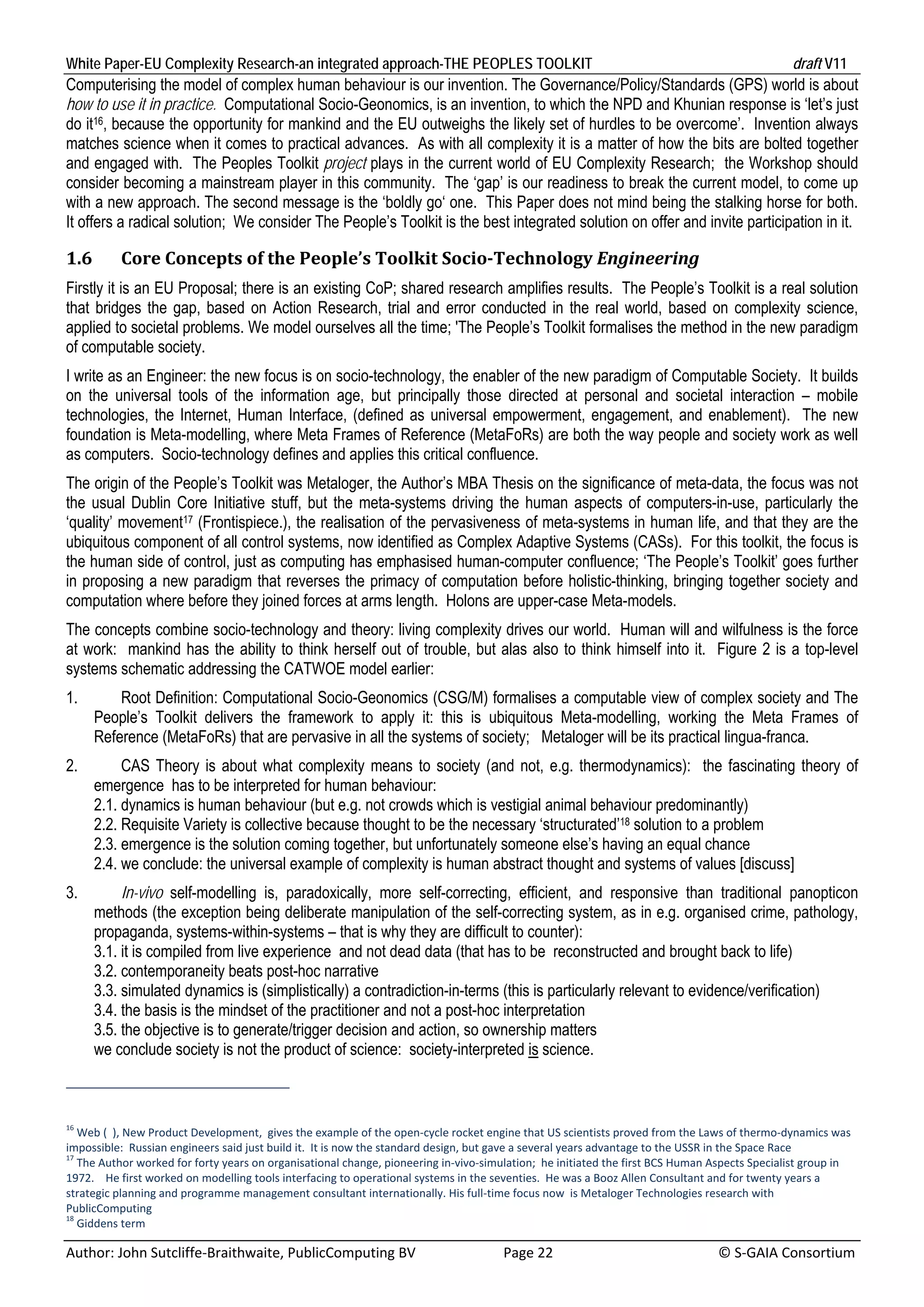 White Paper-EU Complexity Research-an integrated approach-THE PEOPLES TOOLKIT                                                                  draft V11 
Computerising the model of complex human behaviour is our invention. The Governance/Policy/Standards (GPS) world is about
how to use it in practice. Computational Socio-Geonomics, is an invention, to which the NPD and Khunian response is ‘let’s just
do it16, because the opportunity for mankind and the EU outweighs the likely set of hurdles to be overcome’. Invention always
matches science when it comes to practical advances. As with all complexity it is a matter of how the bits are bolted together
and engaged with. The Peoples Toolkit project plays in the current world of EU Complexity Research; the Workshop should
consider becoming a mainstream player in this community. The ‘gap’ is our readiness to break the current model, to come up
with a new approach. The second message is the ‘boldly go‘ one. This Paper does not mind being the stalking horse for both.
It offers a radical solution; We consider The People’s Toolkit is the best integrated solution on offer and invite participation in it.

1.6       Core	Concepts	of	the	People’s	Toolkit	Socio‐Technology	Engineering	
Firstly it is an EU Proposal; there is an existing CoP; shared research amplifies results. The People’s Toolkit is a real solution
that bridges the gap, based on Action Research, trial and error conducted in the real world, based on complexity science,
applied to societal problems. We model ourselves all the time; 'The People’s Toolkit formalises the method in the new paradigm
of computable society.
I write as an Engineer: the new focus is on socio-technology, the enabler of the new paradigm of Computable Society. It builds
on the universal tools of the information age, but principally those directed at personal and societal interaction – mobile
technologies, the Internet, Human Interface, (defined as universal empowerment, engagement, and enablement). The new
foundation is Meta-modelling, where Meta Frames of Reference (MetaFoRs) are both the way people and society work as well
as computers. Socio-technology defines and applies this critical confluence.
The origin of the People’s Toolkit was Metaloger, the Author’s MBA Thesis on the significance of meta-data, the focus was not
the usual Dublin Core Initiative stuff, but the meta-systems driving the human aspects of computers-in-use, particularly the
‘quality’ movement17 (Frontispiece.), the realisation of the pervasiveness of meta-systems in human life, and that they are the
ubiquitous component of all control systems, now identified as Complex Adaptive Systems (CASs). For this toolkit, the focus is
the human side of control, just as computing has emphasised human-computer confluence; ‘The People’s Toolkit’ goes further
in proposing a new paradigm that reverses the primacy of computation before holistic-thinking, bringing together society and
computation where before they joined forces at arms length. Holons are upper-case Meta-models.
The concepts combine socio-technology and theory: living complexity drives our world. Human will and wilfulness is the force
at work: mankind has the ability to think herself out of trouble, but alas also to think himself into it. Figure 2 is a top-level
systems schematic addressing the CATWOE model earlier:
1.        Root Definition: Computational Socio-Geonomics (CSG/M) formalises a computable view of complex society and The
      People’s Toolkit delivers the framework to apply it: this is ubiquitous Meta-modelling, working the Meta Frames of
      Reference (MetaFoRs) that are pervasive in all the systems of society; Metaloger will be its practical lingua-franca.
2.         CAS Theory is about what complexity means to society (and not, e.g. thermodynamics): the fascinating theory of
      emergence has to be interpreted for human behaviour:
      2.1. dynamics is human behaviour (but e.g. not crowds which is vestigial animal behaviour predominantly)
      2.2. Requisite Variety is collective because thought to be the necessary ‘structurated’18 solution to a problem
      2.3. emergence is the solution coming together, but unfortunately someone else’s having an equal chance
      2.4. we conclude: the universal example of complexity is human abstract thought and systems of values [discuss]
3.         In-vivo self-modelling is, paradoxically, more self-correcting, efficient, and responsive than traditional panopticon
      methods (the exception being deliberate manipulation of the self-correcting system, as in e.g. organised crime, pathology,
      propaganda, systems-within-systems – that is why they are difficult to counter):
      3.1. it is compiled from live experience and not dead data (that has to be reconstructed and brought back to life)
      3.2. contemporaneity beats post-hoc narrative
      3.3. simulated dynamics is (simplistically) a contradiction-in-terms (this is particularly relevant to evidence/verification)
      3.4. the basis is the mindset of the practitioner and not a post-hoc interpretation
      3.5. the objective is to generate/trigger decision and action, so ownership matters
      we conclude society is not the product of science: society-interpreted is science.



16
   Web (  ), New Product Development,  gives the example of the open‐cycle rocket engine that US scientists proved from the Laws of thermo‐dynamics was 
impossible:  Russian engineers said just build it.  It is now the standard design, but gave a several years advantage to the USSR in the Space Race 
17
   The Author worked for forty years on organisational change, pioneering in‐vivo‐simulation;  he initiated the first BCS Human Aspects Specialist group in 
1972.    He first worked on modelling tools interfacing to operational systems in the seventies.  He was a Booz Allen Consultant and for twenty years a 
strategic planning and programme management consultant internationally. His full‐time focus now  is Metaloger Technologies research with 
PublicComputing 
18
   Giddens term 

Author: John Sutcliffe‐Braithwaite, PublicComputing BV                         Page 22                                               © S‐GAIA Consortium 
 