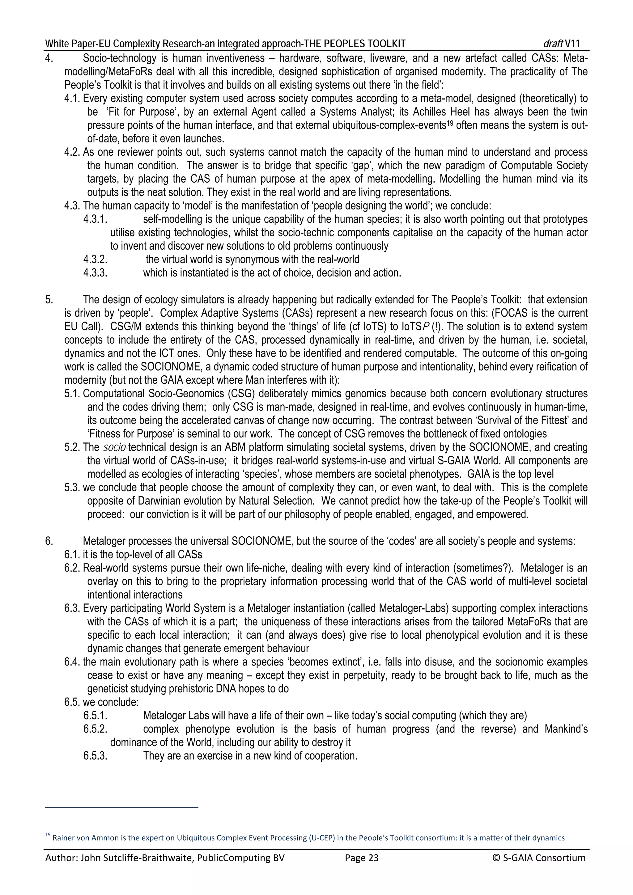 White Paper-EU Complexity Research-an integrated approach-THE PEOPLES TOOLKIT                                                                 draft V11 
4.        Socio-technology is human inventiveness – hardware, software, liveware, and a new artefact called CASs: Meta-
     modelling/MetaFoRs deal with all this incredible, designed sophistication of organised modernity. The practicality of The
     People’s Toolkit is that it involves and builds on all existing systems out there ‘in the field’:
     4.1. Every existing computer system used across society computes according to a meta-model, designed (theoretically) to
           be ’Fit for Purpose’, by an external Agent called a Systems Analyst; its Achilles Heel has always been the twin
           pressure points of the human interface, and that external ubiquitous-complex-events19 often means the system is out-
           of-date, before it even launches.
     4.2. As one reviewer points out, such systems cannot match the capacity of the human mind to understand and process
           the human condition. The answer is to bridge that specific ‘gap’, which the new paradigm of Computable Society
           targets, by placing the CAS of human purpose at the apex of meta-modelling. Modelling the human mind via its
           outputs is the neat solution. They exist in the real world and are living representations.
     4.3. The human capacity to ‘model’ is the manifestation of ‘people designing the world’; we conclude:
          4.3.1.          self-modelling is the unique capability of the human species; it is also worth pointing out that prototypes
                 utilise existing technologies, whilst the socio-technic components capitalise on the capacity of the human actor
                 to invent and discover new solutions to old problems continuously
          4.3.2.           the virtual world is synonymous with the real-world
          4.3.3.          which is instantiated is the act of choice, decision and action.

5.        The design of ecology simulators is already happening but radically extended for The People’s Toolkit: that extension
     is driven by ‘people’. Complex Adaptive Systems (CASs) represent a new research focus on this: (FOCAS is the current
     EU Call). CSG/M extends this thinking beyond the ‘things’ of life (cf IoTS) to IoTSP (!). The solution is to extend system
     concepts to include the entirety of the CAS, processed dynamically in real-time, and driven by the human, i.e. societal,
     dynamics and not the ICT ones. Only these have to be identified and rendered computable. The outcome of this on-going
     work is called the SOCIONOME, a dynamic coded structure of human purpose and intentionality, behind every reification of
     modernity (but not the GAIA except where Man interferes with it):
     5.1. Computational Socio-Geonomics (CSG) deliberately mimics genomics because both concern evolutionary structures
           and the codes driving them; only CSG is man-made, designed in real-time, and evolves continuously in human-time,
           its outcome being the accelerated canvas of change now occurring. The contrast between ‘Survival of the Fittest’ and
           ‘Fitness for Purpose’ is seminal to our work. The concept of CSG removes the bottleneck of fixed ontologies
     5.2. The socio-technical design is an ABM platform simulating societal systems, driven by the SOCIONOME, and creating
           the virtual world of CASs-in-use; it bridges real-world systems-in-use and virtual S-GAIA World. All components are
           modelled as ecologies of interacting ‘species’, whose members are societal phenotypes. GAIA is the top level
     5.3. we conclude that people choose the amount of complexity they can, or even want, to deal with. This is the complete
           opposite of Darwinian evolution by Natural Selection. We cannot predict how the take-up of the People’s Toolkit will
           proceed: our conviction is it will be part of our philosophy of people enabled, engaged, and empowered.

6.        Metaloger processes the universal SOCIONOME, but the source of the ‘codes’ are all society’s people and systems:
     6.1. it is the top-level of all CASs
     6.2. Real-world systems pursue their own life-niche, dealing with every kind of interaction (sometimes?). Metaloger is an
            overlay on this to bring to the proprietary information processing world that of the CAS world of multi-level societal
            intentional interactions
     6.3. Every participating World System is a Metaloger instantiation (called Metaloger-Labs) supporting complex interactions
            with the CASs of which it is a part; the uniqueness of these interactions arises from the tailored MetaFoRs that are
            specific to each local interaction; it can (and always does) give rise to local phenotypical evolution and it is these
            dynamic changes that generate emergent behaviour
     6.4. the main evolutionary path is where a species ‘becomes extinct’, i.e. falls into disuse, and the socionomic examples
            cease to exist or have any meaning – except they exist in perpetuity, ready to be brought back to life, much as the
            geneticist studying prehistoric DNA hopes to do
     6.5. we conclude:
          6.5.1.           Metaloger Labs will have a life of their own – like today’s social computing (which they are)
          6.5.2.           complex phenotype evolution is the basis of human progress (and the reverse) and Mankind’s
                  dominance of the World, including our ability to destroy it
          6.5.3.           They are an exercise in a new kind of cooperation.




19
  Rainer von Ammon is the expert on Ubiquitous Complex Event Processing (U‐CEP) in the People’s Toolkit consortium: it is a matter of their dynamics 

Author: John Sutcliffe‐Braithwaite, PublicComputing BV                         Page 23                                               © S‐GAIA Consortium 
 