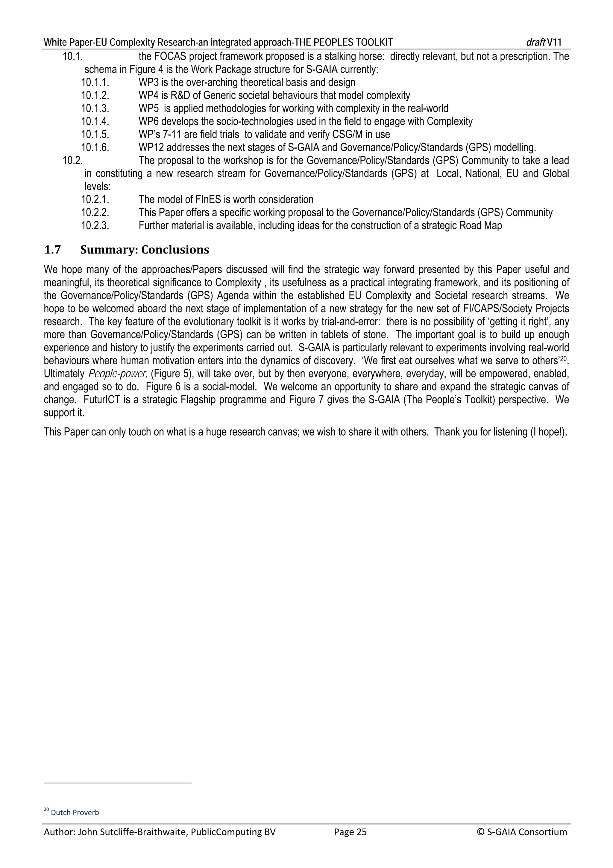 White Paper-EU Complexity Research-an integrated approach-THE PEOPLES TOOLKIT                                                               draft V11 
      10.1.               the FOCAS project framework proposed is a stalking horse: directly relevant, but not a prescription. The
            schema in Figure 4 is the Work Package structure for S-GAIA currently:
          10.1.1.         WP3 is the over-arching theoretical basis and design
          10.1.2.         WP4 is R&D of Generic societal behaviours that model complexity
          10.1.3.         WP5 is applied methodologies for working with complexity in the real-world
          10.1.4.         WP6 develops the socio-technologies used in the field to engage with Complexity
          10.1.5.         WP’s 7-11 are field trials to validate and verify CSG/M in use
          10.1.6.         WP12 addresses the next stages of S-GAIA and Governance/Policy/Standards (GPS) modelling.
      10.2.               The proposal to the workshop is for the Governance/Policy/Standards (GPS) Community to take a lead
            in constituting a new research stream for Governance/Policy/Standards (GPS) at Local, National, EU and Global
            levels:
          10.2.1.         The model of FInES is worth consideration
          10.2.2.         This Paper offers a specific working proposal to the Governance/Policy/Standards (GPS) Community
          10.2.3.         Further material is available, including ideas for the construction of a strategic Road Map

1.7       Summary:	Conclusions	
We hope many of the approaches/Papers discussed will find the strategic way forward presented by this Paper useful and
meaningful, its theoretical significance to Complexity , its usefulness as a practical integrating framework, and its positioning of
the Governance/Policy/Standards (GPS) Agenda within the established EU Complexity and Societal research streams. We
hope to be welcomed aboard the next stage of implementation of a new strategy for the new set of FI/CAPS/Society Projects
research. The key feature of the evolutionary toolkit is it works by trial-and-error: there is no possibility of ‘getting it right’, any
more than Governance/Policy/Standards (GPS) can be written in tablets of stone. The important goal is to build up enough
experience and history to justify the experiments carried out. S-GAIA is particularly relevant to experiments involving real-world
behaviours where human motivation enters into the dynamics of discovery. ‘We first eat ourselves what we serve to others’20.
Ultimately People-power, (Figure 5), will take over, but by then everyone, everywhere, everyday, will be empowered, enabled,
and engaged so to do. Figure 6 is a social-model. We welcome an opportunity to share and expand the strategic canvas of
change. FuturICT is a strategic Flagship programme and Figure 7 gives the S-GAIA (The People’s Toolkit) perspective. We
support it.
This Paper can only touch on what is a huge research canvas; we wish to share it with others. Thank you for listening (I hope!).




20
  Dutch Proverb 

Author: John Sutcliffe‐Braithwaite, PublicComputing BV                         Page 25                                               © S‐GAIA Consortium 
 