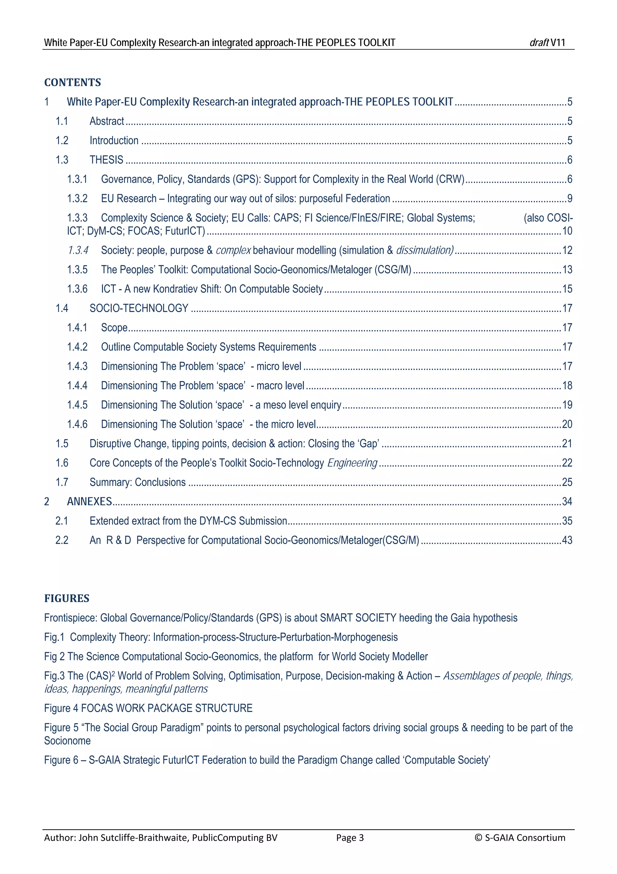 White Paper-EU Complexity Research-an integrated approach-THE PEOPLES TOOLKIT                                                                                                     draft V11 


CONTENTS	
1      White Paper-EU Complexity Research-an integrated approach-THE PEOPLES TOOLKIT ........................................... 5 
     1.1       Abstract ......................................................................................................................................................................... 5 
     1.2       Introduction ................................................................................................................................................................... 5 
     1.3       THESIS ......................................................................................................................................................................... 6 
       1.3.1  Governance, Policy, Standards (GPS): Support for Complexity in the Real World (CRW) ....................................... 6 
       1.3.2  EU Research – Integrating our way out of silos: purposeful Federation ................................................................... 9 
       1.3.3  Complexity Science & Society; EU Calls: CAPS; FI Science/FInES/FIRE; Global Systems;                                                             (also COSI-
       ICT; DyM-CS; FOCAS; FuturICT) ........................................................................................................................................ 10 
       1.3.4  Society: people, purpose & complex behaviour modelling (simulation & dissimulation) ......................................... 12 
       1.3.5  The Peoples’ Toolkit: Computational Socio-Geonomics/Metaloger (CSG/M) ......................................................... 13 
       1.3.6  ICT - A new Kondratiev Shift: On Computable Society ........................................................................................... 15 
     1.4       SOCIO-TECHNOLOGY .............................................................................................................................................. 17 
       1.4.1  Scope ...................................................................................................................................................................... 17 
       1.4.2  Outline Computable Society Systems Requirements ............................................................................................. 17 
       1.4.3  Dimensioning The Problem ‘space’ - micro level ................................................................................................... 17 
       1.4.4  Dimensioning The Problem ‘space’ - macro level .................................................................................................. 18 
       1.4.5  Dimensioning The Solution ‘space’ - a meso level enquiry .................................................................................... 19 
       1.4.6  Dimensioning The Solution ‘space’ - the micro level.............................................................................................. 20 
     1.5       Disruptive Change, tipping points, decision & action: Closing the ‘Gap’ ..................................................................... 21 
     1.6       Core Concepts of the People’s Toolkit Socio-Technology Engineering ...................................................................... 22 
     1.7       Summary: Conclusions ............................................................................................................................................... 25 
2      ANNEXES............................................................................................................................................................................ 34 
     2.1       Extended extract from the DYM-CS Submission......................................................................................................... 35 
     2.2       An R & D Perspective for Computational Socio-Geonomics/Metaloger(CSG/M) ...................................................... 43 




FIGURES	
Frontispiece: Global Governance/Policy/Standards (GPS) is about SMART SOCIETY heeding the Gaia hypothesis
Fig.1 Complexity Theory: Information-process-Structure-Perturbation-Morphogenesis
Fig 2 The Science Computational Socio-Geonomics, the platform for World Society Modeller
Fig.3 The (CAS)2 World of Problem Solving, Optimisation, Purpose, Decision-making & Action – Assemblages of people, things,
ideas, happenings, meaningful patterns
Figure 4 FOCAS WORK PACKAGE STRUCTURE
Figure 5 “The Social Group Paradigm” points to personal psychological factors driving social groups & needing to be part of the
Socionome
Figure 6 – S-GAIA Strategic FuturICT Federation to build the Paradigm Change called ‘Computable Society’




Author: John Sutcliffe‐Braithwaite, PublicComputing BV                         Page 3                                               © S‐GAIA Consortium 
 