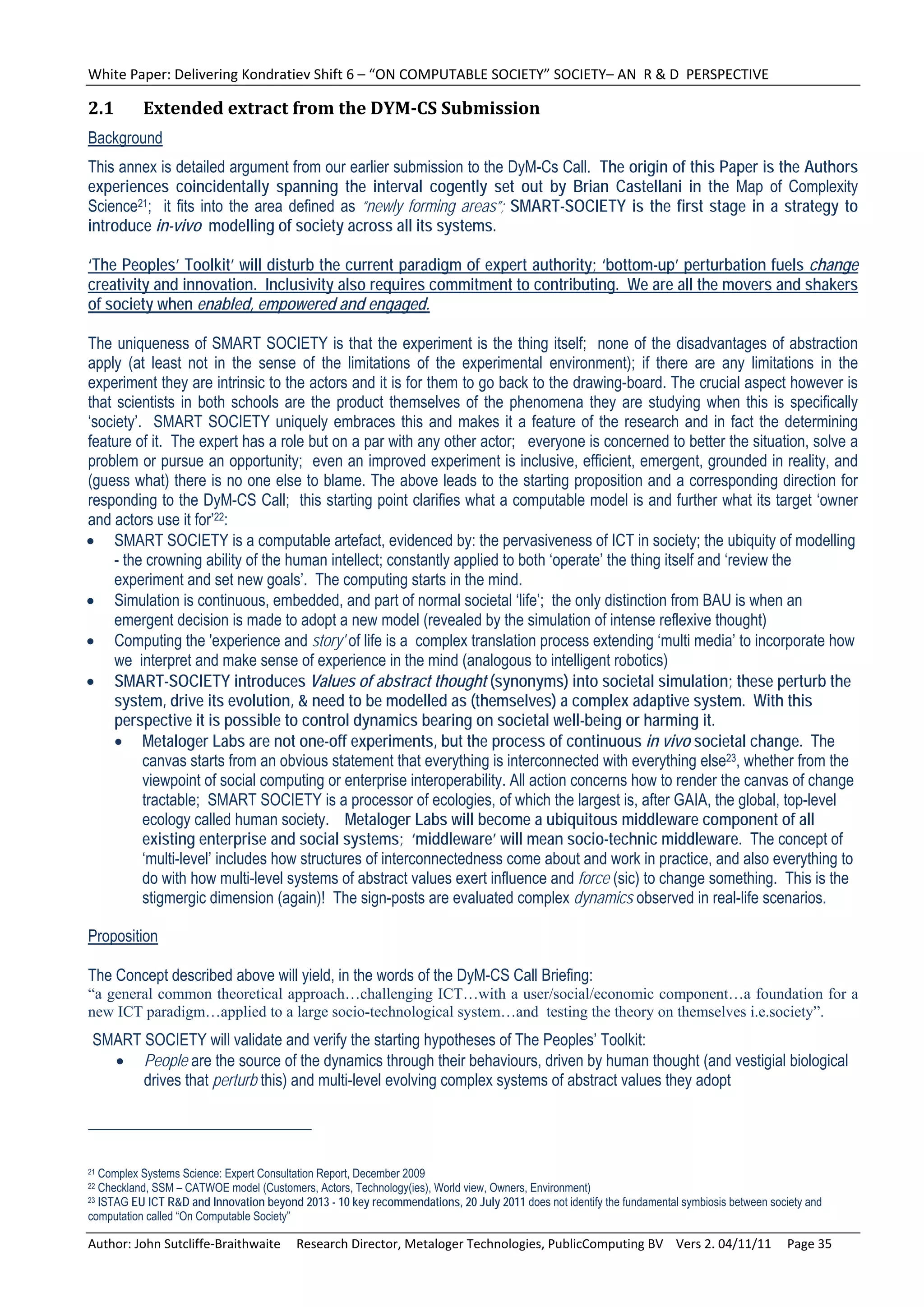 White Paper: Delivering Kondratiev Shift 6 – “ON COMPUTABLE SOCIETY” SOCIETY– AN  R & D  PERSPECTIVE 

2.1        Extended	extract	from	the	DYM‐CS	Submission	
Background
This annex is detailed argument from our earlier submission to the DyM-Cs Call. The origin of this Paper is the Authors
experiences coincidentally spanning the interval cogently set out by Brian Castellani in the Map of Complexity
Science21; it fits into the area defined as “newly forming areas”; SMART-SOCIETY is the first stage in a strategy to
introduce in-vivo modelling of society across all its systems.

‘The Peoples’ Toolkit’ will disturb the current paradigm of expert authority; ‘bottom-up’ perturbation fuels change
creativity and innovation. Inclusivity also requires commitment to contributing. We are all the movers and shakers
of society when enabled, empowered and engaged.

The uniqueness of SMART SOCIETY is that the experiment is the thing itself; none of the disadvantages of abstraction
apply (at least not in the sense of the limitations of the experimental environment); if there are any limitations in the
experiment they are intrinsic to the actors and it is for them to go back to the drawing-board. The crucial aspect however is
that scientists in both schools are the product themselves of the phenomena they are studying when this is specifically
‘society’. SMART SOCIETY uniquely embraces this and makes it a feature of the research and in fact the determining
feature of it. The expert has a role but on a par with any other actor; everyone is concerned to better the situation, solve a
problem or pursue an opportunity; even an improved experiment is inclusive, efficient, emergent, grounded in reality, and
(guess what) there is no one else to blame. The above leads to the starting proposition and a corresponding direction for
responding to the DyM-CS Call; this starting point clarifies what a computable model is and further what its target ‘owner
and actors use it for’22:
 SMART SOCIETY is a computable artefact, evidenced by: the pervasiveness of ICT in society; the ubiquity of modelling
     - the crowning ability of the human intellect; constantly applied to both ‘operate’ the thing itself and ‘review the
     experiment and set new goals’. The computing starts in the mind.
 Simulation is continuous, embedded, and part of normal societal ‘life’; the only distinction from BAU is when an
     emergent decision is made to adopt a new model (revealed by the simulation of intense reflexive thought)
 Computing the 'experience and story' of life is a complex translation process extending ‘multi media’ to incorporate how
     we interpret and make sense of experience in the mind (analogous to intelligent robotics)
 SMART-SOCIETY introduces Values of abstract thought (synonyms) into societal simulation; these perturb the
     system, drive its evolution, & need to be modelled as (themselves) a complex adaptive system. With this
     perspective it is possible to control dynamics bearing on societal well-being or harming it.
      Metaloger Labs are not one-off experiments, but the process of continuous in vivo societal change. The
          canvas starts from an obvious statement that everything is interconnected with everything else23, whether from the
          viewpoint of social computing or enterprise interoperability. All action concerns how to render the canvas of change
          tractable; SMART SOCIETY is a processor of ecologies, of which the largest is, after GAIA, the global, top-level
          ecology called human society. Metaloger Labs will become a ubiquitous middleware component of all
          existing enterprise and social systems; ‘middleware’ will mean socio-technic middleware. The concept of
          ‘multi-level’ includes how structures of interconnectedness come about and work in practice, and also everything to
          do with how multi-level systems of abstract values exert influence and force (sic) to change something. This is the
          stigmergic dimension (again)! The sign-posts are evaluated complex dynamics observed in real-life scenarios.

Proposition

The Concept described above will yield, in the words of the DyM-CS Call Briefing:
“a general common theoretical approach…challenging ICT…with a user/social/economic component…a foundation for a
new ICT paradigm…applied to a large socio-technological system…and testing the theory on themselves i.e.society”.
 SMART SOCIETY will validate and verify the starting hypotheses of The Peoples’ Toolkit:
    People are the source of the dynamics through their behaviours, driven by human thought (and vestigial biological
       drives that perturb this) and multi-level evolving complex systems of abstract values they adopt




21 Complex Systems Science: Expert Consultation Report, December 2009
22 Checkland, SSM – CATWOE model (Customers, Actors, Technology(ies), World view, Owners, Environment)
23 ISTAG EU ICT R&D and Innovation beyond 2013 - 10 key recommendations, 20 July 2011 does not identify the fundamental symbiosis between society and

computation called “On Computable Society”

Author: John Sutcliffe‐Braithwaite     Research Director, Metaloger Technologies, PublicComputing BV    Vers 2. 04/11/11     Page 35 
 