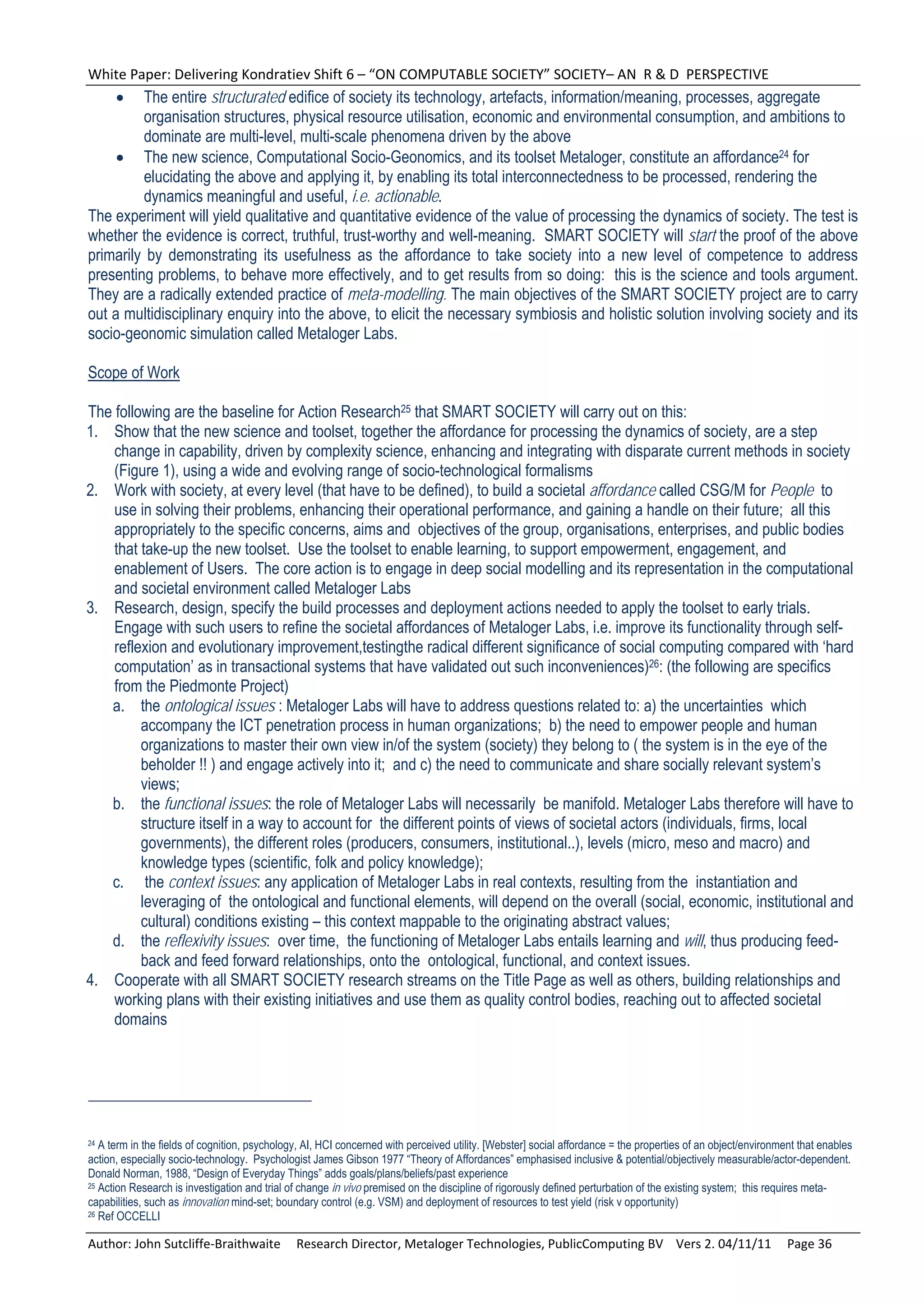 White Paper: Delivering Kondratiev Shift 6 – “ON COMPUTABLE SOCIETY” SOCIETY– AN  R & D  PERSPECTIVE 
        The entire structurated edifice of society its technology, artefacts, information/meaning, processes, aggregate
         organisation structures, physical resource utilisation, economic and environmental consumption, and ambitions to
         dominate are multi-level, multi-scale phenomena driven by the above
      The new science, Computational Socio-Geonomics, and its toolset Metaloger, constitute an affordance24 for
         elucidating the above and applying it, by enabling its total interconnectedness to be processed, rendering the
         dynamics meaningful and useful, i.e. actionable.
The experiment will yield qualitative and quantitative evidence of the value of processing the dynamics of society. The test is
whether the evidence is correct, truthful, trust-worthy and well-meaning. SMART SOCIETY will start the proof of the above
primarily by demonstrating its usefulness as the affordance to take society into a new level of competence to address
presenting problems, to behave more effectively, and to get results from so doing: this is the science and tools argument.
They are a radically extended practice of meta-modelling. The main objectives of the SMART SOCIETY project are to carry
out a multidisciplinary enquiry into the above, to elicit the necessary symbiosis and holistic solution involving society and its
socio-geonomic simulation called Metaloger Labs.

Scope of Work

The following are the baseline for Action Research25 that SMART SOCIETY will carry out on this:
1. Show that the new science and toolset, together the affordance for processing the dynamics of society, are a step
    change in capability, driven by complexity science, enhancing and integrating with disparate current methods in society
    (Figure 1), using a wide and evolving range of socio-technological formalisms
2. Work with society, at every level (that have to be defined), to build a societal affordance called CSG/M for People to
    use in solving their problems, enhancing their operational performance, and gaining a handle on their future; all this
    appropriately to the specific concerns, aims and objectives of the group, organisations, enterprises, and public bodies
    that take-up the new toolset. Use the toolset to enable learning, to support empowerment, engagement, and
    enablement of Users. The core action is to engage in deep social modelling and its representation in the computational
    and societal environment called Metaloger Labs
3. Research, design, specify the build processes and deployment actions needed to apply the toolset to early trials.
    Engage with such users to refine the societal affordances of Metaloger Labs, i.e. improve its functionality through self-
    reflexion and evolutionary improvement,testingthe radical different significance of social computing compared with ‘hard
    computation’ as in transactional systems that have validated out such inconveniences)26: (the following are specifics
    from the Piedmonte Project)
   a. the ontological issues : Metaloger Labs will have to address questions related to: a) the uncertainties which
         accompany the ICT penetration process in human organizations; b) the need to empower people and human
         organizations to master their own view in/of the system (society) they belong to ( the system is in the eye of the
         beholder !! ) and engage actively into it; and c) the need to communicate and share socially relevant system’s
         views;
   b. the functional issues: the role of Metaloger Labs will necessarily be manifold. Metaloger Labs therefore will have to
         structure itself in a way to account for the different points of views of societal actors (individuals, firms, local
         governments), the different roles (producers, consumers, institutional..), levels (micro, meso and macro) and
         knowledge types (scientific, folk and policy knowledge);
   c. the context issues: any application of Metaloger Labs in real contexts, resulting from the instantiation and
         leveraging of the ontological and functional elements, will depend on the overall (social, economic, institutional and
         cultural) conditions existing – this context mappable to the originating abstract values;
   d. the reflexivity issues: over time, the functioning of Metaloger Labs entails learning and will, thus producing feed-
         back and feed forward relationships, onto the ontological, functional, and context issues.
4. Cooperate with all SMART SOCIETY research streams on the Title Page as well as others, building relationships and
    working plans with their existing initiatives and use them as quality control bodies, reaching out to affected societal
    domains




24 A term in the fields of cognition, psychology, AI, HCI concerned with perceived utility. [Webster] social affordance = the properties of an object/environment that enables
action, especially socio-technology. Psychologist James Gibson 1977 “Theory of Affordances” emphasised inclusive & potential/objectively measurable/actor-dependent.
Donald Norman, 1988, “Design of Everyday Things” adds goals/plans/beliefs/past experience
25 Action Research is investigation and trial of change in vivo premised on the discipline of rigorously defined perturbation of the existing system; this requires meta-

capabilities, such as innovation mind-set; boundary control (e.g. VSM) and deployment of resources to test yield (risk v opportunity)
26 Ref OCCELLI



Author: John Sutcliffe‐Braithwaite     Research Director, Metaloger Technologies, PublicComputing BV    Vers 2. 04/11/11     Page 36 
 