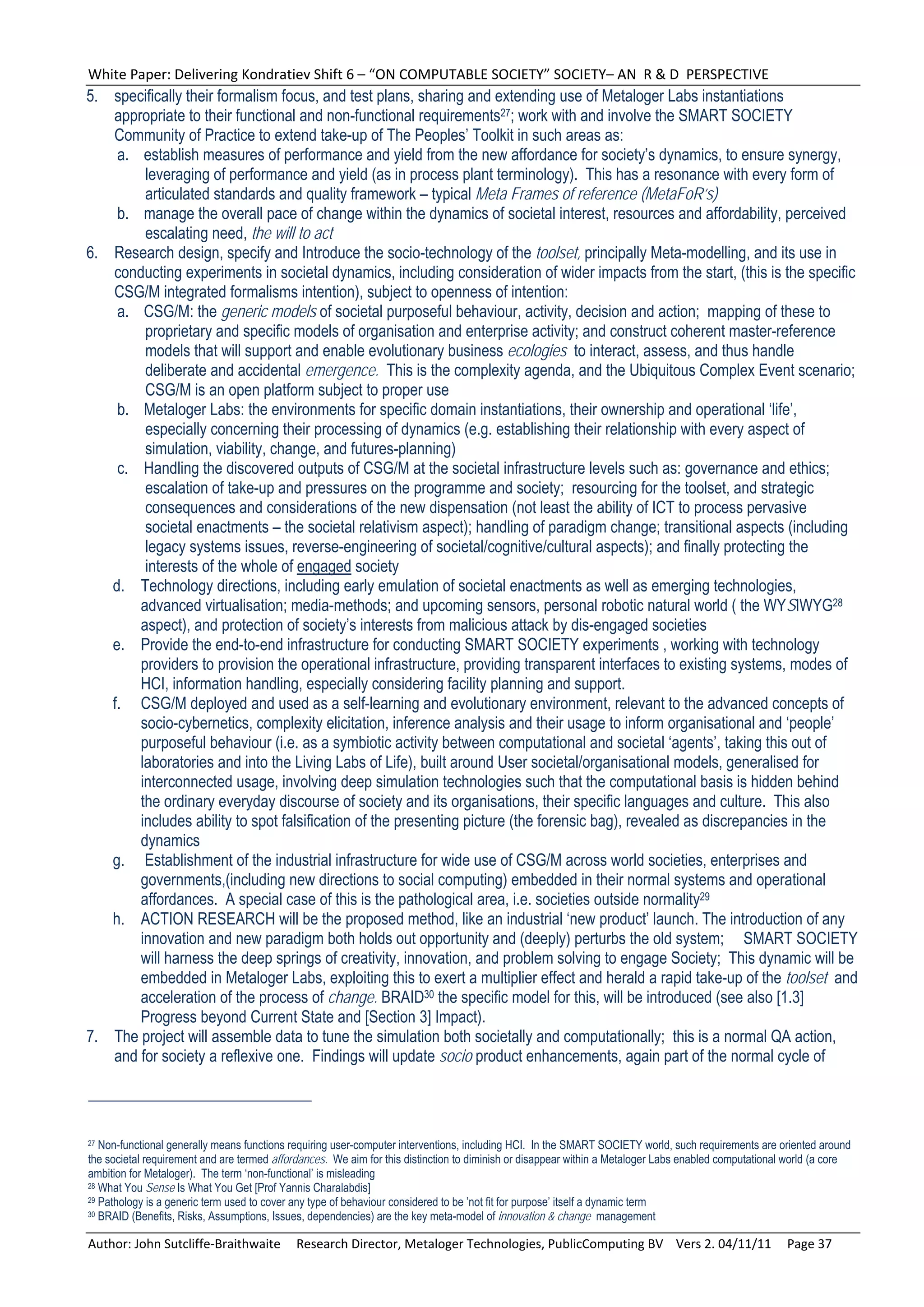 White Paper: Delivering Kondratiev Shift 6 – “ON COMPUTABLE SOCIETY” SOCIETY– AN  R & D  PERSPECTIVE 
5. specifically their formalism focus, and test plans, sharing and extending use of Metaloger Labs instantiations
   appropriate to their functional and non-functional requirements27; work with and involve the SMART SOCIETY
   Community of Practice to extend take-up of The Peoples’ Toolkit in such areas as:
    a. establish measures of performance and yield from the new affordance for society’s dynamics, to ensure synergy,
        leveraging of performance and yield (as in process plant terminology). This has a resonance with every form of
        articulated standards and quality framework – typical Meta Frames of reference (MetaFoR’s)
    b. manage the overall pace of change within the dynamics of societal interest, resources and affordability, perceived
        escalating need, the will to act
6. Research design, specify and Introduce the socio-technology of the toolset, principally Meta-modelling, and its use in
   conducting experiments in societal dynamics, including consideration of wider impacts from the start, (this is the specific
   CSG/M integrated formalisms intention), subject to openness of intention:
    a. CSG/M: the generic models of societal purposeful behaviour, activity, decision and action; mapping of these to
        proprietary and specific models of organisation and enterprise activity; and construct coherent master-reference
        models that will support and enable evolutionary business ecologies to interact, assess, and thus handle
        deliberate and accidental emergence. This is the complexity agenda, and the Ubiquitous Complex Event scenario;
        CSG/M is an open platform subject to proper use
    b. Metaloger Labs: the environments for specific domain instantiations, their ownership and operational ‘life’,
        especially concerning their processing of dynamics (e.g. establishing their relationship with every aspect of
        simulation, viability, change, and futures-planning)
    c. Handling the discovered outputs of CSG/M at the societal infrastructure levels such as: governance and ethics;
        escalation of take-up and pressures on the programme and society; resourcing for the toolset, and strategic
        consequences and considerations of the new dispensation (not least the ability of ICT to process pervasive
        societal enactments – the societal relativism aspect); handling of paradigm change; transitional aspects (including
        legacy systems issues, reverse-engineering of societal/cognitive/cultural aspects); and finally protecting the
        interests of the whole of engaged society
   d. Technology directions, including early emulation of societal enactments as well as emerging technologies,
       advanced virtualisation; media-methods; and upcoming sensors, personal robotic natural world ( the WYSIWYG28
       aspect), and protection of society’s interests from malicious attack by dis-engaged societies
   e. Provide the end-to-end infrastructure for conducting SMART SOCIETY experiments , working with technology
       providers to provision the operational infrastructure, providing transparent interfaces to existing systems, modes of
       HCI, information handling, especially considering facility planning and support.
   f. CSG/M deployed and used as a self-learning and evolutionary environment, relevant to the advanced concepts of
       socio-cybernetics, complexity elicitation, inference analysis and their usage to inform organisational and ‘people’
       purposeful behaviour (i.e. as a symbiotic activity between computational and societal ‘agents’, taking this out of
       laboratories and into the Living Labs of Life), built around User societal/organisational models, generalised for
       interconnected usage, involving deep simulation technologies such that the computational basis is hidden behind
       the ordinary everyday discourse of society and its organisations, their specific languages and culture. This also
       includes ability to spot falsification of the presenting picture (the forensic bag), revealed as discrepancies in the
       dynamics
   g. Establishment of the industrial infrastructure for wide use of CSG/M across world societies, enterprises and
       governments,(including new directions to social computing) embedded in their normal systems and operational
       affordances. A special case of this is the pathological area, i.e. societies outside normality29
   h. ACTION RESEARCH will be the proposed method, like an industrial ‘new product’ launch. The introduction of any
       innovation and new paradigm both holds out opportunity and (deeply) perturbs the old system; SMART SOCIETY
       will harness the deep springs of creativity, innovation, and problem solving to engage Society; This dynamic will be
       embedded in Metaloger Labs, exploiting this to exert a multiplier effect and herald a rapid take-up of the toolset and
       acceleration of the process of change. BRAID30 the specific model for this, will be introduced (see also [1.3]
       Progress beyond Current State and [Section 3] Impact).
7. The project will assemble data to tune the simulation both societally and computationally; this is a normal QA action,
   and for society a reflexive one. Findings will update socio product enhancements, again part of the normal cycle of



27 Non-functional generally means functions requiring user-computer interventions, including HCI. In the SMART SOCIETY world, such requirements are oriented around
the societal requirement and are termed affordances. We aim for this distinction to diminish or disappear within a Metaloger Labs enabled computational world (a core
ambition for Metaloger). The term ‘non-functional’ is misleading
28 What You Sense Is What You Get [Prof Yannis Charalabdis]
29 Pathology is a generic term used to cover any type of behaviour considered to be ’not fit for purpose’ itself a dynamic term
30 BRAID (Benefits, Risks, Assumptions, Issues, dependencies) are the key meta-model of innovation & change management



Author: John Sutcliffe‐Braithwaite     Research Director, Metaloger Technologies, PublicComputing BV    Vers 2. 04/11/11     Page 37 
 