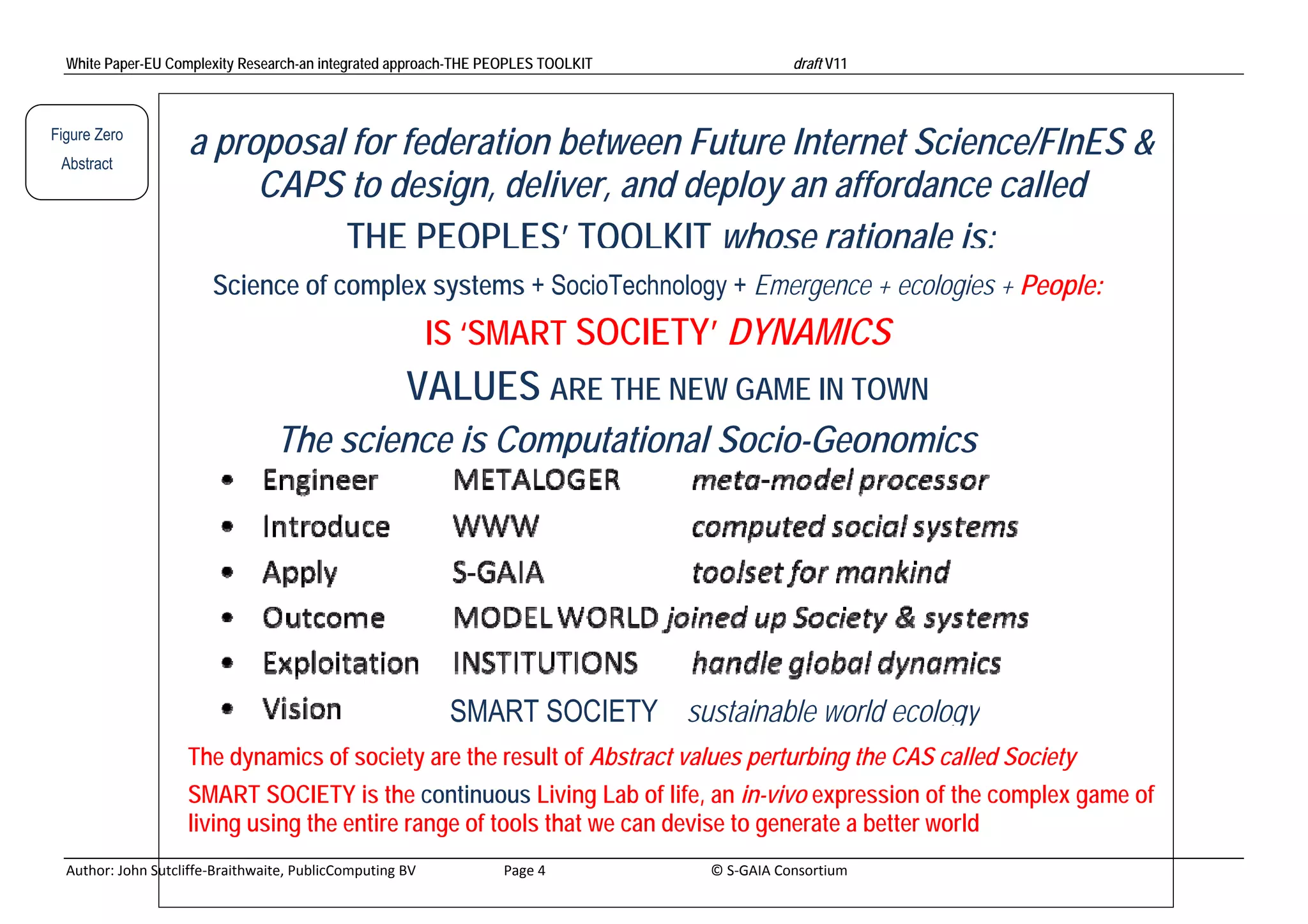 White Paper-EU Complexity Research-an integrated approach-THE PEOPLES TOOLKIT                                                               draft V11 



Figure Zero
 Abstract
                         a proposal for federation between Future Internet Science/FInES &
                                                                      (STEeP)
                              CAPS to design, deliver, and deploy an affordance called
                                   THE PEOPLES’ TOOLKIT whose rationale is:
                              Science of complex systems + SocioTechnology + Emergence + ecologies + People:
                                                                       IS ‘SMART SOCIETY’ DYNAMICS
                                                                   VALUES ARE THE NEW GAME IN TOWN
                                          The science is Computational Socio-Geonomics




                                                                            SMART SOCIETY sustainable world ecology
                         The dynamics of society are the result of Abstract values perturbing the CAS called Society
                         SMART SOCIETY is the continuous Living Lab of life, an in-vivo expression of the complex game of
                         living using the entire range of tools that we can devise to generate a better world
  Author: John Sutcliffe‐Braithwaite, PublicComputing BV                         Page 4                                               © S‐GAIA Consortium 
 