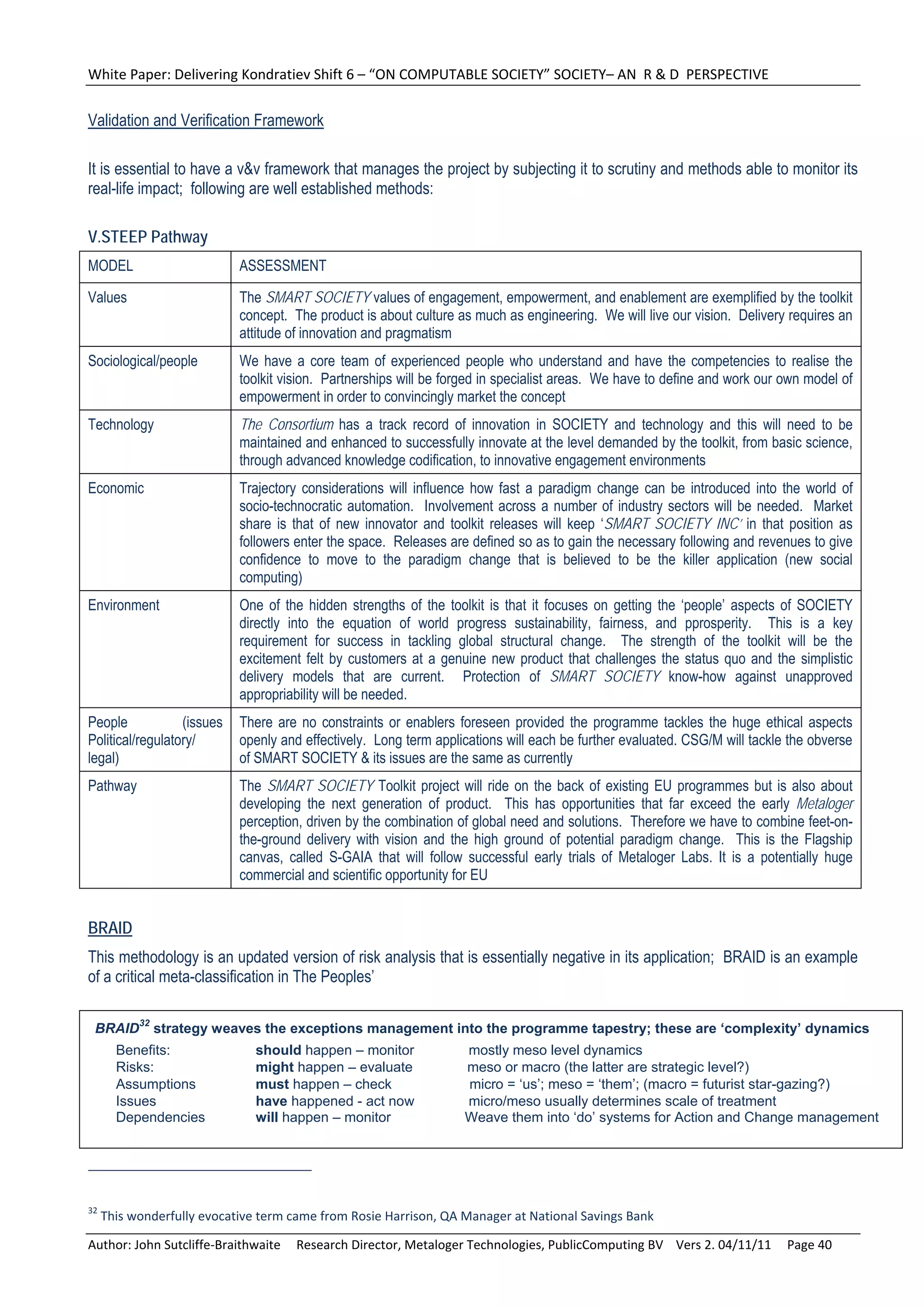 White Paper: Delivering Kondratiev Shift 6 – “ON COMPUTABLE SOCIETY” SOCIETY– AN  R & D  PERSPECTIVE 

Validation and Verification Framework

It is essential to have a v&v framework that manages the project by subjecting it to scrutiny and methods able to monitor its
real-life impact; following are well established methods:

V.STEEP Pathway
MODEL                        ASSESSMENT

Values                       The SMART SOCIETY values of engagement, empowerment, and enablement are exemplified by the toolkit
                             concept. The product is about culture as much as engineering. We will live our vision. Delivery requires an
                             attitude of innovation and pragmatism
Sociological/people          We have a core team of experienced people who understand and have the competencies to realise the
                             toolkit vision. Partnerships will be forged in specialist areas. We have to define and work our own model of
                             empowerment in order to convincingly market the concept
Technology                   The Consortium has a track record of innovation in SOCIETY and technology and this will need to be
                             maintained and enhanced to successfully innovate at the level demanded by the toolkit, from basic science,
                             through advanced knowledge codification, to innovative engagement environments
Economic                     Trajectory considerations will influence how fast a paradigm change can be introduced into the world of
                             socio-technocratic automation. Involvement across a number of industry sectors will be needed. Market
                             share is that of new innovator and toolkit releases will keep ‘SMART SOCIETY INC’ in that position as
                             followers enter the space. Releases are defined so as to gain the necessary following and revenues to give
                             confidence to move to the paradigm change that is believed to be the killer application (new social
                             computing)
Environment                  One of the hidden strengths of the toolkit is that it focuses on getting the ‘people’ aspects of SOCIETY
                             directly into the equation of world progress sustainability, fairness, and pprosperity. This is a key
                             requirement for success in tackling global structural change. The strength of the toolkit will be the
                             excitement felt by customers at a genuine new product that challenges the status quo and the simplistic
                             delivery models that are current. Protection of SMART SOCIETY know-how against unapproved
                             appropriability will be needed.
People            (issues    There are no constraints or enablers foreseen provided the programme tackles the huge ethical aspects
Political/regulatory/        openly and effectively. Long term applications will each be further evaluated. CSG/M will tackle the obverse
legal)                       of SMART SOCIETY & its issues are the same as currently
Pathway                      The SMART SOCIETY Toolkit project will ride on the back of existing EU programmes but is also about
                             developing the next generation of product. This has opportunities that far exceed the early Metaloger
                             perception, driven by the combination of global need and solutions. Therefore we have to combine feet-on-
                             the-ground delivery with vision and the high ground of potential paradigm change. This is the Flagship
                             canvas, called S-GAIA that will follow successful early trials of Metaloger Labs. It is a potentially huge
                             commercial and scientific opportunity for EU


BRAID
This methodology is an updated version of risk analysis that is essentially negative in its application; BRAID is an example
of a critical meta-classification in The Peoples’

 BRAID32 strategy weaves the exceptions management into the programme tapestry; these are ‘complexity’ dynamics
        Benefits:              should happen – monitor              mostly meso level dynamics
        Risks:                 might happen – evaluate              meso or macro (the latter are strategic level?)
        Assumptions            must happen – check                  micro = ‘us’; meso = ‘them’; (macro = futurist star-gazing?)
        Issues                 have happened - act now              micro/meso usually determines scale of treatment
        Dependencies           will happen – monitor                Weave them into ‘do’ systems for Action and Change management




32
      This wonderfully evocative term came from Rosie Harrison, QA Manager at National Savings Bank 

Author: John Sutcliffe‐Braithwaite     Research Director, Metaloger Technologies, PublicComputing BV    Vers 2. 04/11/11     Page 40 
 