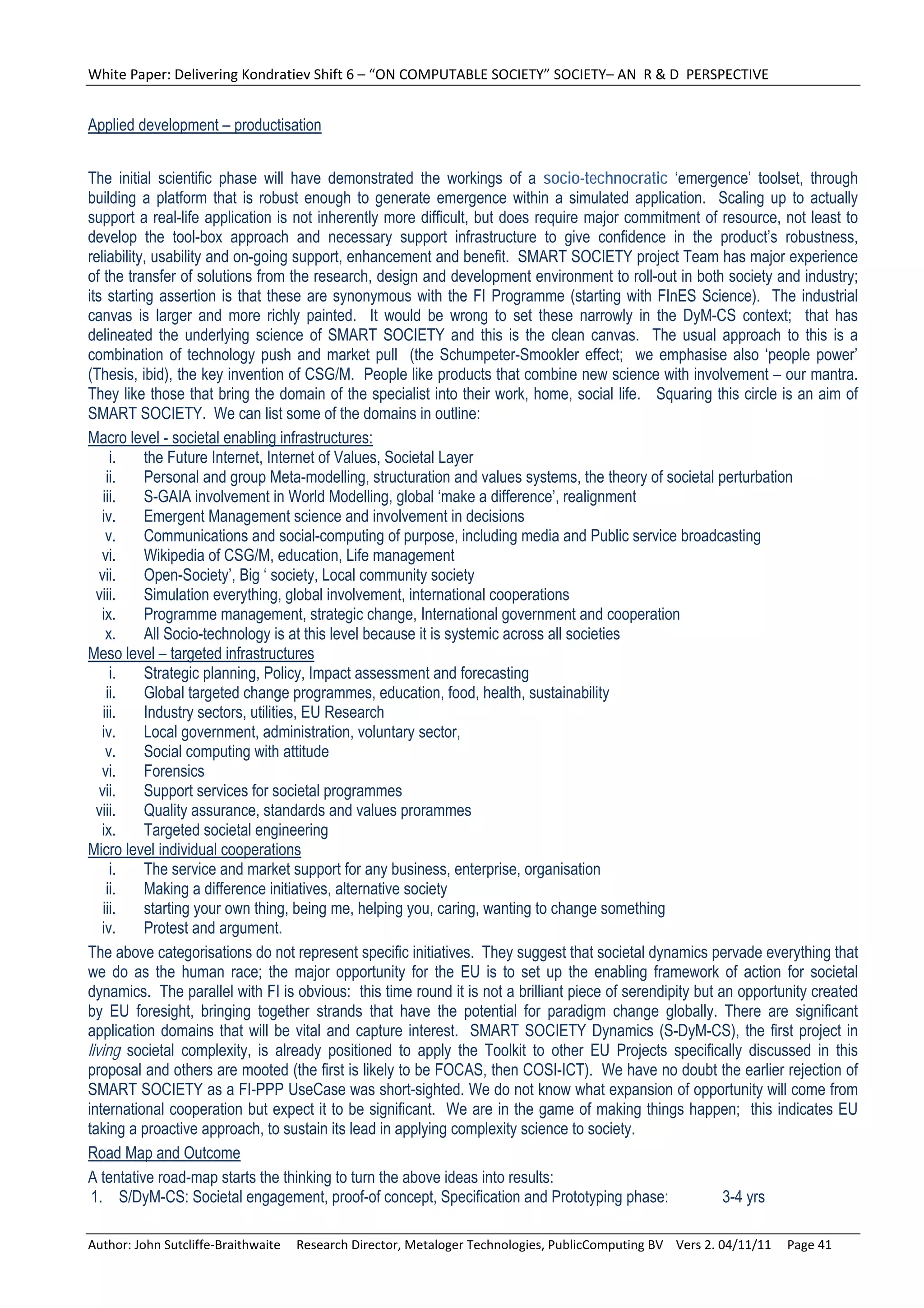 White Paper: Delivering Kondratiev Shift 6 – “ON COMPUTABLE SOCIETY” SOCIETY– AN  R & D  PERSPECTIVE 


Applied development – productisation


The initial scientific phase will have demonstrated the workings of a socio-technocratic ‘emergence’ toolset, through
building a platform that is robust enough to generate emergence within a simulated application. Scaling up to actually
support a real-life application is not inherently more difficult, but does require major commitment of resource, not least to
develop the tool-box approach and necessary support infrastructure to give confidence in the product’s robustness,
reliability, usability and on-going support, enhancement and benefit. SMART SOCIETY project Team has major experience
of the transfer of solutions from the research, design and development environment to roll-out in both society and industry;
its starting assertion is that these are synonymous with the FI Programme (starting with FInES Science). The industrial
canvas is larger and more richly painted. It would be wrong to set these narrowly in the DyM-CS context; that has
delineated the underlying science of SMART SOCIETY and this is the clean canvas. The usual approach to this is a
combination of technology push and market pull (the Schumpeter-Smookler effect; we emphasise also ‘people power’
(Thesis, ibid), the key invention of CSG/M. People like products that combine new science with involvement – our mantra.
They like those that bring the domain of the specialist into their work, home, social life. Squaring this circle is an aim of
SMART SOCIETY. We can list some of the domains in outline:
Macro level - societal enabling infrastructures:
      i.   the Future Internet, Internet of Values, Societal Layer
     ii.   Personal and group Meta-modelling, structuration and values systems, the theory of societal perturbation
    iii.   S-GAIA involvement in World Modelling, global ‘make a difference’, realignment
   iv.     Emergent Management science and involvement in decisions
     v.    Communications and social-computing of purpose, including media and Public service broadcasting
   vi.     Wikipedia of CSG/M, education, Life management
   vii.    Open-Society’, Big ‘ society, Local community society
  viii.    Simulation everything, global involvement, international cooperations
   ix.     Programme management, strategic change, International government and cooperation
     x.    All Socio-technology is at this level because it is systemic across all societies
Meso level – targeted infrastructures
      i.   Strategic planning, Policy, Impact assessment and forecasting
     ii.   Global targeted change programmes, education, food, health, sustainability
    iii.   Industry sectors, utilities, EU Research
   iv.     Local government, administration, voluntary sector,
     v.    Social computing with attitude
   vi.     Forensics
   vii.    Support services for societal programmes
  viii.    Quality assurance, standards and values prorammes
   ix.     Targeted societal engineering
Micro level individual cooperations
      i.   The service and market support for any business, enterprise, organisation
     ii.   Making a difference initiatives, alternative society
    iii.   starting your own thing, being me, helping you, caring, wanting to change something
   iv.     Protest and argument.
The above categorisations do not represent specific initiatives. They suggest that societal dynamics pervade everything that
we do as the human race; the major opportunity for the EU is to set up the enabling framework of action for societal
dynamics. The parallel with FI is obvious: this time round it is not a brilliant piece of serendipity but an opportunity created
by EU foresight, bringing together strands that have the potential for paradigm change globally. There are significant
application domains that will be vital and capture interest. SMART SOCIETY Dynamics (S-DyM-CS), the first project in
living societal complexity, is already positioned to apply the Toolkit to other EU Projects specifically discussed in this
proposal and others are mooted (the first is likely to be FOCAS, then COSI-ICT). We have no doubt the earlier rejection of
SMART SOCIETY as a FI-PPP UseCase was short-sighted. We do not know what expansion of opportunity will come from
international cooperation but expect it to be significant. We are in the game of making things happen; this indicates EU
taking a proactive approach, to sustain its lead in applying complexity science to society.
Road Map and Outcome
A tentative road-map starts the thinking to turn the above ideas into results:
 1. S/DyM-CS: Societal engagement, proof-of concept, Specification and Prototyping phase:                  3-4 yrs

Author: John Sutcliffe‐Braithwaite     Research Director, Metaloger Technologies, PublicComputing BV    Vers 2. 04/11/11     Page 41 
 