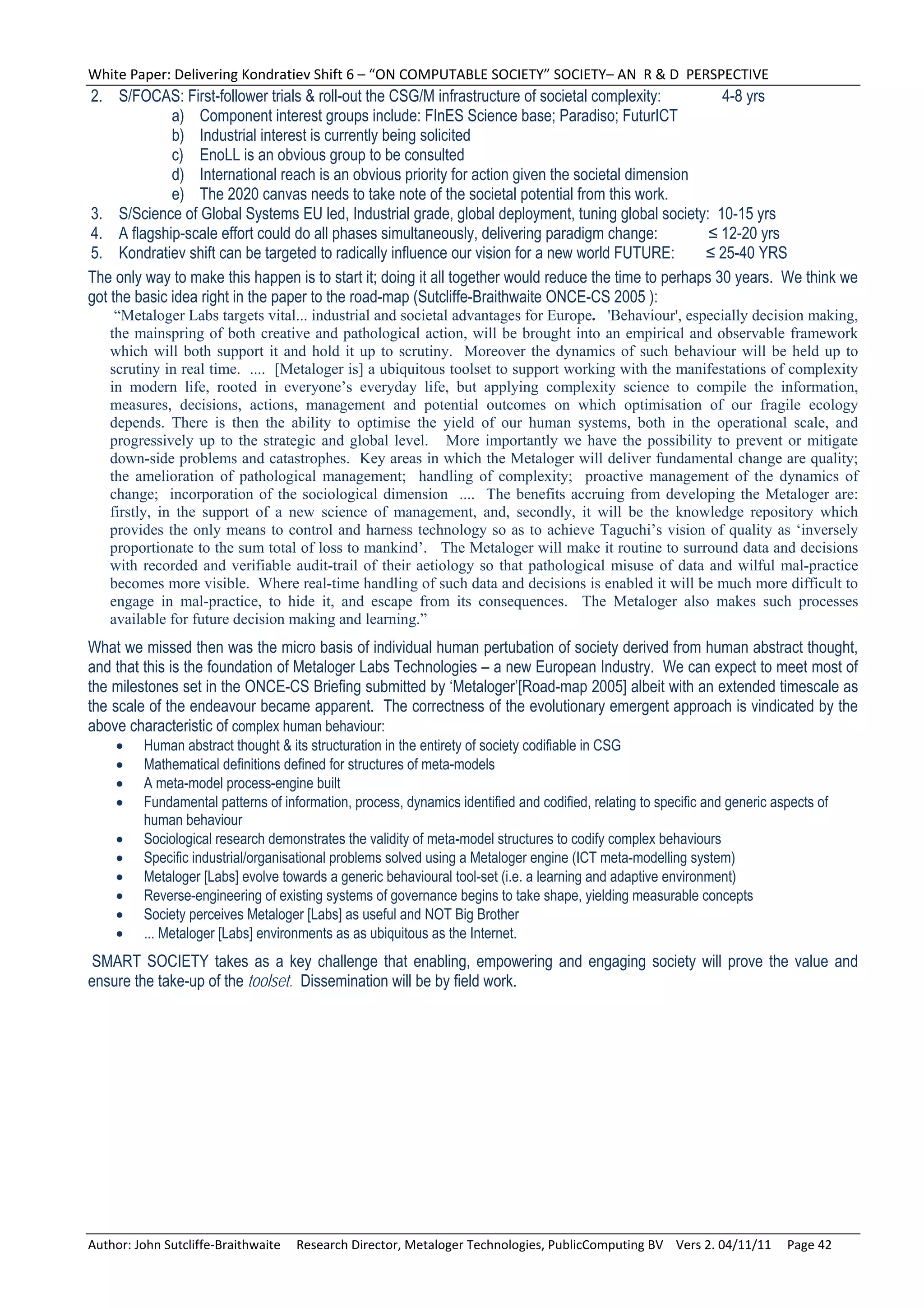 White Paper: Delivering Kondratiev Shift 6 – “ON COMPUTABLE SOCIETY” SOCIETY– AN  R & D  PERSPECTIVE 
2. S/FOCAS: First-follower trials & roll-out the CSG/M infrastructure of societal complexity:            4-8 yrs
              a) Component interest groups include: FInES Science base; Paradiso; FuturICT
              b) Industrial interest is currently being solicited
              c) EnoLL is an obvious group to be consulted
              d) International reach is an obvious priority for action given the societal dimension
              e) The 2020 canvas needs to take note of the societal potential from this work.
3. S/Science of Global Systems EU led, Industrial grade, global deployment, tuning global society: 10-15 yrs
4. A flagship-scale effort could do all phases simultaneously, delivering paradigm change:             ≤ 12-20 yrs
5. Kondratiev shift can be targeted to radically influence our vision for a new world FUTURE:         ≤ 25-40 YRS
The only way to make this happen is to start it; doing it all together would reduce the time to perhaps 30 years. We think we
got the basic idea right in the paper to the road-map (Sutcliffe-Braithwaite ONCE-CS 2005 ):
    “Metaloger Labs targets vital... industrial and societal advantages for Europe. 'Behaviour', especially decision making,
   the mainspring of both creative and pathological action, will be brought into an empirical and observable framework
   which will both support it and hold it up to scrutiny. Moreover the dynamics of such behaviour will be held up to
   scrutiny in real time. .... [Metaloger is] a ubiquitous toolset to support working with the manifestations of complexity
   in modern life, rooted in everyone’s everyday life, but applying complexity science to compile the information,
   measures, decisions, actions, management and potential outcomes on which optimisation of our fragile ecology
   depends. There is then the ability to optimise the yield of our human systems, both in the operational scale, and
   progressively up to the strategic and global level. More importantly we have the possibility to prevent or mitigate
   down-side problems and catastrophes. Key areas in which the Metaloger will deliver fundamental change are quality;
   the amelioration of pathological management; handling of complexity; proactive management of the dynamics of
   change; incorporation of the sociological dimension .... The benefits accruing from developing the Metaloger are:
   firstly, in the support of a new science of management, and, secondly, it will be the knowledge repository which
   provides the only means to control and harness technology so as to achieve Taguchi’s vision of quality as ‘inversely
   proportionate to the sum total of loss to mankind’. The Metaloger will make it routine to surround data and decisions
   with recorded and verifiable audit-trail of their aetiology so that pathological misuse of data and wilful mal-practice
   becomes more visible. Where real-time handling of such data and decisions is enabled it will be much more difficult to
   engage in mal-practice, to hide it, and escape from its consequences. The Metaloger also makes such processes
   available for future decision making and learning.”
What we missed then was the micro basis of individual human pertubation of society derived from human abstract thought,
and that this is the foundation of Metaloger Labs Technologies – a new European Industry. We can expect to meet most of
the milestones set in the ONCE-CS Briefing submitted by ‘Metaloger’[Road-map 2005] albeit with an extended timescale as
the scale of the endeavour became apparent. The correctness of the evolutionary emergent approach is vindicated by the
above characteristic of complex human behaviour:
        Human abstract thought & its structuration in the entirety of society codifiable in CSG
        Mathematical definitions defined for structures of meta-models
        A meta-model process-engine built
        Fundamental patterns of information, process, dynamics identified and codified, relating to specific and generic aspects of
         human behaviour
        Sociological research demonstrates the validity of meta-model structures to codify complex behaviours
        Specific industrial/organisational problems solved using a Metaloger engine (ICT meta-modelling system)
        Metaloger [Labs] evolve towards a generic behavioural tool-set (i.e. a learning and adaptive environment)
        Reverse-engineering of existing systems of governance begins to take shape, yielding measurable concepts
        Society perceives Metaloger [Labs] as useful and NOT Big Brother
        ... Metaloger [Labs] environments as as ubiquitous as the Internet.
 SMART SOCIETY takes as a key challenge that enabling, empowering and engaging society will prove the value and
ensure the take-up of the toolset. Dissemination will be by field work.




Author: John Sutcliffe‐Braithwaite     Research Director, Metaloger Technologies, PublicComputing BV    Vers 2. 04/11/11     Page 42 
 